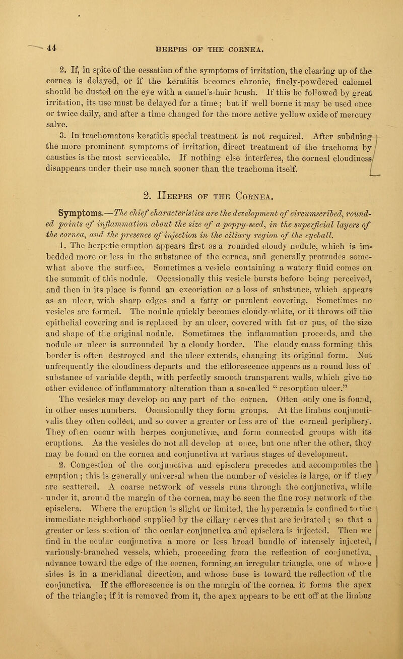 2. If, in spite of the cessation of the symptoms of irritation, the clearing up of the cornea is delayed, or if the keratitis becomes chronic, finely-powdered calomel should be dusted on the eye with a camel's-hair brush. If this be followed by great irritation, its use must be delayed for a time; but if well borne it may be used once or twice daily, and after a time changed for the more active yellow oxide of mercury salve. 3. In trachomatous keratitis special treatment is not required. After subduing the more prominent symptoms of irritation, direct treatment of the trachoma by, caustics is the most serviceable. If nothing else interferes, the corneal cloudiness/ disappears under their use much sooner than the trachoma itself. 2. Herpes of the Cornea. Symptoms.—The chief characteristics are the development of circumscribed, round- eel points of inflammation about the size of a poppy-seed, in the superficial layers of the cornea, and the presence of injection in the ciliary region of the eyeball. 1. The herpetic eruption appears first as a rounded cloudy nodule, which is im- bedded more or less in the substance of the ccrnea, and generally protrudes some- what above the surface. Sometimes a vesicle containing a watery fluid comes on the summit of this nodule. Occasionally this vesicle bursts before being perceived, and then in its place is found an excoriation or a loss of substance, which appears as an ulcer, with sharp edges and a fatty or purulent covering. Sometimes no vesicles are formed. The nodule quickly becomes cloudy-white, or it throws off the epithelial covering and is replaced by an ulcer, covered with fat or pus, of the size and shape of the original nodule. Sometimes the inflammation proceeds, and the nodule or ulcer is surrounded by a cloudy border. The cloudy -mass forming this border is often destroyed and the ulcer extends, changing its original form. Not nnfrequently the cloudiness departs and the efflorescence appears as a round loss of substance of variable depth, with perfectly smooth transparent walls, which give no other evidence of inflammatory alteration than a so-called  resorption ulcer. The vesicles may develop on any part of the cornea. Often only one is found, in other cases numbers. Occasionally they form groups. At the limbus conjnncti- valis they often collect, and so cover a greater or less arc of the corneal periphery. They ofi en occur with herpes conjunctiva?, and form connected groups with its eruptions. As the vesicles do not all develop at once, but one after the other, they may be found on the cornea and conjunctiva at various stages of development. 2. Congestion of the conjunctiva and episclera precedes and accompanies the eruption ; this is generally universal when the number of vesicles is large, or if they are scattered. A coarse network of vessels runs through the conjunctiva, while under it, around the margin of the cornea, may be seen the fine rosy network of the episclera. Where the eruption is slight or limited, the hypersemia is confined to the immediate neighborhood supplied by the ciliary nerves that are initated ; so that a greater or less section of the ocular conjunctiva and episclera is injected. Then we find in the ocular conjunctiva a more or less broad bundle of intensely injected, variously-branched vessels, which, proceeding from the reflection of conjunctiva, advance toward the edge of the cornea, forming,an irregular triangle, one of whose sides is in a meridianal direction, and whose base is toward the reflection of the conjunctiva. If the efflorescence is on the margin of the cornea, it forms the apex of the triangle; if it is removed from it, the apex appears to be cut off at the limbus