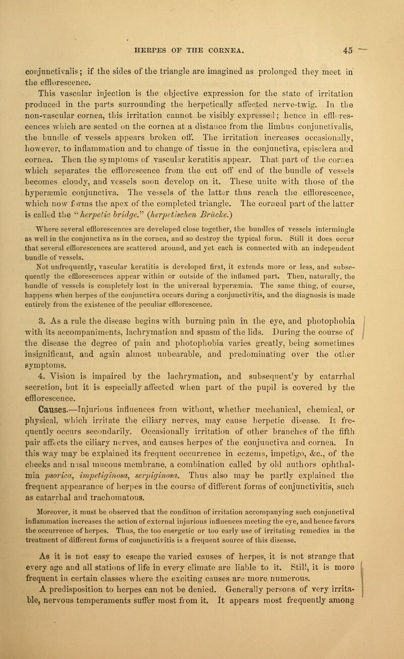 conjnnctivalis; if the sides of the triangle are imagined as prolonged they meet in the efflorescence. This vascular injection is the objective expression for the state of irritation produced in the parts surrounding the herpetically affected nerve-twig. In the non-vascular cornea, this irritation cannot be visibly expressed; hence in efflores- cences which are seated on the cornea at a distance from the limbus conjnnctivalis, the bundle of vessels appears broken off. The irritation increases occasionally, however, to inflammation and to change of tissue in the conjunctiva, episclera and cornea. Then the symptoms of vascular keratitis appear. That part of the cornea which separates the efflorescence from the cut off end of the bundle of vessels becomes cloudy, and vessels soon develop on it. These unite with those of the hypertemic conjunctiva. The vessels of the latter thus reach the efflorescence, which now forms the apex of the completed triangle. The corneal part of the latter is called the herpetic 'bridge.'1'' (herpetischen Bruc7ce.~) Where several efflorescences are developed close together, the bundles of vessels intermingle as well in the conjunctiva as in the cornea, and so destroy the typical form. Still it does occur that several efflorescences are scattered around, and yet each is connected with an independent bundle of vessels. Not unfrequently, vascular keratitis is developed first, it extends more or less, and subse- quently the efflorescences appear within or outside of the inflamed part. Then, naturally, the bundle of vessels is completely lost in the universal hyperemia. The same thing, of course, happens when herpes of the conjunctiva occurs during a conjunctivitis, and the diagnosis is made entirely from the existence of the peculiar efflorescence. 3. As a rule the disease begins with burning pain in the eye, and photophobia with its accompaniments, lachrymation and spasm of the lids. During the course of / the disease the degree of pain and photophobia varies greatly, being sometimes insignificant, and again almost unbearable, and predominating over the other symptoms. 4. Vision is impaired by the lachrymation, and subsequent^ by catarrhal secretion, but it is especially affected when part of the pupil is covered by the efflorescence. Causes.—Injurious influences from without, whether mechanical, chemical, or physical, which irritate the ciliary nerves, may cause herpetic disease. It fre- quently occurs secondarily. Occasionally irritation of other branches of the fifth pair affects the ciliary nerves, and causes herpes of the conjunctiva and cornea. In this way may be explained its frequent occurrence in eczema, impetigo, &c, of the cheeks and nasal mucous membrane, a combination called by old authors ophthal- mia psoriea, impetiginosa, serpiginosa. Thus also may be partly explained the frequent appearance of herpes in the course of different forms of conjunctivitis, such as catarrhal and trachomatous. Moreover, it must be observed that the condition of irritation accompanying such conjunctival inflammation increases the action of external injurious influences meeting the eye, and hence favors the occurrence of herpes. Thus, the too energetic or too early use of irritating remedies in the treatment of different forms of conjunctivitis is a frequent source of this disease. As it is not easy to escape the varied causes of herpes, it is not strange that every age and all stations of life in every climate are liable to it. Still, it is more frequent in certain classes where the exciting causes are more numerous. A predisposition to herpes can not be denied. Generally persons of very irrita- ble, nervous temperaments suffer most from it. It appears most frequently among
