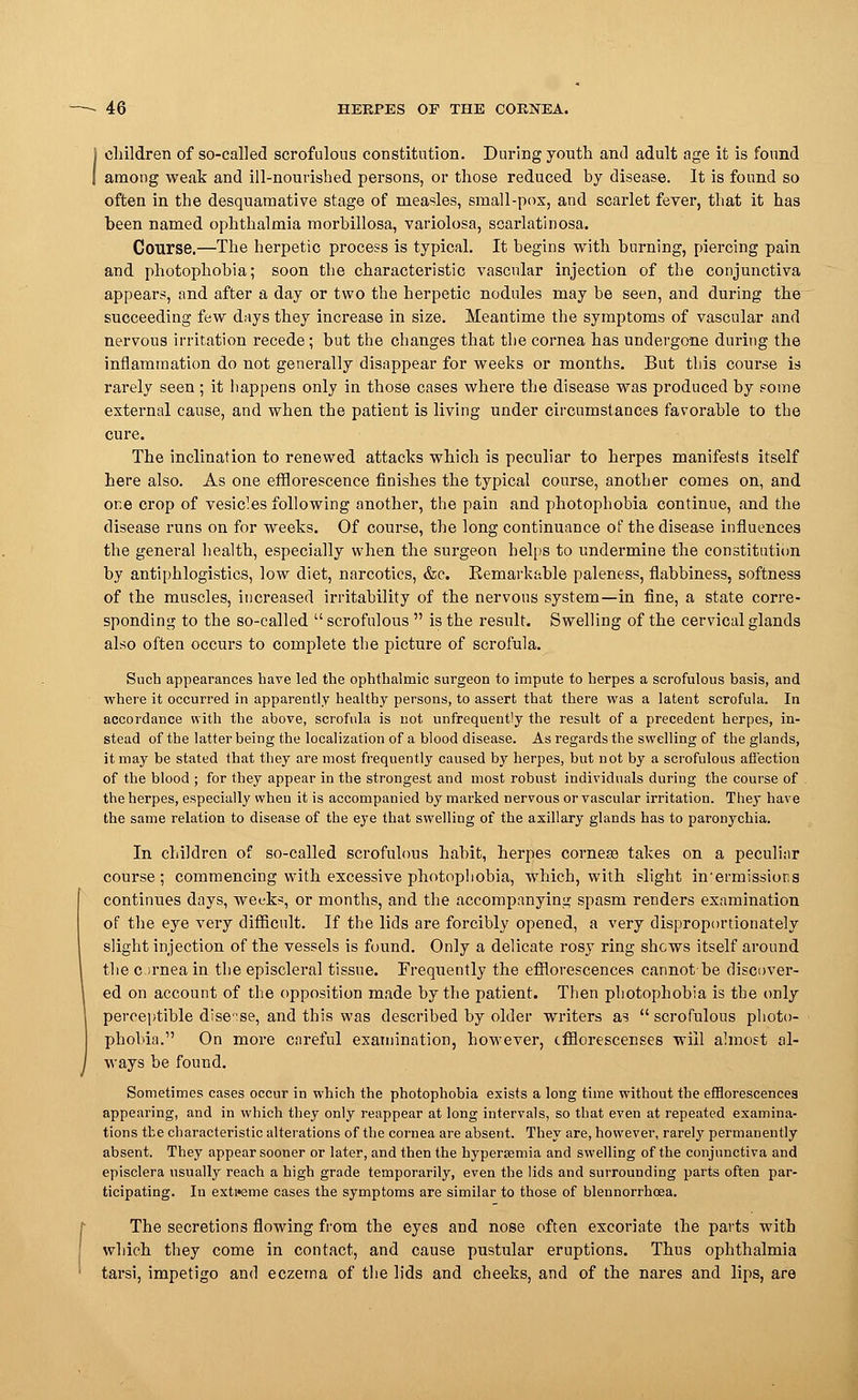 children of so-called scrofulous constitution. During youth and adult age it is found among weak and ill-nourished persons, or those reduced by disease. It is found so often in the desquamative stage of measles, small-pox, and scarlet fever, that it has been named ophthalmia morbillosa, variolosa, scarlatinosa. Course.—The herpetic process is typical. It begins with burning, piercing pain and photophobia; soon the characteristic vascular injection of the conjunctiva appears, and after a day or two the herpetic nodules may be seen, and during the succeeding few days they increase in size. Meantime the symptoms of vascular and nervous irritation recede; but the changes that the cornea has undergone during the inflammation do not generally disappear for weeks or months. But this course is rarely seen ; it happens only in those cases where the disease was produced by some external cause, and when the patient is living under circumstances favorable to the cure. The inclination to renewed attacks which is peculiar to herpes manifests itself here also. As one efflorescence finishes the typical course, another comes on, and or.e crop of vesicles following another, the pain and photophobia continue, and the disease runs on for weeks. Of course, the long continuance of the disease influences the general health, especially when the surgeon helps to undermine the constitution by antiphlogistics, low diet, narcotics, &c. Kemarkable paleness, flabbiness, softness of the muscles, increased irritability of the nervous system—in fine, a state corre- sponding to the so-called scrofulous is the result. Swelling of the cervical glands also often occurs to complete the picture of scrofula. Such appearances have led the ophthalmic surgeon to impute to herpes a scrofulous basis, and where it occurred in apparently healthy persons, to assert that there was a latent scrofula. In accordance with the above, scrofula is not unfrequently the result of a precedent herpes, in- stead of the latter being the localization of a blood disease. As regards the swelling of the glands, it may be stated that they are most frequently caused by herpes, but not by a scrofulous affection of the blood ; for they appear in the strongest and most robust individuals during the course of the herpes, especially when it is accompanied by marked nervous or vascular irritation. They have the same relation to disease of the eye that swelling of the axillary glands has to paronychia. In children of so-called scrofulous habit, herpes cornea? takes on a peculiar course; commencing with excessive photophobia, which, with slight intermissions continues days, week?, or months, and the accompanying spasm renders examination of the eye very difficult. If the lids are forcibly opened, a very disproportionately slight injection of the vessels is found. Only a delicate rosy ring shews itself around the ornea in the episcleral tissue. Frequently the efflorescences cannot-be discover- ed on account of the opposition made by the patient. Then photophobia is the only perceptible dise'ise, and this was described by older writers as scrofulous photo- phobia. On more careful examination, however, efflorescenses will almost al- ways be found. Sometimes cases occur in which the photophobia exists a long time without the efflorescences appearing, and in which they only reappear at long intervals, so that even at repeated examina- tions the characteristic alterations of the cornea are absent. They are, however, rarely permanently absent. They appear sooner or later, and then the hypersemia and swelling of the conjunctiva and episclera usually reach a high grade temporarily, even the lids and surrounding parts often par- ticipating. In extreme cases the symptoms are similar to those of blennorrhoea. The secretions flowing from the eyes and nose often excoriate the parts with which they come in contact, and cause pustular eruptions. Thus ophthalmia tarsi, impetigo and eczema of the lids and cheeks, and of the nares and lips, are