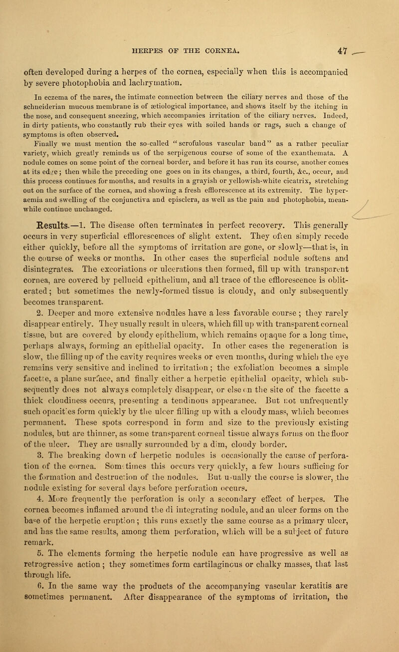 often developed during a herpes of the cornea, especially when this is accompanied by severe photophobia and lachryination. In eczema of the nares, the intimate connection between the ciliary nerves and those of the schneiderian mucous membrane is of setiological importance, and shows itself by the itching in the nose, and consequent sneezing, which accompanies irritation of the ciliary nerves. Indeed, in dirty patients, who constantly rub their eyes with soiled hands or rags, such a change of symptoms is often observed. Finally we must mention the so-called scrofulous vascular band as a rather peculiar variety, which greatly reminds us of the serpigenous course of some of the exanthemata. A nodule comes on some point of the corneal border, and before it has run its course, another comes at its edire; then while the preceding one goes on in its changes, a third, fourth, &c, occur, and this process continues for months, and results in a grayish or yellowish-white cicatrix, stretching out on the surface of the cornea, and showing a fresh efflorescence at its extremity. The hyper- aemia and swelling of the conjunctiva and episclera, as well as the pain and photophobia, mean- while continue unchanged. Results.—1. The disease often terminates in perfect recovery. This generally occurs in very superficial efflorescences of slight extent. They often simply recede either quickly, before all the symptoms of irritation are gone, or slowly—that is, in the course of weeks or months. In other cases the superficial nodule softens and disintegrates. The excoriations or ulcerations then formed, fill up with transparent cornea, are covered by pellucid epithelium, and all trace of the efflorescence is oblit- erated ; but sometimes the newly-formed tissue is cloudy, and only subsequently becomes transparent. 2. Deeper and more extensive nodules have a less favorable course ; they rarely disappear entirely. They usually result in ulcers, which fill up with transparent corneal tissue, but are covered by cloudy epithelium, which remains opaque for a long time, perhaps always, forming an epithelial opacity. In other cases the regeneration is slow, the filling up of the cavity requires weeks or even months, during which the eye remains very sensitive and inclined to irritation; the exfoliation becomes a simple facette, a plane surface, and finally either a herpetic epithelial opacity, which sub- sequently does not always completely disappear, or else on the site of the facette a thick cloudiness occurs, presenting a tendinous appearance. But not unfrequently such opacit'es form quickly by the ulcer filling up with a cloudy mass, which becomes permanent. These spots correspond in form and size to the previously existing nodules, but are thinner, as some transparent corneal tissue always forms on the floor of the ulcer. They are usually surrounded by a dim, cloudy border. 3. The breaking down of herpetic nodules is occasionally the cause of perfora- tion of the cornea. Sometimes this occurs very quickly, a few hours sufficing for the formation and destruction of the nodules. But u.-ually the course is slower, the nodule existing for several days before perforation occurs. 4. More frequently the perforation is only a secondary effect of herpes. The cornea becomes inflamed around the di integrating nodule, and an ulcer forms on the ba«e of the herpetic eruption ; this runs exactly the same course as a primary ulcer, and has the same results, among them perforation, which will be a subject of future remark. 5. The elements forming the herpetic nodule can have progressive as well as retrogressive action ; they sometimes form cartilaginous or chalky masses, that last through life. 6. In the same way the products of the accompanying vascular keratitis are sometimes permanent. After disappearance of the symptoms of irritation, the