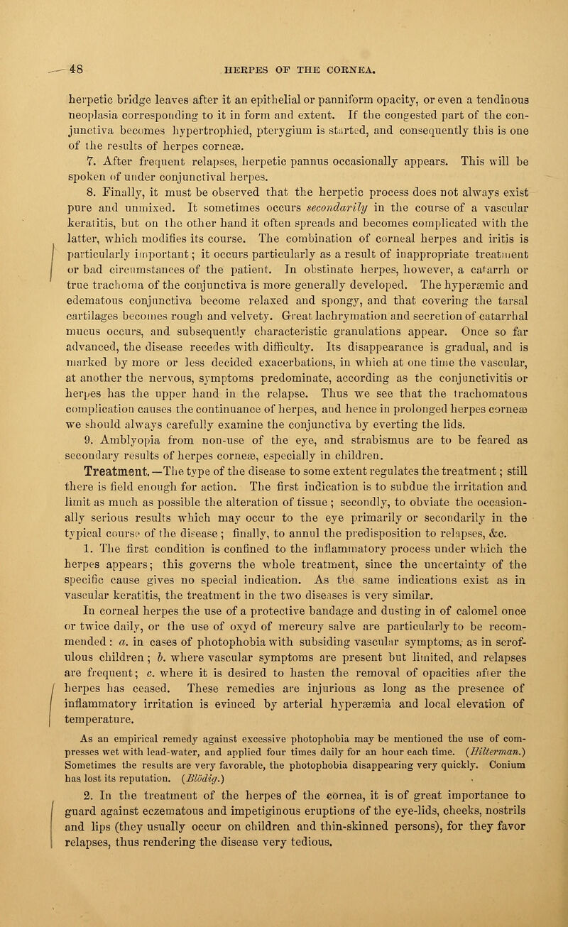 herpetic bridge leaves after it an epithelial or panniform opacity, or even a tendinous neoplasia corresponding to it in form and extent. If the congested part of the con- junctiva becomes hypertrophied, pterygium is started, and consequently this is one of the results of herpes cornea?. 7. After frequent relapses, herpetic pannus occasionally appears. This will be spoken of under conjunctival herpes. 8. Finally, it must be observed that the herpetic process does not always exist pure and unmixed. It sometimes occurs secondarily in the course of a vascular keratitis, but on the other hand it often spreads and becomes complicated with the latter, which modifies its course. The combination of corneal herpes and iritis is I particularly important; it occurs particularly as a result of inappropriate treatment I or bad circumstances of the patient. In obstinate herpes, however, a catarrh or true trachoma of the conjunctiva is more generally developed. The hyperasmic and edematous conjunctiva become relaxed and spongy, and that covering the tarsal cartilages becomes rough and velvety. Great lachrymation and secretion of catarrhal mucus occurs, and subsequently characteristic granulations appear. Once so far advanced, the disease recedes with difficulty. Its disappearance is gradual, and is marked by more or less decided exacerbations, in which at one time the vascular, at another the nervous, symptoms predominate, according as the conjunctivitis or herpes has the upper hand in the relapse. Thus we see that the trachomatous complication causes the continuance of herpes, and hence in prolonged herpes corneas we should always carefully examine the conjunctiva by everting the lids. 9. Amblyopia from non-use of the eye, and strabismus are to be feared as secondary results of herpes corneas, especially in children. Treatment. —The type of the disease to some extent regulates the treatment; still there is field enough for action. The first indication is to subdue the irritation and limit as much as possible the alteration of tissue ; secondly, to obviate the occasion- ally serious results which may occur to the eye primarily or secondarily in the typical course of the disease ; finally, to annul the predisposition to relapses, &c. 1. The first condition is confined to the inflammatory process under which the herpes appears; this governs the whole treatment, since the uncertainty of the specific cause gives no special indication. As the same indications exist as in vascular keratitis, the treatment in the two diseases is very similar. In corneal herpes the use of a protective bandage and dusting in of calomel once or twice daily, or the use of oxyd of mercury salve are particularly to be recom- mended : a. in cases of photophobia with subsiding vascular symptoms, as in scrof- ulous children; b. where vascular symptoms are present but limited, and relapses are frequent; c. where it is desired to hasten the removal of opacities after the / herpes has ceased. These remedies are injurious as long as the presence of / inflammatory irritation is evinced by arterial hyperaamia and local elevation of I temperature. As an empirical remedy against excessive photophobia may be mentioned the use of com- presses wet with lead-water, and applied four times daily for an hour each time. {Hilterman.) Sometimes the results are very favorable, the photophobia disappearing very quickly. Conium has lost its reputation. (Blodig.) 2. In the treatment of the herpes of the cornea, it is of great importance to | guard against eczematotis and impetiginous eruptions of the eye-lids, cheeks, nostrils and lips (they usually occur on children and thin-skinned persons), for they favor '; relapses, thus rendering the disease very tedious.