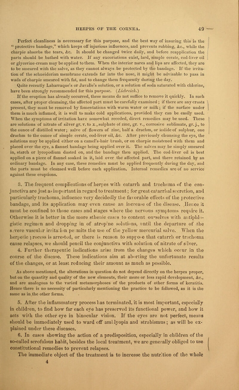 Perfect cleanliness is neccessary for this purpose, and the best way of insuring this is the  protective bandage, which keeps off injurious influences, and prevents rubbing, &c, while the charpie absorbs the tears, <fcc. It should be changed twice daily, and before reapplicatiou the parts should be bathed with water. If any excoriations exist, lard, simple cerate, cod-liver oil or glycerine-cream may be applied to them. When the interior nares and lips are affected, they are to be smeared with the salve, as they caunot always be protected by the bandage. If the irrita- tion of the schneiderian membrane extends far into the nose, it might be advisable to pass in wads of charpie smeared with fat, and to change them frequently during the day. Quite recently Labarraque's or Javalle's solution, or a solution of soda saturated with chlorine, have been strongly recommended for this purpose. (LiebreicTi.) If the eruption has already occurred, these means do not suffice to remove it quickly. In such cases, after proper cleansing, the affected part must be carefully examined ; if there are any crusts \ present, they must be removed by fomentations with warm water or milk; if the surface under j them is much inflamed, it is well to make cold applications, provided they can be easily used. When the symptoms of irritation have somewhat receded, direct remedies may be used. These I are solutions of nitrate of silver gr. v. to x., sulphate of zinc, gr. v., corrosive sublimate, gr.j., to \ the ounce of distilled water; salve of flowers of ziuc, half a drachm, or iodide of sulphur, one drachm to the ounce of simple cerate, cod-liver oil, &c. After previously cleansing the eye, the solutions may be applied either on a camel's-hair brush, or on charpie moistened with them and placed over the eye, a flannel bandage being applied over it. The salves may be simply smeared in, starch or lycopodium dusted on, and the bandage then applied. The cod-liver oil is best applied on a piece of flannel soaked in it, laid over the affected part, and there retained by an ordinary bandage. In any case, these remedies must be applied frequently during the day, and the parts must be cleansed well before each application. Internal remedies are of no service against these eruptions. 3. The frequent complications of herpes with catarrh and trachoma of the con- junctiva are just as important in regard to treatment; for great catarrhal secretion, and particularly trachoma, influence very decidedly the favorable effects of the protective bandage, and its application may even cause an increase of the disease. Hence it must be confined to those cases and stages where the nervous symptoms require it. Otherwise it is better in the more sthenic cases to content otvselves with antiphlo- gistic regimen and dropping in of atropine solutions, until the departure of the s.-vere vascular irritation pe:mits the use of the yellow mercurial salve. When the herpelic process is arrested, or there is reason to snppo>e that catarrh or trachoma cause relapses, we should pencil the conjunctiva with solution of nitrate of silver. 4. Further therapeutic indications arise from the changes which occur in the course of the disease. These indications aim at aborting the unfortunate results of the changes, or at least reducing tbeir amount as much as possible. As above mentioned, the alterations in question do not depend directly on the herpes proper, but on the quantity and quality of the new elements, their more or less rapid development, &c, and are analogous to the varied metamorphoses of the products of other forms of keratitis. Hence there is no necessity of particularly mentioning the practice to be followed, as it is the same as in,the other forms. 5. After the inflammatory process has terminated, it is most important, especially in children, to find how far each eye has preserved its functional power, and how it acts with the other eye in binocular vision. If the eyes are not perfect, means should be immediately used to ward off amblyopia and strabismus ; as will be ex- plained under these diseases. 6. In cases showing the action of a predisposition, especially in children of the so-called scrofulous habit, besides the local treatment, we are generally obliged to use [ constitutional remedies to prevent relapses. \ The immediate object of the treatment is to increase the nutrition of the whole 4