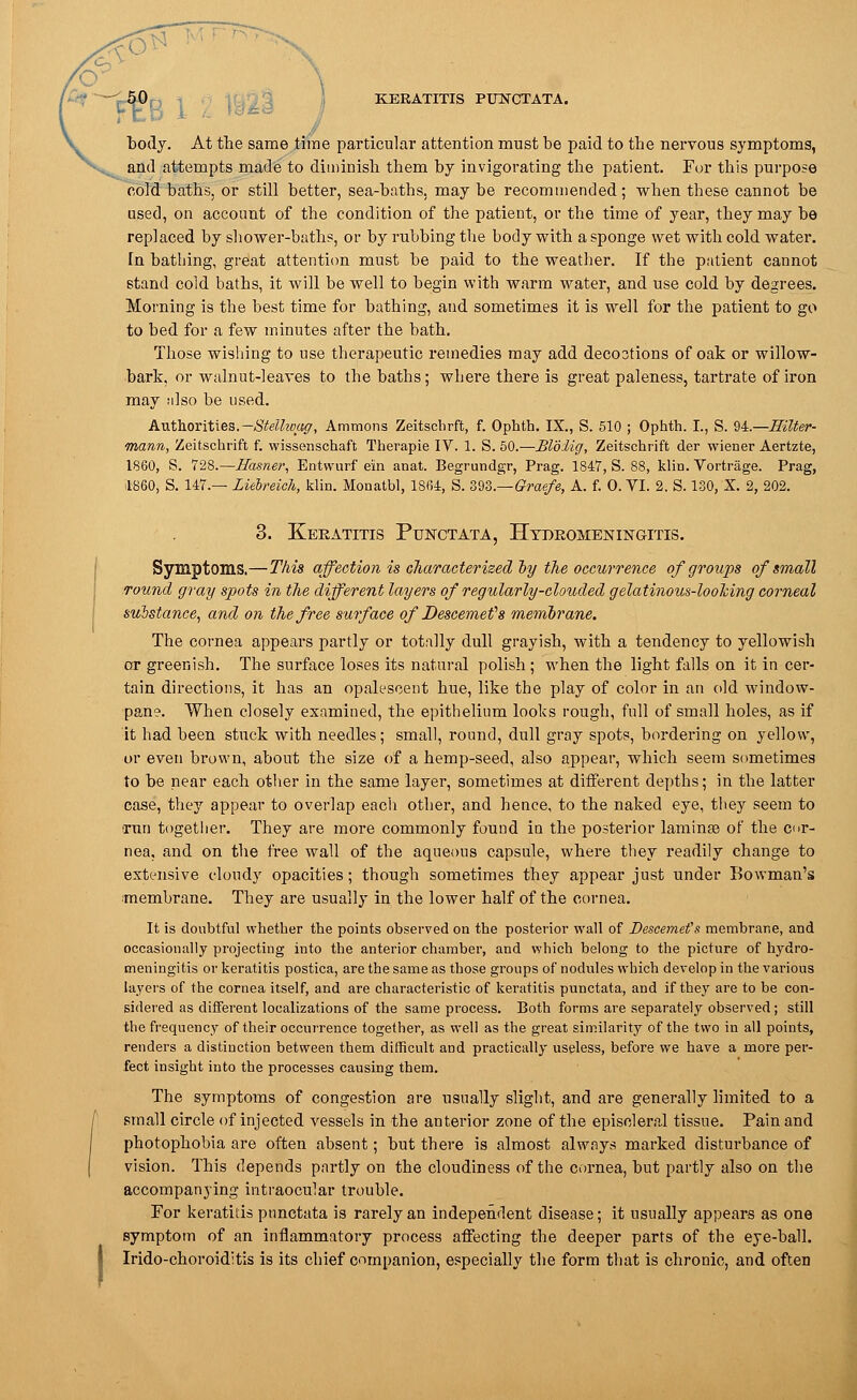 KERATITIS PUNCTATA. body. At the same time particular attention must be paid to the nervous symptoms, and attempts made to diminish them by invigorating the patient. For this purpose cold baths, or still better, sea-baths, may be recommended; when these cannot be used, on account of the condition of the patient, or the time of year, they may be replaced by shower-baths, or by rubbing the body with a sponge wet with cold water. In bathing, great attention must be paid to the weather. If the patient cannot stand cold baths, it will be well to begin with warm water, and use cold by degrees. Morning is the best time for bathing, and sometimes it is well for the patient to go to bed for a few minutes after the bath. Those wishing to use therapeutic remedies may add decootions of oak or willow- bark, or walnut-leaves to the baths; where there is great paleness, tartrate of iron may also be used. Authorities.Stellwag, Ammons Zeitscbrft, f. Ophth. IX., S. 510 ; Ophth. I., S. U.—Eilter- mann, Zeitschrift f. wissenschaft Therapie IV. 1. S. 50.—Blolig, Zeitschrift der wiener Aertzte, 1860, S. 728.—JIasner, Entwurf em anat. Begrundgr, Prag. 1847, S. 88, klin. Vortrage. Prag, il-860, S. 147.— Liebreich, klin. Monatbl, 1864, S. 393.—Graefe, A. f. 0. VI. 2. S. 130, X. 2, 202. 3. Keratitis Punctata, Htdeomeningitis. Symptoms.—This affection is characterized oy the occurrence of groups of small round gray spots in the different layers of regularly-clouded gelatinous-looking corneal substance, and on the free surface of Descemefs memorane. The cornea appears partly or totally dull grayish, with a tendency to yellowish or greenish. The surface loses its natural polish ; when the light falls on it in cer- tain directions, it has an opalescent hue, like the play of color in an old window- pane. When closely examined, the epithelium looks rough, full of small holes, as if it had been stuck with needles; small, round, dull gray spots, bordering on yellow, or even brown, about the size of a hemp-seed, also appear, which seem sometimes to be near each other in the same layer, sometimes at different depths; in the latter case, they appear to overlap each other, and hence, to the naked eye, they seem to ■rnn together. They are more commonly found in the posterior lamina? of the cor- nea, and on the free wall of the aqueous capsule, where they readily change to extensive cloudy opacities; though sometimes they appear just under Bowman's ■membrane. They are usually in the lower half of the cornea. It is doubtful whether the points observed on the posterior wall of Descemefs membrane, and occasionally projecting into the anterior chamber, and which belong to the picture of hydro- meningitis or keratitis postica, are the same as those groups of nodules which develop in the various layers of the cornea itself, and are characteristic of keratitis punctata, and if they are to be con- sidered as different localizations of the same process. Both forms are separately observed; still the frequency of their occurrence together, as well as the great similarity of the two in all points, renders a distinction between them difficult and practically useless, before we have a more per- fect insight into the processes causing them. The symptoms of congestion are usually slight, and are generally limited to a small circle of injected vessels in the anterior zone of the episcleral tissue. Pain and photophobia are often absent; but there is almost always marked disturbance of vision. This depends partly on the cloudiness of the cornea, but partly also on the accompanying intraocular trouble. For keratitis punctata is rarely an independent disease; it usually appears as one symptom of an inflammatory process affecting the deeper parts of the eye-ball. Irido-choroiditis is its chief companion, especially the form that is chronic, and often