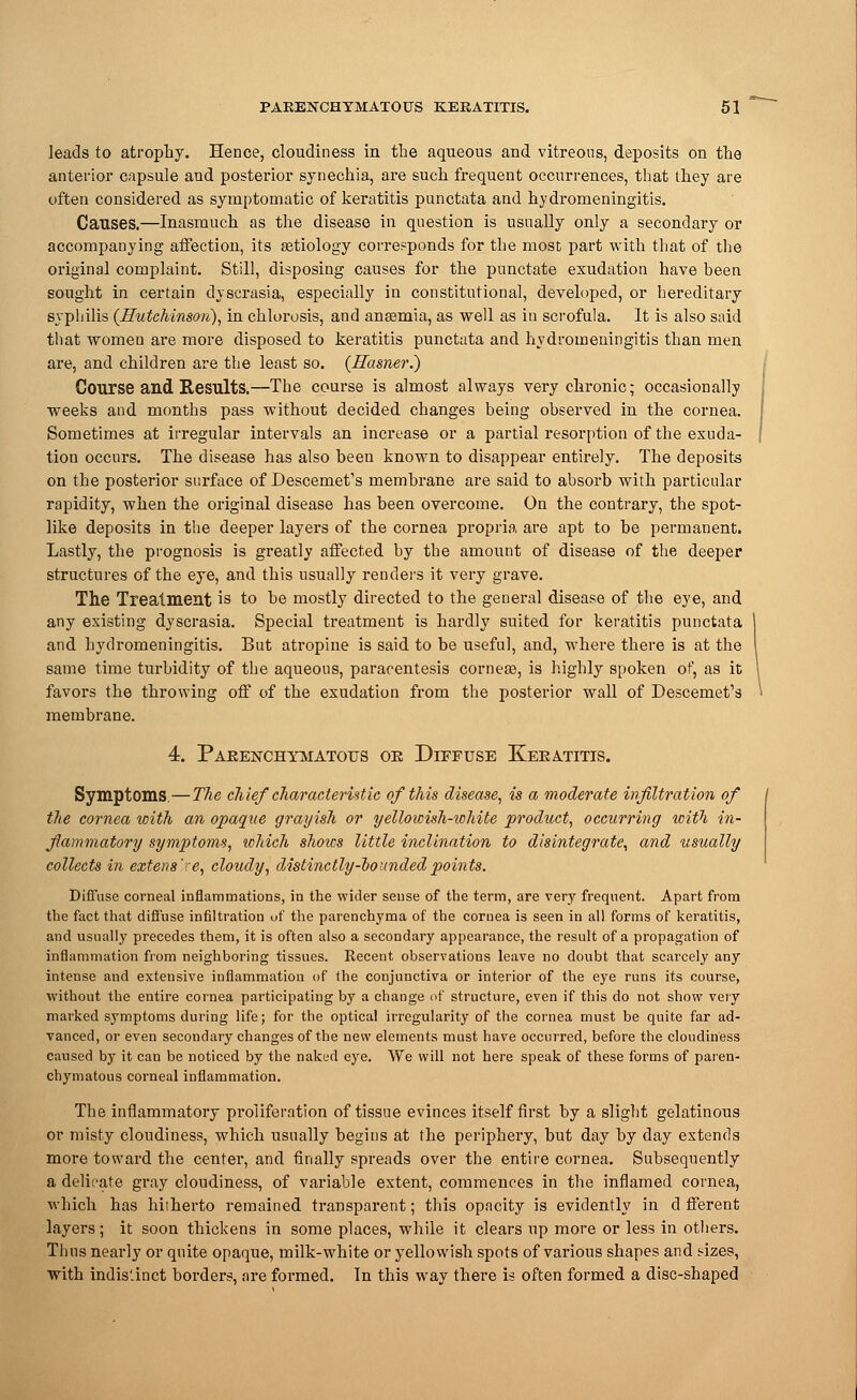leads to atrophy. Hence, cloudiness in the aqueous and vitreous, deposits on the anterior capsule and posterior synechia, are such frequent occurrences, that they are often considered as symptomatic of keratitis punctata and hydromeningitis. Causes.—Inasmuch as the disease in question is usually only a secondary or accompanying affection, its aetiology corresponds for the most part with that of the original complaint. Still, disposing causes for the punctate exudation have been sought in certain dvscrasia, especially in constitutional, developed, or hereditary syphilis (Hutchinson), in chlorosis, and anaemia, as well as in scrofula. It is also said that women are more disposed to keratitis punctata and hydromeningitis than men are, and children are the least so. (Rasner.) Course and Results.—The course is almost always very chronic; occasionally weeks and months pass without decided changes being observed in the cornea. Sometimes at irregular intervals an increase or a partial resorption of the exuda- tion occurs. The disease has also been known to disappear entirely. The deposits on the posterior surface of Descemet's membrane are said to absorb with particular rapidity, when the original disease has been overcome. On the contrary, the spot- like deposits in the deeper layers of the cornea propria are apt to be permanent. Lastly, the prognosis is greatly affected by the amount of disease of the deeper structures of the eye, and this usually renders it very grave. The Treatment is to be mostly directed to the general disease of the eye, and any existing dyscrasia. Special treatment is hardly suited for keratitis punctata and hydromeningitis. But atropine is said to be useful, and, where there is at the same time turbidity of the aqueous, paracentesis corneas, is highly spoken of, as it favors the throwing off of the exudation from the posterior wall of Descemet's membrane. 4. Parenchymatous or Diffuse Keratitis. Symptoms.—The chief characteristic of this disease, is a moderate infiltration of the cornea with an opaque grayish or yellowish-iohite product, occurring with in- flammatory symptoms, which shows little inclination to disintegrate, and usually collects in extens're, cloudy, distinctly-hounded points. Diffuse corneal inflammations, in the wider sense of the term, are very frequent. Apart from the fact that diffuse infiltration of the parenchyma of the cornea is seen in all forms of keratitis, and usually precedes them, it is often also a secondary appearance, the result of a propagation of inflammation from neighboring tissues. Recent observations leave no doubt that scarcely any intense and extensive inflammation of the conjunctiva or interior of the eye runs its course, without the entire cornea participating by a change of structure, even if this do not show very marked symptoms during life; for the optical irregularity of the cornea must be quite far ad- vanced, or even secondary changes of the new elements must have occurred, before the cloudiness caused by it can be noticed by the naked eye. We will not here speak of these forms of paren- chymatous corneal inflammation. The inflammatory proliferation of tissue evinces itself first by a slight gelatinous or misty cloudiness, which usually begins at the periphery, but day by day extends more toward the center, and Anally spreads over the entire cornea. Subsequently a delicate gray cloudiness, of variable extent, commences in the inflamed cornea, which has hitherto remained transparent; this opacity is evidently in d fferent layers; it soon thickens in some places, while it clears up more or less in others. Thus nearly or quite opaque, milk-white or yellowish spots of various shapes and sizes, with indis'-inct borders, are formed. In this way there is often formed a disc-shaped