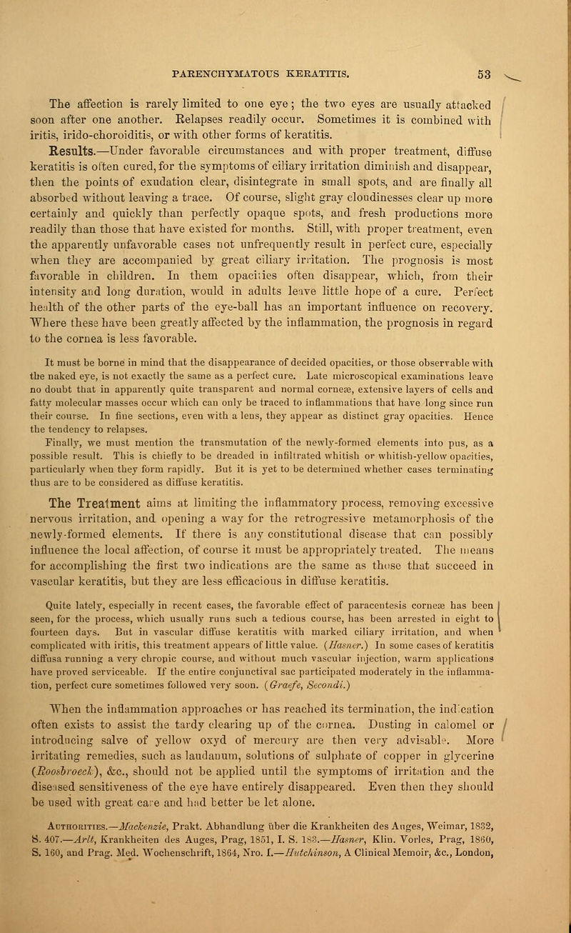 The affection is rarely limited to one eye; the two eyes are usually attacked soon after one another. Eelapses readily occur. Sometimes it is combined with iritis, irido-choroiditis, or with other forms of keratitis. Results.—Under favorable circumstances and with proper treatment, diffuse keratitis is often cured, for the symptoms of ciliary irritation diminish and disappear, then the points of exudation clear, disintegrate in small spots, and are finally all absorbed without leaving a trace. Of course, slight gray cloudinesses clear up more certainly and quickly than perfectly opaque spots, and fresh productions more readily than those that have existed for months. Still, with proper treatment, even the apparently unfavorable cases not nnfreqnently result in perfect cure, especially when they are accompanied by great ciliary irritation. The prognosis is most favorable in children. In them opacities often disappear, which, from their intensity and long duration, would in adults leave little hope of a cure. Perfect health of the other parts of the eye-ball has an important influence on recovery. Where these have been greatly affected by the inflammation, the prognosis in regard to the cornea is less favorable. It must be borne in mind that the disappearance of decided opacities, or those observable with the naked eye, is not exactly the same as a perfect cure. Late microscopical examinations leave no doubt that in apparently quite transparent and normal cornea?, extensive layers of cells and fatty molecular masses occur which can only be traced to inflammations that have long since run their course. In fine sections, even with a lens, they appear as distinct gray opacities. Hence the tendency to relapses. Finally, we must mention the transmutation of the newly-formed elements into pus, as a possible result. This is chiefly to be dreaded in infiltrated whitish or whitish-yellow opacities, particularly when they form rapidly. But it is yet to be determined whether cases terminating thus are to be considered as diffuse keratitis. The Treatment aims at limiting the inflammatory process, removing excessive, nervous irritation, and opening a way for the retrogressive metamorphosis of the newly-formed elements. If there is any constitutional disease that can possibly influence the local affection, of course it must be appropriately treated. The means for accomplishing the first two indications are the same as those that succeed in vascular keratitis, but they are less efficacious in diffuse keratitis. Quite lately, especially in recent cases, the favorable effect of paracentesis cornea? has been seen, for the process, which usually runs such a tedious course, has been arrested in eight to fourteen days. But in vascular diffuse keratitis with marked ciliary irritation, and when complicated with iritis, this treatment appears of little value. (Ilasner.) In some cases of keratitis diffusa running a very chropic course, and without much vascular injection, warm applications have proved serviceable. If the entire conjunctival sac participated moderately in the inflamma- tion, perfect cure sometimes followed very soon. (Graefe, Secondi.) When the inflammation approaches or has reached its termination, the indication often exists to assist the tardy clearing up of the cornea. Dusting in calomel or introducing salve of yellow oxyd of mercury are then very advisable. More irritating remedies, such as laudanum, solutions of sulphate of copper in glycerine {Roosbroech), &c, should not be applied until the symptoms of irritation and the diseased sensitiveness of the eye have entirely disappeared. Even then they should be used with great care and had better be let alone. Authorities.—Mackenzie, Prakt. Abhandlung uber die Krankheiten des Anges, Weimar, 1832, S. 407.—Arlt, Krankheiten des Auges, Prag, 1851, I. S. ISS.—ITasner, Kliu. Vorles, Prag, 1860, S. 160. and Prag. Med. Wochenschrift, 1864, Nro. I.—Hutchinson, A Clinical Memoir, &c, London.