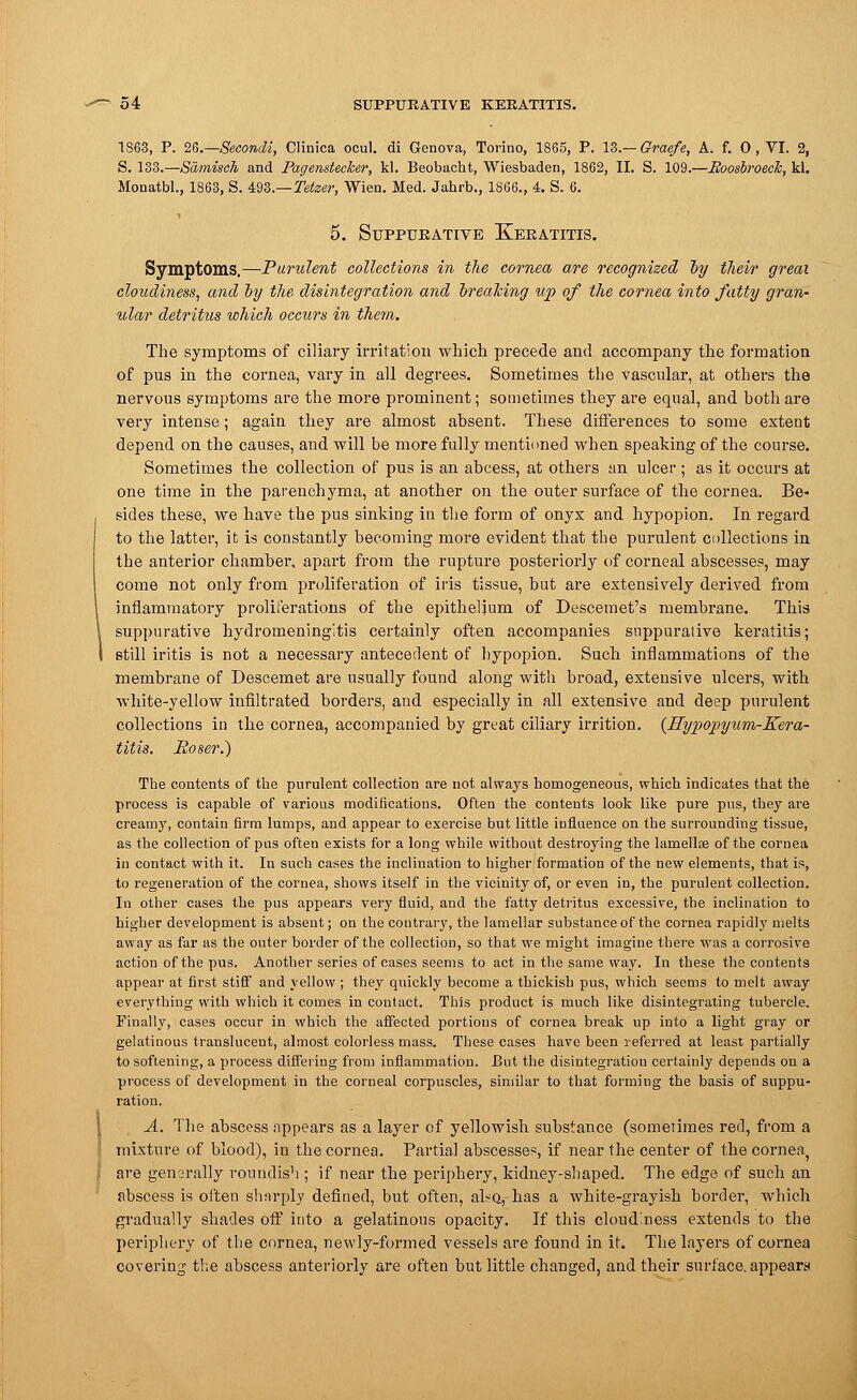 1863, P. 2G.—Secondi, Clinica ocul. di Genova, Torino, 1865, P. 13.— Graefe, A. f. 0 , VI. 2, S. 133.—Samisch and Pagemtecker, kl. Beobacht, Wiesbaden, 1862, II. S. 109.—Boosbroeck, kl. Monatbl., 1863, S. 493.—Teiser, Wien. Med. Jahrb., 1866., 4. S. 6. 5. Suppurative Keratitis. Symptoms.—Purulent collections in the cornea are recognized by tlieir greai cloudiness, and by the disintegration and breaking up of the cornea into fatty gran- ular detritus which occurs in them. The symptoms of ciliary irritation which precede and accompany the formation of pus in the cornea, vary in all degrees. Sometimes the vascular, at others the nervous symptoms are the more prominent; sometimes they are equal, and both are very intense; again they are almost absent. These differences to some extent depend on the causes, and will be more fully mentioned when speaking of the course. Sometimes the collection of pus is an abcess, at others an ulcer ; as it occurs at one time in the parenchyma, at another on the outer surface of the cornea. Be- sides these, we have the pus sinking in the form of onyx and hypopion. In regard to the latter, it is constantly becoming more evident that the purulent collections in the anterior chamber, apart from the rupture posteriorly of corneal abscesses, may come not only from proliferation of iris tissue, but are extensively derived from inflammatory proliferations of the epithelium of Descemet's membrane. This suppurative hydromeningftis certainly often accompanies suppurative keratitis; still iritis is not a necessary antecedent of hypopion. Such inflammations of the membrane of Descemet are usually found along with broad, extensive ulcers, with white-yellow infiltrated borders, and especially in all extensive and deep purulent collections in the cornea, accompanied by great ciliary irrition. {Hypopyum-Kera- titis. Boser.) The contents of the purulent collection are not always homogeneous, which indicates that the process is capable of various modifications. Often the contents look like pure pus, they are creamy, contain firm lumps, and appear to exercise but little influence on the surrounding tissue, as the collection of pus often exists for a long while without destroying the lamella? of the cornea in contact with it. In such cases the inclination to higher formation of the new elements, that is, to regeneration of the cornea, shows itself in the vicinity of, or even in, the purulent collection. In other cases the pus appears very fluid, and the fatty detritus excessive, the inclination to higher development is absent; on the contrary, the lamellar substance of the cornea rapidly melts away as far as the outer border of the collection, so that we might imagine there was a corrosive action of the pus. Another series of cases seems to act in the same way. In these the contents appear at first stiff and yellow ; they quickly become a thickish pus, which seems to melt away everything with which it comes in contact. This product is much like disintegrating tubercle. Finally, cases occur in which the affected portions of cornea break up into a light gray or gelatinous translucent, almost colorless mass. These cases have been referred at least partially to softening, a process differing from inflammation. But the disintegration certainly depends on a process of development in the corneal corpuscles, similar to that forming the basis of suppu- ration. A. The abscess appears as a layer of yellowish substance (sometimes red, from a mixture of blood), in the cornea. Partial abscesses, if near the center of the cornea, are gensrally roundish ; if near the periphery, kidney-shaped. The edge of such an abscess is often sharply defined, but often, alsQ, has a white-grayish border, which gradually shades off into a gelatinous opacity. If this cloudiness extends to the periphery of the cornea, newly-formed vessels are found in it. The layers of cornea covering the abscess anteriorly are often but little changed, and their surface, appears