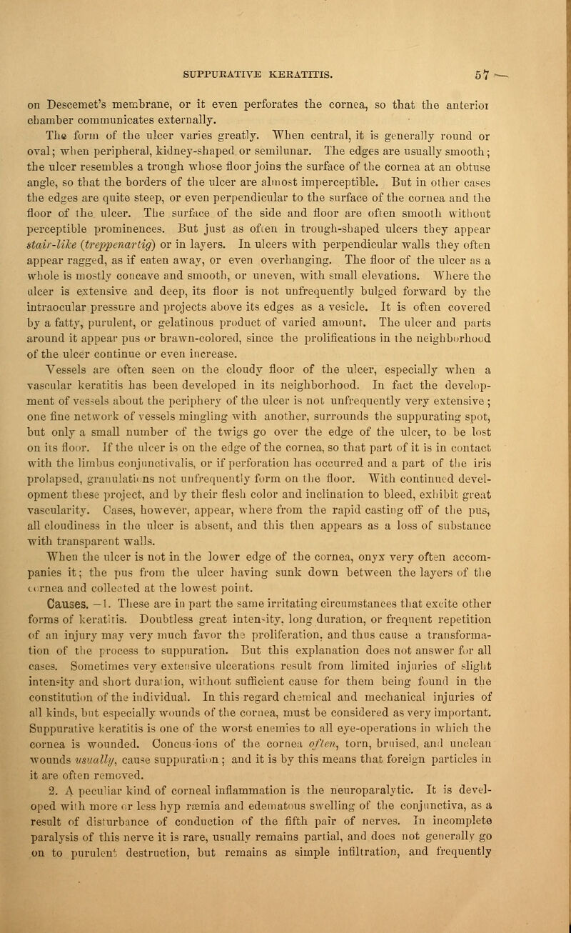 on Descemet's membrane, or it even perforates the cornea, so that the anterioi chamber communicates externally. Th® form of the ulcer varies greatly. When central, it is generally round or oval; when peripheral, kidney-shaped or semilunar. The edges are usually smooth; tbe ulcer resembles a trough whose floor joins the surface of the cornea at an obtuse angle, so that the borders of the ulcer are almost imperceptible. But in other cases the edges are quite steep, or even perpendicular to the surface of the cornea and the floor of the ulcer. The surface of the side and floor are often smooth without perceptible prominences. But just as ofcen in trough-shaped ulcers they appear stair-Wee {treppenartig) or in layers. In ulcers with perpendicular walls they often appear ragged, as if eaten away, or even overhanging. The floor of the ulcer as a whole is mostly concave and smooth, or uneven, with small elevations. Where the ulcer is extensive and deep, its floor is not unfrequently bulged forward by the intraocular pressure and projects above its edges as a vesicle. It is often covered by a fatty, purulent, or gelatinous product of varied amount. The ulcer and parts around it appear pus or brawn-colored, since the prolifications in the neighborhood of the ulcer continue or even increase. Vessels are often seen on the cloudy floor of the ulcer, especially when a vascular keratitis has been developed in its neighborhood. In fact the develop- ment of vessels about the periphery of the ulcer is not unfrequently very extensive ; one fine network of vessels mingling with another, surrounds the suppurating spot, but only a small number of the twigs go over the edge of the ulcer, to be lost on its floor. If the ulcer is on the edge of the cornea, so that part of it is in contact wTith the limbus conjunctivalis, or if perforation has occurred and a part of the iris prolapsed, granulations not unfrequently form on the floor. With continued devel- opment these project, and by their flesh color and inclination to bleed, exhibit great vascularity. Cases, however, appear, where from the rapid casting off of the pus, all cloudiness in the ulcer is absent, and this then appears as a loss of substance with transparent walls. When tbe ulcer is not in the lower edge of the cornea, onyx very often accom- panies it; the pus from the ulcer having sunk down between the layers of the cornea and collected at the lowest point. Causes. —1. These are in part the same irritating circumstances that excite other forms of keratitis. Doubtless great inten-ity. long duration, or frequent repetition of an injury may very much favor tli3 proliferation, and thus cause a transforma- tion of the process to suppuration. But this explanation does not answer for all cases. Sometimes very extensive ulcerations result from limited injuries of slight intensity and short dura:ion, without sufficient cause for them being found in the constitution of the individual. In this-regard chemical and mechanical injuries of all kinds, but especially wounds of the cornea, must be considered as very important. Suppurative keratitis is one of the worst enemies to all eye-operations in which the cornea is wounded. Concusions of the cornea often, torn, bruised, and unclean wounds usually, cause suppuration : and it is by this means that foreign particles in it are often removed. 2. A peculiar kind of corneal inflammation is the neuroparalytic. It is devel- oped with more or less hyp ra?mia and edematous swelling of the conjunctiva, as a result of disturbance of conduction of the fifth pair of nerves. In incomplete paralysis of this nerve it is rare, usually remains partial, and does not generally go on to purulent destruction, but remains as simple infiltration, and frequently