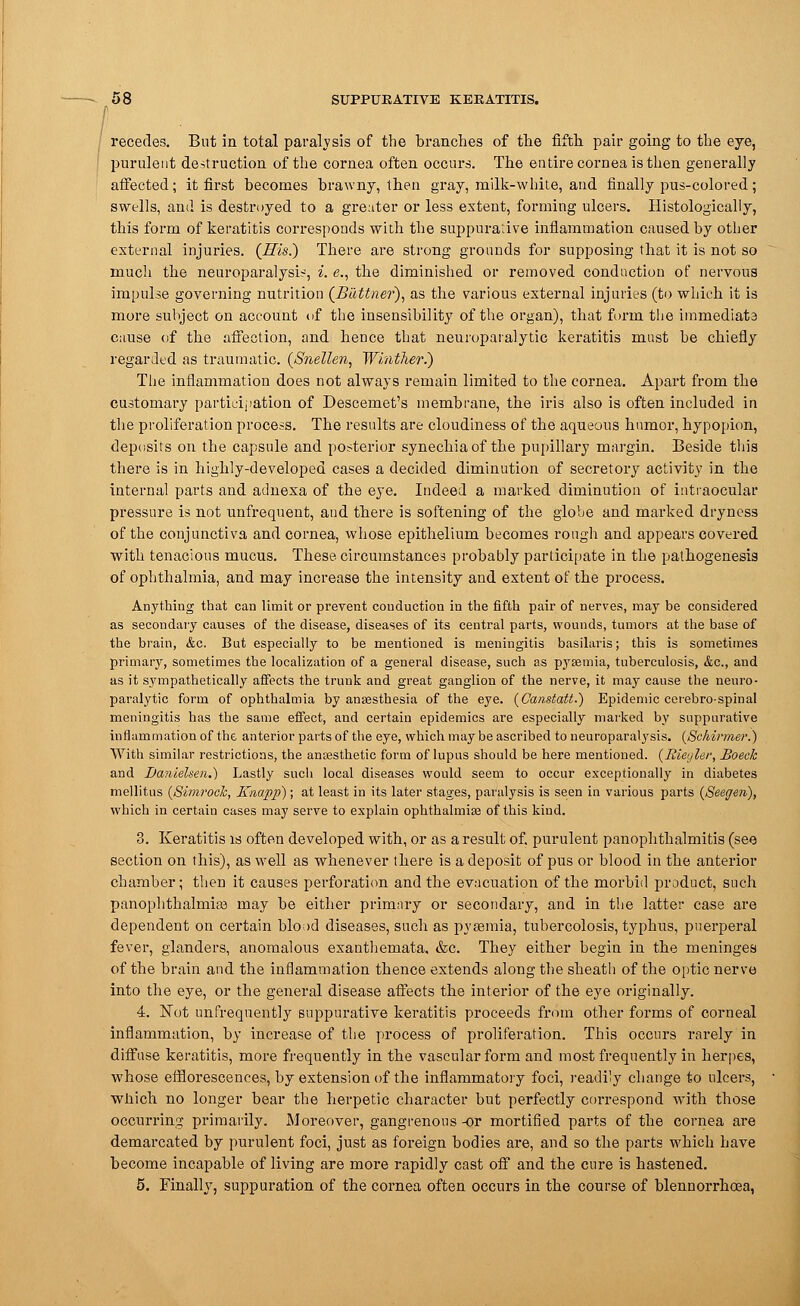 recedes. Bat in total paralysis of the branches of the fifth pair going to the eye, purulent destruction of the cornea often occurs. The entire cornea is then generally affected; it first becomes brawny, then gray, milk-white, and finally pus-colored; swells, and is destroyed to a greater or less extent, forming ulcers. Histologically, this form of keratitis corresponds with the suppurative inflammation caused by other external injuries. (His.) There are strong grounds for supposing that it is not so much the neuroparalysis, i. e., the diminished or removed conduction of nervous impulse governing nutrition (Buttner), as the various external injuries (to which it is more subject on account of the insensibility of the organ), that form the immediata cause of the affection, and hence that neuroparalytic keratitis must be chiefly regarded as traumatic. (Snellen, Winther.) The inflammation does not always remain limited to the cornea. Apart from the customary participation of Descemet's membrane, the iris also is often included in the proliferation process. The results are cloudiness of the aqueous humor, hypopion, deposits on the capsule and posterior synechia of the pupillary margin. Beside this there is in highly-developed cases a decided diminution of secretory activity in the internal parts and adnexa of the eye. Indeed a marked diminution of intraocular pressure is not unfrequent, and there is softening of the globe and marked dryness of the conjunctiva and cornea, whose epithelium becomes rough and appears covered with tenacious mucus. These circumstances probably participate in the pathogenesis of ophthalmia, and may increase the intensity and extent of the process. Anything that can limit or prevent conduction in the fifth pair of nerves, may be considered as secondary causes of the disease, diseases of its central parts, wounds, tumors at the base of the brain, &c. But especially to be mentioned is meningitis basilaris; this is sometimes primary, sometimes the localization of a general disease, such as pyaemia, tuberculosis, &c, and as it sympathetically affects the trunk and great ganglion of the nerve, it may cause the neuro- paralytic form of ophthalmia by anaesthesia of the eye. (Canstatt.) Epidemic cerebro-spinal meningitis has the same effect, and certain epidemics are especially marked by suppurative inflammation of the anterior parts of the eye, which may be ascribed to ueuroparalj'sis. (Sckirmer.) With similar restrictions, the anaesthetic form of lupus should be here mentioned. (Bieyler, Boeck and Danlelsen.) Lastly such local diseases would seem to occur exceptionally in diabetes mellitus (Simroch, Knapp); at least in its later stages, paralysis is seen in various parts (Seegen), which in certain cases may serve to explain ophthalmiae of this kind. 3. Keratitis is often developed with, or as a result of. purulent panophthalmitis (see section on this), as well as whenever there is a deposit of pus or blood in the anterior chamber; then it causes perforation and the evacuation of the morbid product, such panophthalmia? may be either primary or secondary, and in the latter case are dependent on certain bload diseases, such as pyaemia, tubercolosis, typhus, puerperal fever, glanders, anomalous exanthemata, &c. They either begin in the meninges of the brain and the inflammation thence extends along the sheath of the optic nerve into the eye, or the general disease affects the interior of the eye originally. 4. Not unfrequently suppurative keratitis proceeds from other forms of corneal inflammation, by increase o-f the process of proliferation. This occurs rarely in diffuse keratitis, more frequently in the vascular form and most frequently in herpes, whose efflorescences, by extension of the inflammatory foci, readily change to ulcers, which no longer bear the herpetic character but perfectly correspond with those occurring primarily. Moreover, gangrenous -or mortified parts of the cornea are demarcated by purulent foci, just as foreign bodies are, and so the parts which have become incapable of living are more rapidly cast off and the cure is hastened. 5. Finally, suppuration of the cornea often occurs in the course of blennorrhoea,
