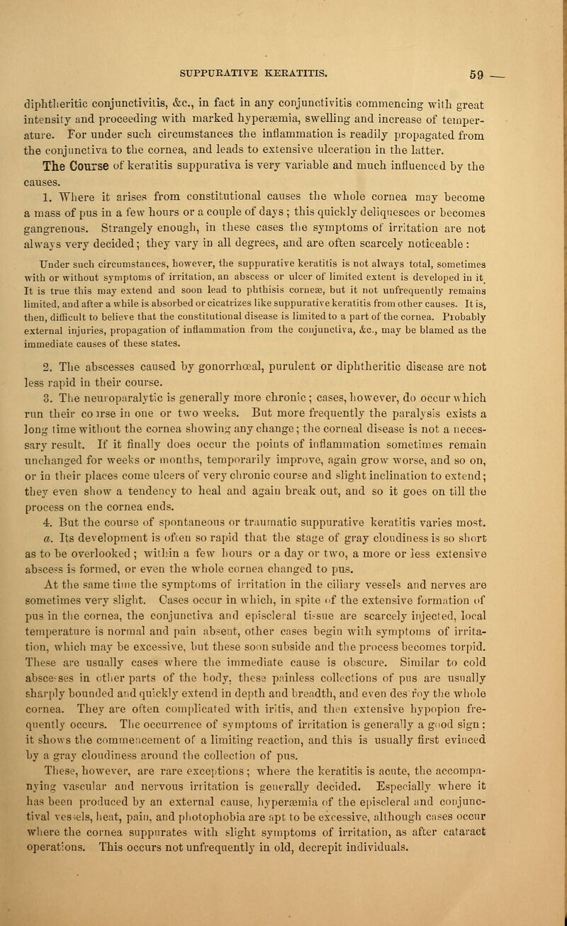 diphtheritic conjunctivitis, &c, in fact in any conjunctivitis commencing with great intensity and proceeding with marked hyperemia, swelling and increase of temper- ature. For under such circumstances the inflammation is readily propagated from the conjunctiva to the cornea, and leads to extensive ulceration in the latter. The Course of keratitis suppurativa is very variable and much influenced by the causes. 1. Where it arises from constitutional causes the whole cornea may become a mass of pus in a few hours or a couple of days ; this quickly deliquesces or becomes gangrenous. Strangely enough, in these cases the symptoms of irritation are not always very decided; they vary in all degrees, and are often scarcely noticeable: Under such circumstances, however, the suppurative keratitis is not always total, sometimes with or without symptoms of irritation, an abscess or ulcer of limited extent is developed in it_ It is true this may extend and soon lead to phthisis cornese, but it not uufrequeutly remains limited, and after a while is absorbed or cicatrizes like suppurative keratitis from other causes. It is, then, difficult to believe that the constitutional disease is limited to a part of the cornea. Probably external injuries, propagation of inflammation from the conjunctiva, &c, may be blamed as the immediate causes of these states. 2. The abscesses caused by gonorrhceal, purulent or diphtheritic disease are not less rapid in their course. 3. The neuroparalytic is generally more chronic; cases, however, do occur which run their coirse in one or two weeks. But more frequently the paralysis exists a long time without the cornea showing any change; the corneal disease is not a neces- sary result. If it finally does occur the points of inflammation sometimes remain unchanged for weeks or months, temporarily improve, again grow worse, and so on, or in their places come ulcers of very chronic course and slight inclination to extend; they even show a tendency to heal and again break out, and so it goes on till the process on the cornea ends. 4. But the course of spontaneous or traumatic suppurative keratitis varies most. a. Its development is often so rapid that the stage of gray cloudiness is so short as to be overlooked ; within a few hours or a day or two, a more or less extensive abscess is formed, or even the whole cornea changed to pus. At the same time the symptoms of irritation in the ciliary vessels and nerves are sometimes very slight. Cases occur in which, in spite of the extensive formation of pus in the cornea, the conjunctiva and episcleral tissue are scarcely injected, local temperature is normal and pain absent, other cases begin with symptoms of irrita- tion, which may be excessive, but these soon subside and the process becomes torpid. These are usually cases where the immediate cause is obscure. Similar to cold absce-ses in other parts of the body, these painless collections of pus are usually sharply bounded and quickly extend in depth and breadth, and even desroy the whole cornea. They are often complicated with iritis, and then extensive hypopion fre- quently occurs. The occurrence of symptoms of irritation is generally a good sign: it shows the commencement of a limiting reaction, and this is usually first evinced by a gray cloudiness around the collection of pus. These, however, are rare exceptions ; where the keratitis is acute, the accompa- nying vascular and nervous irritation is generally decided. Especially where it has been produced by an external cause, hyperemia of the episcleral and conjunc- tival vessels, heat, pain, and photophobia are apt to be excessive, although cases occur where the cornea suppurates with slight symptoms of irritation, as after cataract operations. This occurs not unfrequently in old, decrepit individuals.