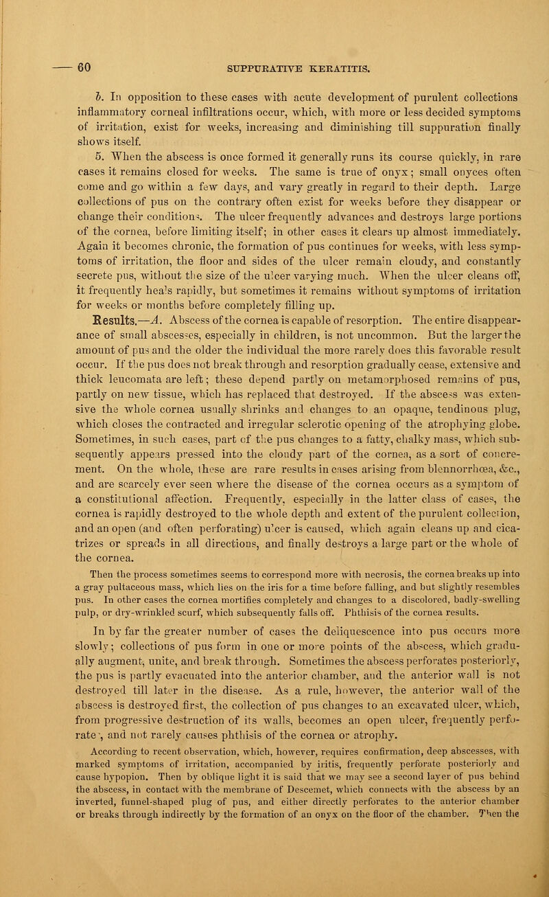 h. In opposition to these cases with acute development of purulent collections inflammatory corneal infiltrations occur, which, with more or less decided symptoms of irritation, exist for weeks, increasing and diminishing till suppuration finally shows itself. 5. When the abscess is once formed it generally runs its course quickly, in rare cases it remains closed for weeks. The same is true of onyx; small onyces often come and go within a few days, and vary greatly in regard to their depth. Large collections of pus on the contrary often exist for weeks before they disappear or change their conditions. The ulcer frequently advances and destroys large portions of the cornea, before limiting itself; in other cases it clears up almost immediately. Again it becomes chronic, the formation of pus continues for weeks, with less symp- toms of irritation, the floor and sides of the ulcer remain cloudy, and constantly secrete pus, without the size of the ulcer varying much. When the ulcer cleans off, it frequently heals rapidly, but sometimes it remains without symptoms of irritation for weeks or months before completely filling up. Results.—A. Abscess of the cornea is capable of resorption. The entire disappear- ance of small abscesses, especially in children, is not uncommon. But the larger the amount of pus and the older the individual the more rarely does this favorable result occur. If the pus does not break through and resorption gradually cease, extensive and thick leucomata are left; these depend partly on metamorphosed remains of pus, partly on new tissue, which has replaced that destroyed. If the abscess was exten- sive the whole cornea usually shrinks and changes to an opaque, tendinous plug, which closes the contracted and irregular sclerotic opening of the atrophying globe. Sometimes, in such cases, part of the pus changes to a fatty, chalky mass, which sub- sequently appears pressed into the cloudy part of the cornea, as a sort of concre- ment. On the whole, ihese are rare results in cases arising from blennorrhcea, &c, and are scarcely ever seen where the disease of the cornea occurs as a symptom of a constitutional affection. Frequently, especially in the latter class of cases, the cornea is rapidly destroyed to the whole depth and extent of the purulent collection, and an open (and often perforating) ulcer is caused, which again cleans up and cica- trizes or spreads in all directions, and finally destroys a large part or the whole of the cornea. Then the process sometimes seems to correspond more with necrosis, the cornea breaks up into a gray pultaceous mass, which lies on the iris for a time before falling, and but slightly resembles pus. In other cases the cornea mortifies completely and changes to a discolored, badly-swelling pulp, or dry-wrinkled scurf, which subsequently falls off. Phthisis of the cornea results. In by far the great er number of cases the deliquescence into pus occurs more slowly; collections of pus form in one or more points of the abscess, which gradu- ally augment, unite, and break through. Sometimes the abscess perforates posteriorly, the pus is partly evacuated into the anterior chamber, and the anterior wall is not destroyed till later in the disease. As a rule, however, the anterior wall of the abscess is destroyed first, the collection of pus changes to an excavated ulcer, which, from progressive destruction of its walls, becomes an open ulcer, frequently perfo- rate -, and not rarely causes phthisis of the cornea or atrophy. According to recent observation, which, however, requires confirmation, deep abscesses, with marked symptoms of irritation, accompanied by iritis, frequently perforate posteriorly and cause hypopion. Then by oblique light it is said that we may see a second layer of pus behind the abscess, in contact with the membrane of Descemet, which connects with the abscess by an inverted, funnel-shaped plug of pus, and either directly perforates to the anterior chamber or breaks through indirectly by the formation of an onyx on the floor of the chamber. Then the