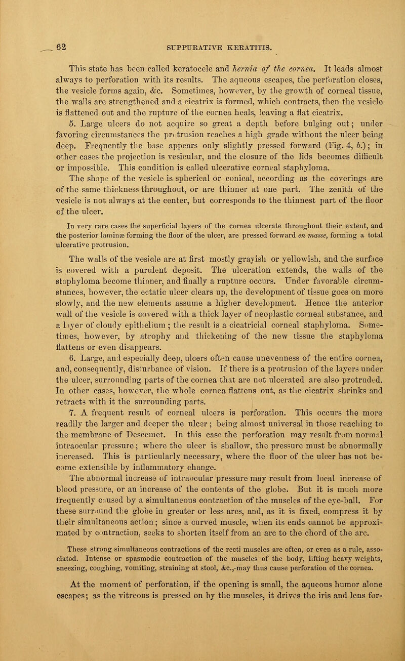 This state has been called keratocele and hernia of the cornea. It leads almost always to perforation with its results. The aqueous escapes, the perforation closes, the vesicle forms again, &c. Sometimes, however, by the growth of corneal tissue, the walls are strengthened and a cicatrix is formed, which contracts, then the vesicle is flattened out and the rupture of the cornea heals, leaving a flat cicatrix. 5. Large ulcers do not acquire so great a depth before bulging out; under favoring circumstances the protrusion reaches a high grade without the ulcer being deep. Frequently the base appears only slightly pressed forward (Fig. 4, 5.); in other cases the projection is vesicular, and the closure of the lids becomes difficult or impossible. This condition is called ulcerative corneal staphyloma. The shape of the vesicle is spherical or conical, according as the coverings are of the same thickness throughout, or are thinner at one part. The zenith of the vesicle is not always at the center, but corresponds to the thinnest part of the floor of the ulcer. In very rare cases the superficial layers of the cornea ulcerate throughout their extent, and the posterior laminse forming the floor of the ulcer, are pressed forward en masse, forming a total ulcerative protrusion. The walls of the vesicle are at first mostly grayish or yellowish, and the surface is covered with a purulent deposit. The ulceration extends, the walls of the staphyloma become thinner, and finally a rupture occurs. Under favorable circum- stances, however, the ectatic ulcer clears up, the development of tissue goes on more slowly, and the new elements assume a higher development. Hence the anterior wall of the vesicle is covered with a thick layer of neoplastic corneal substance, and a layer of cloudy epithelium ; the result is a cicatricial corneal staphyloma. Some- times, however, by atrophy and thickening of the new tissue the staphyloma flattens or even disappears. 6. Large, and especially deep, ulcers often cause unevenness of the entire cornea, and, consequently, disturbance of vision. If there is a protrusion of the layers under the ulcer, surrounding parts of the cornea that are not ulcerated are also protruded. In other cases, however, the whole cornea flattens out, as the cicatrix shrinks and retracts with it the surrounding parts. 7. A frequent result of corneal ulcers is perforation. This occurs the more readily the larger and deeper the ulcer; being almost universal in those reaching to the membrane of Descemet. In this case the perforation may result from normal intraocular pressure; where the ulcer is shallow, the pressure must be abnormally increased. This is particularly necessary, where the floor of the ulcer has not be- come extensible by inflammatory change. The abnormal increase of intraocular pressure may result from local increase of blood pressure, or an increase of the contents of the globe. But it is much more frequently caused by a simultaneous contraction of the muscles of the eye-ball. For these surround the globe in greater or less arcs, and, as it is fixed, compress it by their simultaneous action; since a curved muscle, when its ends cannot be approxi- mated by contraction, seeks to shorten itself from an arc to the chord of the arc. These strong simultaneous contractions of the recti muscles are often, or even as a rule, asso- ciated. Intense or spasmodic contraction of the muscles of the body, lifting heavy weights, sneezing, coughing, vomiting, straining at stool, &c.,-may thus cause perforation of the cornea. At the moment of perforation, if the opening is small, the aqueous humor alone escapes; as the vitreous is pres«ed on by the muscles, it drives the iris and lens for-