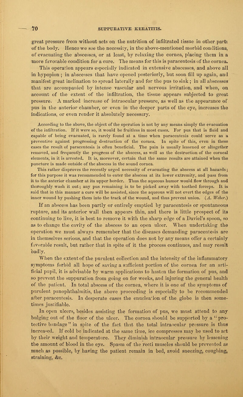 great pressure from without acts on the nutrition of infiltrated tissue in other parts of the body. Hence we see the necessity, in the above-mentioned morbid conditions, of evacuating the abscesses, or at least, by relaxing the cornea, placing them in a more favouable condition for a cure. The means for this is paracentesis of the cornea. This operation appears especially indicated in extensive abscesses, and above all in hypopion ; in abscesses that have opened posteriorly, but soon fill up again, and manifest great inclination to spread laterally and for the pus to sink ; in all abscesses that are accompanied by intense vascular and nervous irritation, and when, on account of the extent of the infiltration, the tissue appears subjected to great pressure. A marked increase of intraocular pressure, as well as the appearance of pus in the anterior chamber, or even in the deeper parts of the eye, increases the indications, or even render it absolutely necessary. According to the above, the object of the operation is not by any means simply the evacuation of the infiltration. If it were so, it would be fruitless in most cases. For pus that is fluid and capable of being evacuated, is rarely found at a time when paracentesis could serve as a preventive against progressing destruction of the cornea. In spite of this, even in these cases the result of paracentesis is often beneficial. The pain is usually lessened or altogether removed, and frequently the progress of the abscess, as well as the destruction of the corneal elements, in it is arrested. It is, moreover, certain that the same results are attained when the puncture is made outside of the abscess in the sound cornea. This rather disproves the recently urged necessity of evacuating the abscess at all hazards; for this purpose it was recommended to enter the abscess at its lower extremity, and pass from it to the anterior chamber at its upper border. Thus the aqueous humor would flow through and thoroughly wash it out; any pus remaining is to be picked away with toothed forceps. It is said that in this manner a cure will be assisted, since the aqueous will not evert the edges of the inner wound by pushing them into the track of the wound, and thus prevent union. (A. Weber.) If an abscess has been partly or entirely emptied by paracentesis or spontaneous rupture, and its anterior wall then appears thin, and there is little prospect of its continuing to live, it is best to remove it with the sharp edge of a Daviel's spoon, so. as to change the cavity of the abscess to an open ulcer. When undertaking the operation we must always remember that the diseases demanding paracentesis are in themselves serious, and that the operation does not by any means offer a certainly favorable result, but rather that in spite of it the process continues, and may result badly. When the extent of the purulent collection and the intensity of the inflammatory symptoms forbid all hope of saving a sufficient portion of the cornea for an arti- ficial pupil, it is advisable by warm applications to hasten the formation of pus, and so prevent the suppuration from going on for weeks, and injuring the general health of the patient. In total abscess of the cornea, where it is one of the symptoms of purulent panophthalmitis, the above proceeding is especially to be recommended after paracentesis. In desperate cases the enucleafion of the globe is then some- times justifiable. In open ulcers, besides assisting the formation of pus, we must attend to any bulging out of the floor of the ulcer. The cornea should be supported by a pro- tective bandage in spite of the fact that the total intraocular pressure is thus increased. If cold be indicated at the same time, ice compresses may be used to act by their weight and temperature. They diminish intraocular pressure by lessening the amount of blood in the eye. Spasm of the recti muscles should be prevented as much as possible, by having the patient remain in bed, avoid sneezing, coughing, straining, &c.