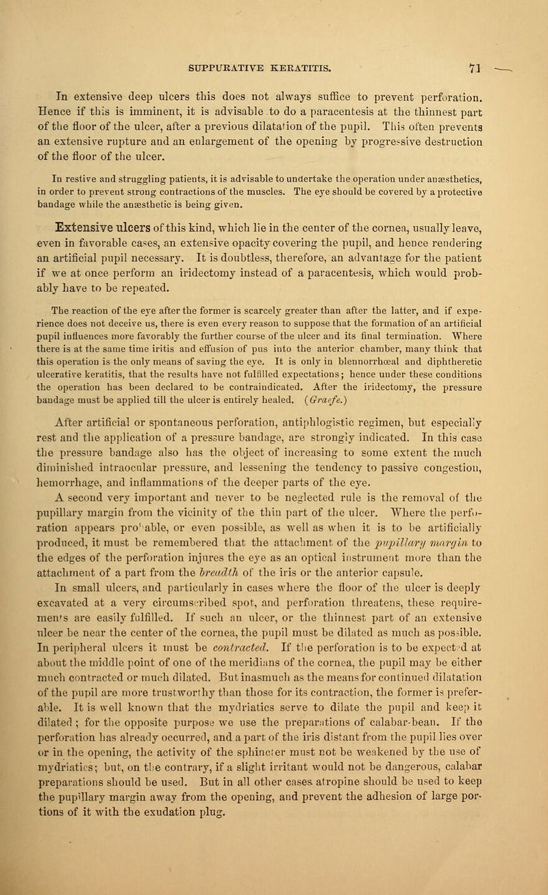In extensive deep ulcers this does not always suffice to prevent perforation. Hence if this is imminent, it is advisable to do a.paracentesis at the thinnest part of the floor of the ulcer, after a previous dilatation of the pupil. This often prevents an extensive rupture and an enlargement of the opening by progressive destruction of the floor of the ulcer. In restive and struggling patients, it is advisable to undertake the operation under anaesthetics, in order to prevent strong contractions of the muscles. The eye should be covered by a protective bandage while the anaesthetic is being given. Extensive ulcers of this kind, which lie in the center of the cornea, usually leave, even in favorable cases, an extensive opacity covering the pupil, and hence rendering an artificial pupil necessary. It is doubtless, therefore, an advantage for the patient if we at once perform an iridectomy instead of a paracentesis, which would prob- ably have to be repeated. The reaction of the eye after the former is scarcely greater than after the latter, and if expe- rience does not deceive us, there is even every reason to suppose that the formation of an artificial pupil influences more favorably the further course of the ulcer and its final termination. Where there is at the same time iritis and efFusion of pus into the anterior chamber, many think that this operation is the only means of saving the eye. It is only in blennorrhoeal and diphtheretic ulcerative keratitis, that the results have not fulfilled expectations; hence under these conditions the operation has been declared to be contraindicated. After the iridectomy, the pressure bandage must be applied till the ulcer is entirely healed. (Graefe.) After artificial or spontaneous perforation, antiphlogistic regimen, but especially rest and the application of a pressure bandage, are strongly indicated. In this case the pressure bandage also has the object of increasing to some extent the much diminished intraocular pressure, and lessening the tendency to passive congestion, hemorrhage, and inflammations of the deeper parts of the eye. A second very important and never to be neglected rule is the removal of the pupillary margin from the vicinity of the thin part of the ulcer. Where the perfo- ration appears pro'able, or even possible, as well as when it is to be artificially produced, it must be remembered that the attachment of the pupillary margin to the edges of the perforation injures the eye as an optical instrument more than the attachment of a part from the breadth of the iris or the anterior capsule. In small ulcers, and particularly in cases where the floor of the ulcer is deeply excavated at a very circumscribed spot, and perforation threatens, these require- ments are easily fulfilled. If such an ulcer, or the thinnest part of an extensive ulcer be near the center of the cornea, the pupil must be dilated as much as possible. In peripheral ulcers it must be contracted. If the perforation is to be expect'd at about the middle point of one of the meridians of the cornea, the pupil may be either much contracted or much dilated. But inasmuch as the means for continued dilatation of the pupil are more trustworthy than those for its contraction, the former is prefer- able. It is well known that the mydriatics serve to dilate the pupil and keep it dilated ; for the opposite purpose we use the preparations of calabar-bean. If the perforation has already occurred, and a part of the iris distant from the pupil lies over or in the opening, the activity of the sphincter must not be weakened by the use of mydriatics; but, on the contrary, if a slight irritant would not be dangerous, calabar preparations should be used. But in all other cases atropine should be used to keep the pupillary margin away from the opening, and prevent the adhesion of large por- tions of it with the exudation plug.
