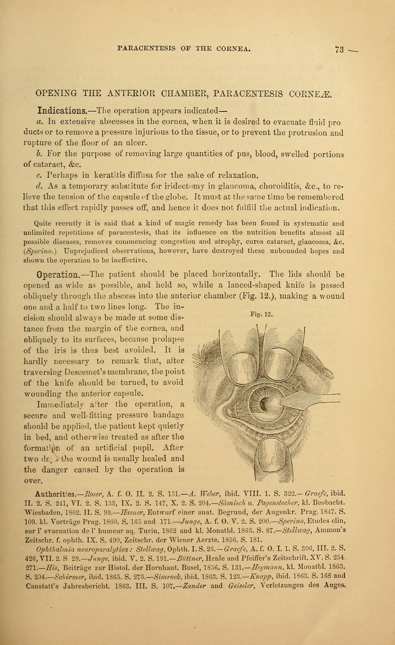 OPENING THE ANTERIOR CHAMBER, PARACENTESIS CORNER. Indications.—The operation appears indicated— a. In extensive abscesses in the cornea, when it is desired to evacuate fluid pro ducts or to remove a pressure injurious to the tissue, or to prevent the protrusion and rupture of the floor of an ulcer. b. Eor the purpose of removing large quantities of pus, blood, swelled portions of cataract, &c. c. Perhaps in keratitis diffusa for the sake of relaxation. d. As a temporary substitute for iridectomy in glaucoma, choroiditis, &c., to re- lieve the tension of the capsule of the globe. It must at the same time be remembered that this effect rapidly passes off, and hence it does not fulfill the actual indication. Quite recently it is said that a kind of magic remedy has been found in systematic and unlimited repetitions of paracentesis, that its influence on the nutrition benefits almost all possible diseases, removes commencing congestion and atrophy, cures cataract, glaucoma, &c. {Sperino.) Unprejudiced observations, however, have destroyed these unbounded hopes and shown the operation to be ineffective. Operation.—The patient should be placed horizontally. The lids should be opened as wide as possible, and held so, while a lanced-shaped knife is passed obliquely through the abscess into the anterior chamber (Fig. 12.), making a wound one and a half to two lines long. The in- cision should always be made at some dis- lg*12, tance from the margin of the cornea, and . „ =^=J#r ^ I obliquely to its surfaces, because prolapse uMm ' - / of the iris is thus best avoided. It is _ ''-'..' _ ■: ;: ~^; '/: hardly necessary to remark that, after traversiug Descemet's membrane, the point V§. RH ---\ of the knife should be turned, to avoid wounding the anterior capsule. '' ^^iMil—. Immediately after the operation, a 1 , ^^ secure and well-fitting pressure bandage ; should be applied, the patient kept quietly in bed, and otherwise treated as after the format'yn of an artificial pupil. After two eft. o the wound is usually healed and g ,||f the danger caused by the operation is j -==-' m over. ^ «iP1 Authorities.—Roser, A. f. 0. II. 2. S. 151.—A. Weber, ibid. VIII. 1. S. 322.- Graefe, ibid. II. 2. S. 241, VI. 2. S. 133, IX. 2. S. 147, X. 2. S. 20i.—Samkch a. Pagenstecher, kl. Beobacht. Wiesbaden, 1862. II. S. 99.— Basner, Entwnrf einer anat. Begrund, der Augenkr. Prag. 1847. S. 109. kl. Vortriige Prag. 18G0. S. 1G5 and Vjl.—Jmige, A. f. 0. V. 2. S. 200.—Sperino,Etudes clin, sur 1' evacuation de 1' humeur aq. Turin, 1862 and kl. Monatbl. 1863. S. 87.—Stelhvag, Amnion's Zeitschr. f. ophth. IX. S. 490, Zeitschr. der Wiener Aerzte. 1856. S. 181. Ophthalmia neuroparalytica: Stellwag, Opbth. I. S. 2d.—Graefe, A. f. O. I. 1. S. 306, III. 2. S. 426, VII. 2. S 29.—Junge, ibid. V. 2. S. 191.—Mttner, Henle and Pfeiflfer's Zeitschrift.XV S. 254. 271.—His, Beitrage zur Histol. der Hornhaut. Basel, 1856. S. 131.—Hsymann, kl. Monatbl. 1863. S. 204.—Schwmer, ibid. 1865. S. 2T5.—Simroch, ibid. 1863. S. 123.—Knapp, ibid. 1863. S. 168 and Canstatt's Jahresbericht. 1863. III. S. 107.—Zander and Geissler, Verletzungen des Auges.