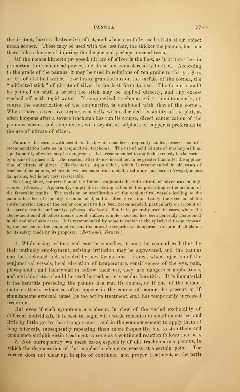 the irritant, have a destructive effect, and when carefully used attain their object much sooner. These may be used with the less fear, the thicker the pannus, for then there is less danger of injuring the deeper and perhaps normal tissues. Of the means hitherto proposed, nitrate of silver is the best, as it irritates less in proportion to its chemical power, and its action is most readily limited. According to the grade of the pannus, it may be used in solutions of ten grains to the 3 j. § ss. or 3 j. of distilled water. For fleshy granulations on the surface of the cornea, the mitigated stick of nitrate of silver is the best form to use. The former should be painted on with a brush; the stick may be applied directly, and any exce?s washed off with tepid water. If conjunctival trachoma exists simultaneously, of course the cauterization of the conjunctiva is combined with that of the cornea. Where there is excessive torpor, especially with a decided sensibility of the part, as often happens after a severe trachoma has run its course, direct cauterization of the pannous cornea and conjunctiva with crystal of sulphate of copper is preferable to the use of nitrate of silver. Painting the cornea with acetate of lead, which has been frequently lauded, deserves as little recornmendatiou here as in conjunctival trachoma. The use of acid nitrate of mercury with an equal quantity of water may be dangerous. It is recommended to apply this remedy to the cornea by means of a glass rod. The reaction after its use is said not to be greater than after the applica- tion of nitrate of silver. (Warlomont.) Aqua chlori, which is recommended in old cases of trachomatous pannus, wiiere the washes made from metallic salts are not borne (Graefe), is less dangerous, but is not very serviceable. Not long since, cauterization of the limbus conjunctivalis with nitrate of silver was in high repute. (Sanson.) Apparently, simply the irritating action of this proceeding is the medium of the favorable results. The excision or scarification of the conjunctival vessels leading to the pannus has been frequently recommended, and as often given up. Lately the excision of the entire anterior zone of the ocular conjunctiva has been recommended, particularly on account of its speedy results and safety. (Scarpa, Kuchler.) But it is generally used in cases where the above-mentioned bloodless means would suffice; simple excision has been generally abandoned in old and obstinate cases. It is recommended by some to cauterize the episcleral tissue exposed by the excision of the conjunctiva, but this must be regarded as dangerous, in spite of all claims for its safety made by its proposer. (Bertranii, Fernari.) 4. While using irritant and caustic remedies, it must be remembered that, by their untimely employment, existing irritation may be aggravated, and the pannus may be thickened and extended by new formations. Hence, when injection of the conjunctival vessels, local elevation of temperature, sensitiveness of the eye, pain, photophobia, and lachrymation follow their use, they are dangerous applications, and antiphlogistios should be used instead, as in vascular keratitis. It is immaterial if the keratitis preceding the pannus has run its course, or if one of the inflam- matory attacks, which so often appear in the course of pannus, ba present, or if simultaneous external cause (as too active treatment, &c), has temporarily increased irritation. But even if such symptoms are absent, in view of the varied excitability of different individuals, it is best to begin with weak remedies in small quantities, and little by little go to the stronger ones; and in the commencement to apply them at long intervals, subsequently repeating them more frequently, but to stop them and commence antiphlogistic treatment so soon as a continued reaction follows their use, 5. Not unfrequently we meet ca*e-s especially of old trachomatous pannus, ir» which the degeneration of the neoplastic elements ceases at a certain point. The cornea does not clear up, in spite of continued and proper treatment, as the parts