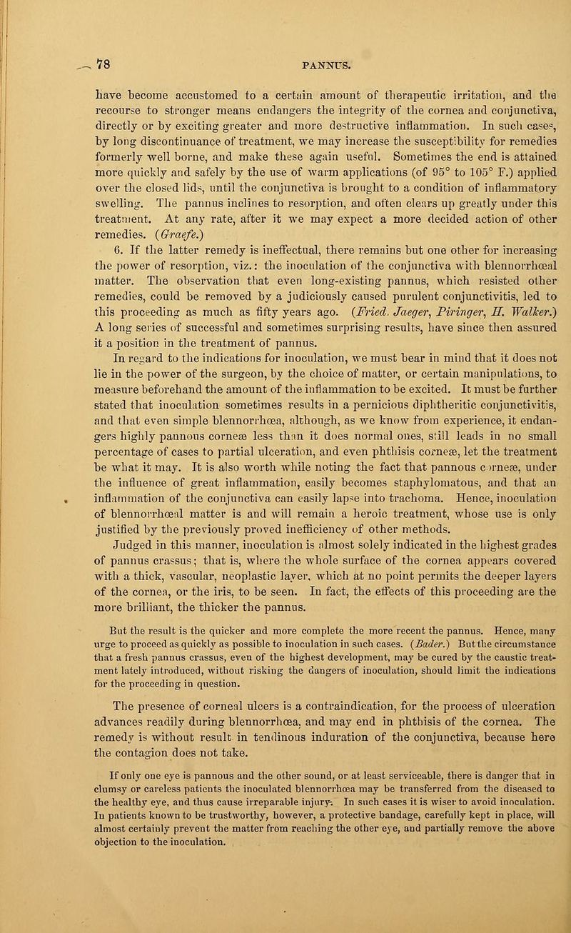 have become accustomed to a certain amount of therapeutic irritation, and the recourse to stronger means endangers the integrity of the cornea and conjunctiva, directly or by exciting greater and more destructive inflammation. In such cases, by long discontinuance of treatment, we may increase the susceptibility for remedies formerly well borne, and make these again useful. Sometimes the end is attained more quickly and safely by the use of warm applications (of 95° to 105° F.) applied over the closed lids, until the conjunctiva is brought to a condition of inflammatory swelling. The pannus inclines to resorption, and often clears up greatly under this treatment. At any rate, after it we may expect a more decided action of other remedies. (Graefe.) 6. If the latter remedy is ineffectual, there remains but one other for increasing the power of resorption, viz.: the inoculation of the conjunctiva with blennorrhceal matter. The observation that even long-existing pannus, which resisted other remedies, could be removed by a judiciously caused purulent conjunctivitis, led to this proceeding as much as fifty years ago. (Fried, Jaeger, Piringer, H. Walker.) A long series of successful and sometimes surprising results, have since then assured it a position in the treatment of pannus. In regard to the indications for inoculation, we must bear in mind that it does not lie in the power of the surgeon, by the choice of matter, or certain manipulations, to measure beforehand the amount of the inflammation to be excited. It must be further stated that inoculation sometimes results in a pernicious diphtheritic conjunctivitis, and that even simple blennorrhoea, although, as we know from experience, it endan- gers highly pannous corneee less than it does normal ones, still leads in no small percentage of cases to partial ulceration, and even phthisis cornese, let the treatment be what it may. It is also worth while noting the fact that pannous c )rneae, under the influence of great inflammation, easily becomes staphylomatous, and that an inflammation of the conjunctiva can easily lapse into trachoma. Hence, inoculation of blennorrhoeal matter is and will remain a heroic treatment, whose use is only justified by the previously proved inefficiency of other methods. Judged in this manner, inoculation is .almost solely indicated in the highest grades of pannus crassus; that is, where the whole surface of the cornea appears covered with a thick, vascular, neoplastic layer, which at no point permits the deeper layers of the cornea, or the iris, to be seen. In fact, the effects of this proceeding are the more brilliant, the thicker the pannus. But the result is the quicker and more complete the more recent the pannus. Hence, many urge to proceed as quickly as possible to inoculation in such cases. (Bader.) But the circumstance that a fresh pannus crassus, even of the highest development, may be cured by the caustic treat- ment lately introduced, without risking the dangers of inoculation, should limit the indications for the proceeding in question. The presence of corneal ulcers is a contraindication, for the process of ulceration advances readily during blennorrhoea. and may end in phthisis of the cornea. The remedy is without result in tendinous induration of the conjunctiva, because here the contagion does not take. If only one eye is pannous and the other sound, or at least serviceable, there is danger that in clumsy or careless patients the inoculated blennorrhoea may be transferred from the diseased to the healthy eye, and thus cause irreparable injury-. In such cases it is wiser to avoid inoculation. Iu patients known to be trustworthy, however, a protective bandage, carefully kept in place, will almost certainly prevent the matter from reaching the other eye, and partially remove the above objection to the inoculation.