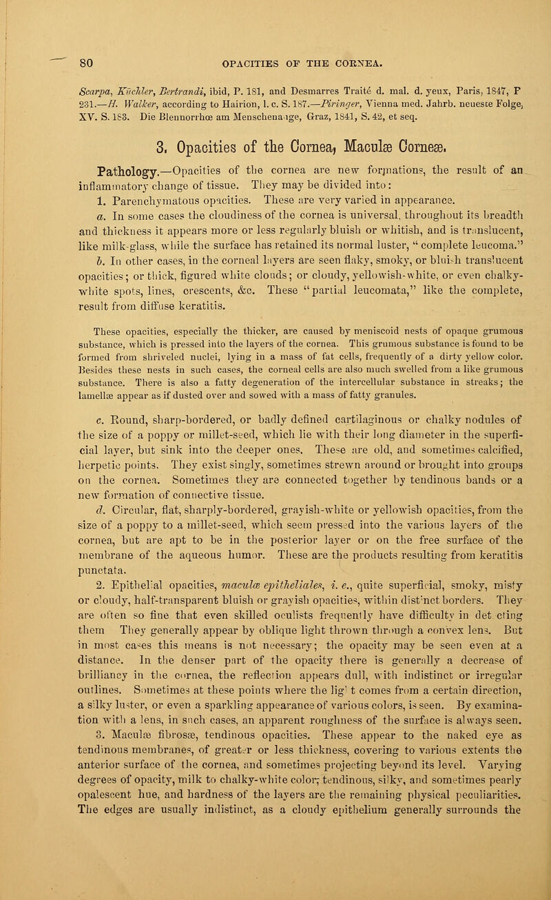 Scarpa, Kiicliler, Bertrandi, ibid, P. 181, and Desmarres Traite d. mal. d. yeux, Paris, 1847, P 231.—H. Walker, according to Hairion, 1. c. S. 187.—Piringer, Vienna med. Jahrb. neueste Folge, XV. S. 188. Die Blennorrhea am Menschenaige, Graz, 1841, S.42, et seq. 3. Opacities of the Cornea, Maculae Oorneae. Pathology.—Opacities of the cornea are new formations, the result of an inflammatory change of tissue. They may be divided into: 1. Parenchymatous opacities. These are very varied in appearance. a. In some cases the cloudiness of the cornea is universal, throughout its breadth and thickness it appears more or less regularly bluish or whitish, and is translucent, like milk-glass, while the surface has retained its normal luster, complete leucoma. i. In other cases, in the corneal layers are seen flaky, smoky, or blui.-h translucent opacities; or thick, figured white clouds; or cloudy, yellowish-white, or even chalky- white spots, lines, crescents, &c. These partial leucomata, like the complete, result from diffuse keratitis. These opacities, especially the thicker, are caused by meniscoid nests of opaque grumous substance, which is pressed into the layers of the cornea. This grumous substance is found to be formed from shriveled nuclei, lying in a mass of fat cells, frequently of a dirty yellow color. Besides these nests in such cases, the corneal cells are also much swelled from a like grumous substance. There is also a fatty degeneration of the intercellular substance in streaks; the lamellae appear as if dusted over and sowed with a mass of fatty granules. c. Eound, sharp-bordered, or badly defined cartilaginous or chalky nodules of the size of a poppy or millet-seed, which lie with their long diameter in the superfi- cial layer, but sink into the deeper ones. These are old, and sometimes calcified, herpetic points. They exist singly, sometimes strewn around or brought into groups on the cornea. Sometimes they are connected together by tendinous bands or a new formation of connective tissue. d. Circular, flat, sharply-bordered, grayish-white or yellowish opacities, from the size of a poppy to a millet-seed, which seem pressed into the various layers of the cornea, but are apt to be in the posterior layer or on the free surface of the membrane of the aqueous humor. These are the products resulting from keratitis punctata. 2. Epithelial opacities, macules ejntheliale,*, i. e., quite superficial, smoky, misty or cloudy, half-transparent bluish or grayish opacities, within dist;nct borders. They are ol'ten so fine that even skilled oculists frequently have difficulty in det cting them They generally appear by oblique light thrown through a convex lens. But in most ca^es this means is not necessary; the opacity may be seen even at a distance. In the denser part of the opacity there is generally a decrease of brilliancy in the cornea, the reflection appears dull, with indistinct or irregular outlines. Sometimes at these points where the lig! t comes from a certain direction, a silky luster, or even a sparkling appearance of various colors, is seen. By examina- tion with a lens, in such cases, an apparent roughness of the surface is always seen. 3. Macular fibrosa}, tendinous opacities. These appear to the naked eye as tendinous membranes, of greater or less thickness, covering to various extents the anterior surface of the cornea, and sometimes projecting beyond its level. Varying degrees of opacity, milk to chalky-white color; tendinous, silky, and sometimes pearly opalescent hue, and hardness of the layers are the remaining physical peculiarities. The edges are usually indistinct, as a cloudy epithelium generally surrounds the