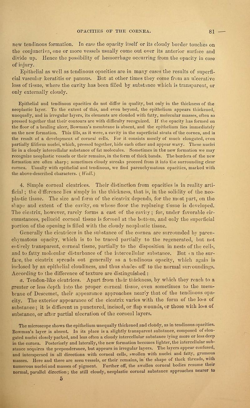new tendinous formation. In case the opacity itself or its cloudy border touches on the conjunctiva, one or more vessels usually come out over its anterior surface and divide up. Hence the possibility of hemorrhage occurring from the opacity in case of injury. Epithelial as well as tendinous opacities are in many cases the results of superfi- cial vascular keratitis or pannus. But at other times they come from an ulcerative loss of tissue, where the cavity has been filled by substance which is transparent, or only externally cloudy. Epithelial and tendinous opacities do not differ in quality, but only in the thickness of the neoplastic layer. To the extent of this, and even beyond, the epithelium appears thickened, unequally, and in irregular layers, its elements are clouded with fatty, molecular masses, often so pressed together that their contours are with difficulty recognized. If the opacity has formed on the floor of a healing ulcer, Bowman's membrane is absent, and the epithelium lies immediately on the new formation. This fills, as it were, a cavity in the superficial strata of the cornea, and is the result of a development of corneal cells. For it consists mostly of much elongated, even partially filiform nuclei, which, pressed together, hide each other and appear wavy. These nuclei lie in a cloudy intercellular substance of fat molecules. Sometimes in the new formation we may recognize neoplastic vessels or their remains, in the form of thick bands. The borders of the new formation are often sharp; sometimes cloudy streaks proceed from it into the surrounding clear cornea. Usually with epithelial and tendinous, we find parenchymatous opacities, marked with the above-described characters. ( Wedl.) 4. Simple corneal cicatrices. Their distinction from opacities is in reality arti- ficial ; the difference lies simply in the thickness, that is, in the solidity of the neo- plastic tissue. The size and form of the cicatrix depends, for the most part, on the shape and extent of the cavity, on whose floor the replacing tissue is developed. The cicatrix, however, rarely forms a cast of the cavity ; for, under favorable cir- cumstances, pellucid corneal tissue is formed at the bottom, and only the superficial portion of the opening is filled with the cloudy neoplastic tissue. Generally the cicatrices in the substance of the cornea are surrounded by paren- chymatous opacity, which is to be traced partially to the regenerated, but not entirely transparent, corneal tissue, partially to the disposition in nests of the cells, and to fatty molecular disturbance of the intercellular substance. But < n the sur- face, the cicatrix spreads out generally as a tendinous opacity, which again is inclosed by an epithelial cloudiness, and thus shades off to the normal surroundings. According to the difference of texture are distinguished: a. Tendon-like cicatrices. Apart from their thickness, by which they reach to a greater or less depth into the proper corneal tissue, even sometimes to the mem- brane of Descemet, their appearance approaches nearly that of the tendinous opar city. The exterior appearance of the cicatrix varies with the form of the h>s of substance ; it is different in punctured, incised, or flap wounds, or those with lots of substance, or after partial ulceration of the corneal layers. The microscope shows the epithelium unequally thickened and cloudy, as in tendinous opacities. Bowman's layer is absent. In its place is a slightly transparent substance, composed of elon- gated nuclei closely packed, and less often a cloudy intercellular substance lying more or less deep in the cornea. Posteriorly and laterally, the new formation becomes lighter, the intercellular sub- stance acquires the preponderance, but appears in irregular layers. The layers appear confused, and interspersed in all directions with corneal cells, swollen with nuclei and fatty, grumous masses. Here and there are seen vessels, or their remains, in'the shape of thick threads, with numerous nuclei and masses of pigment. Further off, the swollen corneal bodies resume their normal, parallel direction; the still cloudy, neoplastic corneal substance approaches nearer to 5