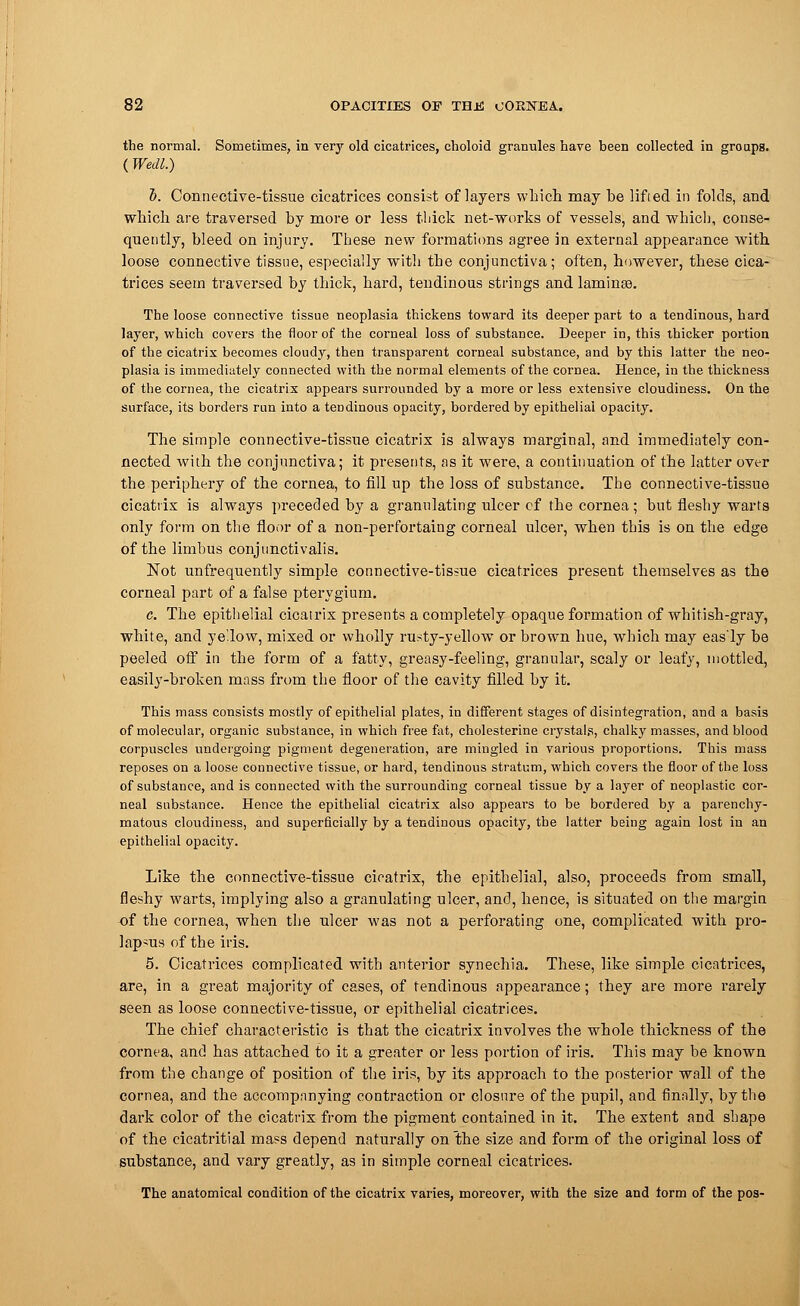 the normal. Sometimes, in very old cicatrices, choloid granules have been collected in groups. (Wedl.) 1). Connective-tissue cicatrices consist of layers which, may he lifted in folds, and which are traversed by more or less thick net-works of vessels, and which, conse- quently, bleed on injury. These new formations agree in external appearance with loose connective tissue, especially with the conjunctiva; often, however, these cica- trices seem traversed by thick, hard, tendinous strings andlaminse. The loose connective tissue neoplasia thickens toward its deeper part to a tendinous, hard layer, which covers the floor of the corneal loss of substance. Deeper in, this thicker portion of the cicatrix becomes cloudy, then transparent corneal substance, and by this latter the neo- plasia is immediately connected with the normal elements of the cornea. Hence, in the thickness of the cornea, the cicatrix appears surrounded by a more or less extensive cloudiness. On the surface, its borders run into a tendinous opacity, bordered by epithelial opacity. The simple connective-tissue cicatrix is always marginal, and immediately con- nected with the conjunctiva; it presents, as it were, a continuation of the latter over the periphery of the cornea, to fill up the loss of substance. The connective-tissue cicatrix is always preceded by a granulating ulcer cf the cornea ; but fleshy warts only form on the floor of a non-perfortaing corneal ulcer, when this is on the edge of the limbus conjunctivalis. Not unfrequently simple connective-tissue cicatrices present themselves as the corneal part of a false pterygium. c. The epithelial cicatrix presents a completely opaque formation of whitish-gray, white, and ye'low, mixed or wholly rusty-yellow or brown hue, which may eas'ly be peeled off in the form of a fatty, greasy-feeling, granular, scaly or leafy, mottled, easily-broken mass from the floor of the cavity filled by it. This mass consists mostly of epithelial plates, in different stages of disintegration, and a basis of molecular, organic substance, in which free fat, cholesterine crystals, chalky masses, and blood corpuscles undergoing pigment degeneration, are mingled in various proportions. This mass reposes on a loose connective tissue, or hard, tendinous stratum, which covers the floor of the loss of substance, and is connected with the surrounding corneal tissue by a layer of neoplastic cor- neal substance. Hence the epithelial cicatrix also appears to be bordered by a parenchy- matous cloudiness, and superficially by a tendinous opacity, the latter being again lost in an epithelial opacity. Like the connective-tissue cicatrix, the epithelial, also, proceeds from small, fleshy warts, implying also a granulating ulcer, and, hence, is situated on the margin of the cornea, when the ulcer was not a perforating one, complicated with pro- lapsus of the iris. 5. Cicatrices complicated with anterior synechia. These, like simple cicatrices, are, in a great majority of cases, of tendinous appearance; they are more rarely seen as loose connective-tissue, or epithelial cicatrices. The chief characteristic is that the cicatrix involves the whole thickness of the cornea, and has attached to it a greater or less portion of iris. This may be known from the change of position of the iris, by its approach to the posterior wall of the cornea, and the accompanying contraction or closure of the pupil, and finally, by the dark color of the cicatrix from the pigment contained in it. The extent and shape of the cicatritial mass depend naturally on the size and form of the original loss of substance, and vary greatly, as in simple corneal cicatrices. The anatomical condition of the cicatrix varies, moreover, with the size and torm of the pos-