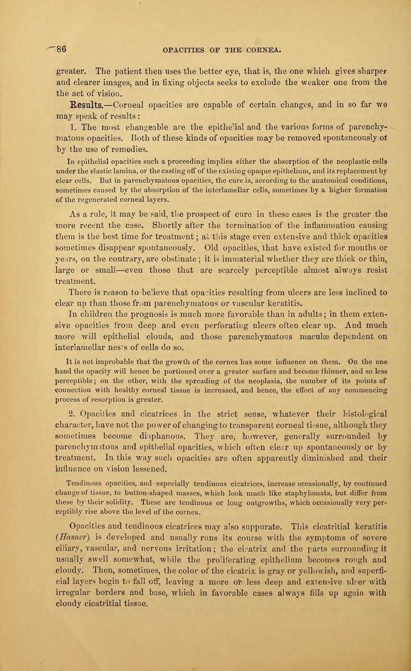 greater. The patient then uses the better eye, that is, the one which gives sharper and clearer images, and in fixing objects seeks to exclude the weaker one from the the act of vision. Results.—Corneal opacities are capable of certain changes, and in so far we may speak of results: 1. The most changeable are the epithelial and the various forms of parenchy- matous opacities. Both of these kinds of opacities may be removed spontaneously oi by the use of remedies. In epithelial opacities such a proceeding implies either the absorption of the neoplastic cells under the elastic lamina, or the casting off of the existing opaque epithelium, and its replacement by clear cells. But in parenchymatous opacities, the cure is, according to the anatomical conditions, sometimes caused by the absorption of the interlamellar cells, sometimes by a higher formation of the regenerated corneal layers. As a rule, it may be paid, the prospect of cure in these cases is the greater the more recent the case. Shortly after the termination of the inflammation causing them is the best time for treatment; at this stage even extensive and thick opacities sometimes disappear spontaneously. Old opacities, that have existed for months or years, on the contrary, are obstinate; it is immaterial whether they are thick or thin, Targe or small—even those that are scarcely perceptible almost always resist treatment. There is reason to believe that opacities resulting from ulcers are less inclined to clear up than those from parenchymatous or vascular keratitis. In children the prognosis is much more favorable than in adults; in them exten- sive opacities from deep and even perforating ulcers often clear up. And much more will epithelial clouds, and those parenchymatous maculaa dependent on interlamellar nests of cells do so. It is not improbable that the growth of the cornea has some influence on them. On the one hand the opacity will hence be portioned over a greater surface and become thinner, and so less perceptible; on the other, with the spreading of the neoplasia, the number of its points of connection with healthy corneal tissue is increased, and hence, the effect of any commencing process of resorption is greater. 2. Opacilies and cicatrices in the strict sense, whatever their histological character, have not the power of changing to transparent corneal tissue, although they sometimes become diaphanous. They are, however, generally surrounded by parenchymatous and epithelial opacities, which often clear up spontaneously or by treatment. In this way such opacities are often apparently diminished and their influence on vision lessened. Tendinous opacities, and especially tendinous cicatrices, increase occasionally, by continued change of tissue, to button-shaped masses, which look much like staphylomata, but differ from these by their solidity. These are tendinous or long outgrowths, which occasionally very per- ceptibly rise above the level of the cornea. Opacities and tendinous cicatrices may also suppurate. This cicatritial keratitis {Earner) is developed and usually runs its course with the symptoms of severe ciliary, vascular, and nervous irritation; the cicatrix and the parts surrounding it usually swell somewhat, while the proliferating epithelium becomes rough and cloudy. Then, sometimes, the color of the cicatrix is gray or yellowish, and superfi- cial layers begin to fall off, leaving a more or less deep and extensive ulcer with irregular borders and base, which in favorable cases always fills up again with cloudy cicatritial tissue.