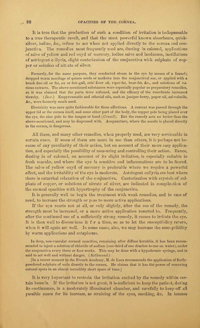 It is true that the production of such a condition of irritation is indispensable to a true therapeutic result, and that the most powerful known absorbents, quick- silver, iodine, &c, refuse to act when not applied directly to the cornea and con- junctiva. The remedies most frequently used are, dusting in calomel, applications of salve of yellow and red oxyd of mercury, iodine salve and laudanum, instillations of astringent collyria, slight cauterization of the conjunctiva with sulphate of cop- per or solution of niti'ate of silver. Formerly, for the same purpose, they conducted steam to the eye by means of a funnel; dropped warm mucilage of quince seeds or mallows into the conjunctival sac, or applied with a brush fine oil or fat, ox or fish-gall, eels'liver oil, viper-fat, bear-fat, &c, and solutions of va- rious extracts. The above-mentioned substances were especially popular as preparatory remedies, as it was claimed that the parts were softened, and the efficacy of the resorbents increased thereby. (Heer.) Empyreumatic and etherial oils, such as juniper-berry, paper-oil, sal-volatile, &c, were formerly much used. Electricity was once quite fashionable for these affections. A current was passed through the upper lid or the cornea itself, and some other part of the body, the copper pole being placed over the eye, the zinc pole to the tongue or hand (Cntsell). But the remedy acts no better than the above-mentioned, and may be dispensed with. Acupuncture, where the needle is placed directly in the cornea, is dangerous. All these, and many other remedies, when properly used, are very serviceable in certain cases. If some of them are more in use than others, it is perhaps not be- cause of any peculiarity of their action, but on account of their more easy applica- tion, and especially the possibility of measuring and controlling their action. Hence, dusting in of calomel, on account of its slight irritation, is especially suitable in fresh macuke, and where the eye is sensitive and inflammations are to be feared. The salve of yellow oxyd of mercury is preferable where we require a powerful effect, and the irritability of the eye is moderate. Astringent collyria are best where there is catarrhal relaxation of the conjunctiva. Cauterization with crystals of sul- phate of copper, or solutions of nitrate of silver, are indicated in complication of the corneal opacities with hypertrophy of the conjunctiva. It is generally well to begin the treatment with weak remedies, and in case of need, to increase the strength or pass to more active applications. If the eye reacts not at all, or only slightty, after the use of the remedy, the strength must be increased, or a more active application resorted to. Frequently, after the continued use of a sufficiently strong remedy, it ceases to irritate the eye. It is then well to discontinue it fir a time, so as to let the susceptibility return, when it will again act well. In some case*, also, we may increase the susceptibility by warm applications and cataplasms. In deep, non-vascular corneal opacities, remaining after diffuse keratitis, it has been recom- mended to inject a solution of chloride of sodium (one-third of one drachm to one oz. water), under the conjunctiva every three or four weeks. This may be done with a hypodermic syringe, and is said to act well and without danger. {Rothmund.) [In a recent memoir to the French Academy, M. de Luca recommends the application of finely- powdered sulphate of soda directly to the cornea. He claims that it has the power of removing corneal spots in an almost incredibly short space of time.] It is very important to restrain the irritation excited by the remedy within cer- tain bounds. If the irritation is not great, it is-sufficient to keep the patient, during its continuance, in a moderately illuminated chamber, and carefully to keep off all possible cause for its increase, as straining of the eyes, smoking, &c. In intense