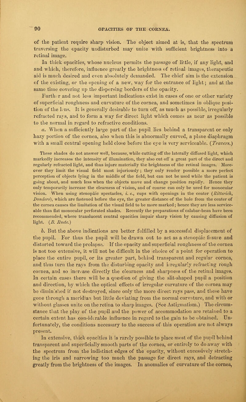 of the patient require sharp vision. The object aimed at is, that the spectrum traversing the opacity undisturbed may unite with sufficient brightness into a retinal image. In thick opacities, whose nucleus permits the passage of little, if any light, and and which, therefore, influence greatly the brightness of retinal images, therapeutic aid is much desired and even absolutely demanded. The chief aim is the extension of the existing, or the opening of a new, way for the entrance of light; and at the same time covering up the dispersing borders of the opacity. Further and not less important indications exist in cases of one or other variety of superficial roughness and curvature of the cornea, and sometimes in oblique posi- tion of the lens. It is generally desirable to turn off, as much as possible, irregularly refracted rays, and to form a way for direct light which comes as near as possible to the normal in regard to refractive conditions. a. When a sufficiently large part of the pupil lies behind a transparent or only hazy portion of the cornea, also when this is abnormally curved, a plane diaphragm with a small central opening held close before the eye is very serviceable. (Travers.) These shades do not answer well, because, while cutting off the laterally diffused light, which markedly increases the intensity of illumination, they also cut off a great part of the direct and regularly refracted light, and thus injure materially the brightness of the retinal images. More- over they limit the visual field most injuriously ; they only render possible a more perfect perception of objects lying in the middle of the field, but can not be used while the patient is going about, and much less when the objects move and change position rapidly. Hence they only temporarily increase the clearness of vision, and of course can only be used for monocular vision. When using stenopeic spectacles, i. e., cups with openings in the center (Ritterich, Donders), which are fastened before the eye, the greater distance of the hole from the center of the cornea causes the limitation of the visual field to be more marked; hence they are less service- able than flat monocular perforated shades. Recently the preparations of calabar-bean have been recommended, where translucent central opacities impair sharp vision by causing diffusion of light. (£. Buete.) b. But the above indications are better fulfilled by a successful displacement of the pupil. For thus the pupil will be drawn out to act as a stenopeic fissure and distorted toward the prolapse. If the opacity and superficial roughness of the cornea is not too extensive, it will not be difficult in the choice of a point for operation to place the entire pupil, or its greater part, behind transparent and regular cornea, and thus turn the rays from the disturbing opacity and irregularly refracting rough cornea, and so increase directly the clearness and sharpness of the retinal images. In certain cases there will be a question of giving the slit-shaped pupil a position and direction, by which the optical effects of irregular curvature of the cornea may be diminished if not destroyed, since only the more direct rays pass, and these have gone through a meridian but little deviating from the normal curvnture, and with or without glasses unite on the retina to sharp images. (See Astigmatism.) The circum- stance that the play of the pupil and the power of accommodation are retained to a certain extent has considerable influence in regard to the gain to be obtained. Un- fortunately, the conditions necessary to the success of this operation are not always present. In extensive, thick opacities it is rarely possible to place most of the pupil behind transparent and superficially smooth parts of the cornea, or entirely to do away with the spectrum from the indistinct edges of the opacity, without excessively stretch- ing the iris and narrowing too much the passage for direct rays, and detracting greatly from the brightness of the images. In anomalies of curvature of the cornea,