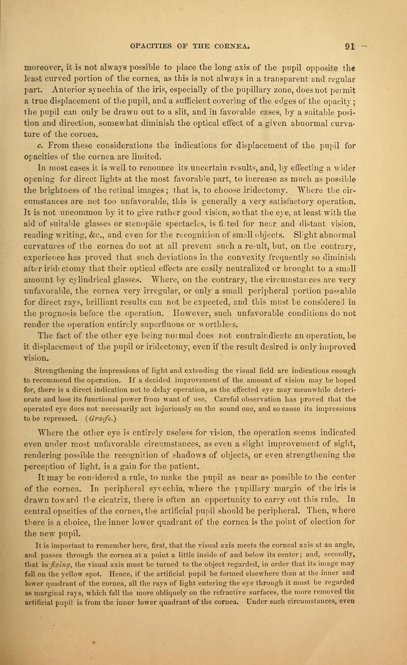 moreover, it is not always possible to place the long axis of the pupil opposite th« least curved portion of the cornea, as this is not always in a transparent and regular part. Anterior synechia of the iris, especially of the pupillary zone, does not permit a true displacement of the pnpil, and a sufficient covering of the edges of the opacity ; the pnpil can only he drawn out to a slit, and in favorable cases, by a suitable posi- tion and direction, somewhat diminish the optical effect of a given abnormal curva- ture of the cornea. c. From these considerations the indications for displacement of the pupil for opacities of the cornea are limited. In most cases it is well to renounce its uncertain results, and, by effecting a wider opening for direct lights at the most favorable part, to increase as much as possible the brightness of the retinal images; that is, to choose iridectomy. Where the cir- cumstances are not too unfavorable, this is generally a very satisfactory operation. It is not uncommon by it to give rather good vision, so that the eye, at least with the aid of suitable glasses or stenopeic spectacles, is fhted for near, and distant vision, reading writing, &c, and even for the recognition of sm;ill objects. Slight abnormal curvatures of the cornea do not at all prevent such a re-ult, but, on the contrary, experience has proved that such deviations in the convexity frequently so diminish after iridt ctomy that their optical effects are easily neutralized or brought to a srnnll amount by cylindrical glasses. Where, on the contrary, the circumstances are very unfavorable, the cornea very irregular, or only a small peripheral portion passable for direct rays, brilliant results can not be expected, and this must he considered in the prognosis before the operation. However, such unfavorable conditions do not render the operation entirely superfluous or worthless. The fact of the other eye being normal does rot contrair.dicnte an operation, be it displacement of the pupil or iridectomy, even if the result desired is only improved vision. Strengthening the impressions of light and extending the visual field are indications enough to recommend the operation. If a decided improvement of the amount of vision may be hoped for, there is a direct indication not to delay operation, as the affected eye may meanwhile deteri- orate and lose its functional power from want of use. Careful observation has proved that the operated eye does not necessarily act injuriously on the sound one, and so cause its impressions to be repressed. (Graefe.) Where the other eye is entirely useless for vision, the operation seems indicated even under most unfavorable circumstances, as even a slight, improvement of sight, rendering possible the recognition of shadows of objects, or even strengthening the perception of light, is a gain for the patient. It may be considered a rule, to make the pupil as near as possible to the center of the cornea. In peripheral synechia, where the pupillary margin of the iris is drawn toward the cicatrix, there is often an opportunity to cany out this rule. In central opacities of the cornea, the artificial pupil should be peripheral. Then, where there is a choice, the inner lower quadrant of the cornea is the point of election for the new pupil. It is important to remember here, first, that the visual axis meets the corneal axis at an angle, and passes through the cornea at a point a little inside of and below its center; and, secondly, that xn-fixing, the visual axis must be turned to the object regarded, in order that its image may fall on the yellow spot. Hence, if the artificial pupil be formed elsewhere than at the inner and lower quadrant of the cornea, all the rays of light entering the eye through it must be regarded as marginal rays, which fall the more obliquely on the refractive surfaces, the more removed the artificial pupil is from the inner lower quadrant of the cornea. Under such circumstances, even