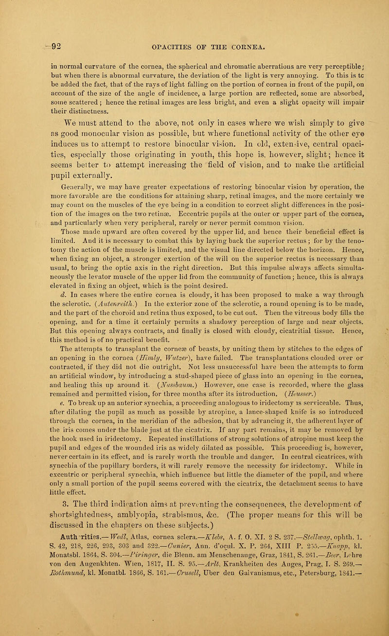 in normal curvature of the cornea, the spherical and chromatic aberrations are very perceptible; but when there is abnormal curvature, the deviation of the light is very annoying. To this is tc be added the fact, that of the rays of light falling on the portion of cornea in front of the pupil, on account of the size of the angle of incidence, a large portion are reflected, some are absorbed, some scattered ; hence the retinal images are less bright, and even a slight opacity will impair their distinctness. We must attend to the above, not only in cases where we wish simply to give as good monocular vision as possible, but where functional activity of the otber eye induces us to attempt to restore binocular vision. In old, extensive, central opaci- ties, especially those originating in youth, this hope is, however, slight; hence it seems belter to attempt increasing the field of vision, and to make the artificial pupil externally. Generally, we may have greater expectations of restoring binocular vision by operation, the more favorable are the conditions for attaining sharp, retinal images, and the more certainly we may count on the muscles of the eye being in a condition to correct slight differences in the posi- tion of the images on the two retinae. Eccentric pupils at the outer or upper part of the cornea, and particularly when very peripheral, rarely or never permit common vision. Those made upward are often covered by the upper lid, and hence their beneficial effect is limited. And it is necessary to combat this by laying back the superior rectus ; for by the teno- tomy the action of the muscle is limited, and the visual line directed below the horizon. Hence, when fixing an object, a stronger exertion of the will on the superior rectus is necessary than usual, to bring the optic axis in the right direction. But this impulse always affects simulta- neously the levator muscle of the upper lid from the community of function; hence, this is always elevated in fixing an object, which is the point desired. d. In cases where the entire cornea is cloudy, it has been proposed to make a way through the sclerotic. (Autenreitli.) In the exterior zone of the sclerotic, a round opening is to be made, and the part of the choroid and retina thus exposed, to be cut out. Then the vitreous body fills the opening, and for a time it certainly permits a shadowy perception of large and near objects. But this opening always contracts, and finally is closed with cloudy, cicatrical tissue. Hence, this method is of no practical benefit. The attempts to transplant the cornese of beasts, by uniting them by stitches to the edges of an opening in the cornea {Uimly, Wutzer), have failed. The transplantations clouded over or contracted, if they did not die outright. Not less unsuccessful have been the attempts to form an artificial window, by introducing a stud-shaped piece of glass into an opening in the cornea, aud healing this up around it. {Nussbaum.) However, one case is recorded, where the glass remained and permitted vision, for three months after its introduction. {Heusser.) e. To break up an anterior synechia, a proceeding analogous to iridectomy is serviceable. Thus, after dilating the pupil as much as possible by atropine, a lance-shaped knife is so introduced through the cornea, in the meridian of the adhesion, that by advancing it, the adherent layer of the iris comes under the blade just at the cicatrix. If any part remains, it may be removed by the hook used in iridectomy. Kepeated instillations of strong solutions of atropine, must keep the pupil and edges of the wounded iris as widely dilated as possible. This proceediug is, however, never certain in its effect, and is rarely worth the trouble and danger. In central cicatrices, with synechia of the pupillary borders, it will rarely remove the necessity for iridectomy. While in excentric or peripheral synechia, which influence but little the diameter of the pupil, and where only a small portion of the pupil seems covered with the cicatrix, the detachment seems to have little effect. 3. The third indication aims at preventing the consequences, the development of shortsightedness, amblyopia, strabismus, &c, (The proper means for this will be discussed in the chapters on these subjects.) Authorities.— Wedl, Atlas, cornea sclera.—Klebs, A. f. 0. XI. 2 S. 237.—Stellivag, ophth. 1. S. 42, 218, 226, 293, 303 and 322.— Outlier, Ann. d'ocul. X. P. 204, XIII P. 2oo.—Xnapp, kl. Mouatsbl. 1864, S. 304.—Piringer, die Blenn. am Menschenauge, Graz, 1841, S. 261.—Beer, Lohre von den Augenkhten. Wien, 1817, II. S. 95.—Arlt, Krankheiten des Auges, Prag, I. S. 2G9.— Rothmund, kl. Monatbl. 1866, S. Ibl.— Crusell, Uber den Gaivanismus, etc., Petersburg, 1S41.—
