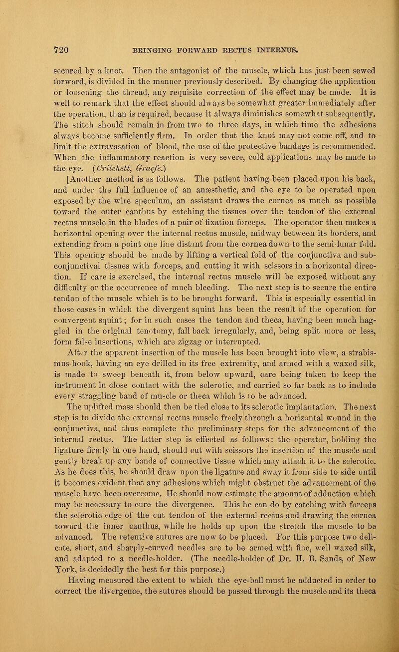 secured by a knot. Then the antagonist of the muscle, which has just been sewed forward, is divided in the manner previously described. By changing the application or loosening the thread, any requisite correction of the effect may be made. It is well to remark that the effect should always be somewhat greater immediately after the operation, than is required, because it always diminishes somewhat subsequently. The stitch should remain in from two to three days, in which time the adhesions always become sufficiently firm. In order that the knot may not come off, and to limit the extravasation of blood, the use of the protective bandage is recommended. When the inflammatory reaction is very severe, cold applications may be made to the eye. (Oritchett, Graefe.) [Another method is as follows. The patient having been placed upon his back, and under the full influence of an anaesthetic, and the eye to be operated upon exposed by the wire speculum, an assistant draws the cornea as much as possible toward the outer canthus by catching the tissues over the tendon of the external rectus muscle in the blades of a pair of fixation forceps. The operator then makes a horizontal opening over the internal rectus muscle, midway between its borders, and extending from a point one line distant from the cornea down to the semi lunar fold. This opening should be made by lifting a vertical fold of the conjunctiva and sub- conjunctival tissues with forceps, and cutting it with scissors in a horizontal direc- tion. If care is exercised, the internal rectus muscle will be exposed without any difficulty or the occurrence of much bleeding. The next step is to secure the entire tendon of the muscle which is to be brought forward. This is especially essential in those cases in which the divergent squint has been the result of the operation for convergent squint; for in such cases the tendon and theca, having been much hag- gled in the original tenotomy, fall back irregularly, and, being split more or less, form false insertions, which are zigzag or interrupted. After the apparent insertion of the muscle has been brought into view, a strabis- mus-hook, having an eye drilled in its free extremity, and armed with a waxed silk, is made to sweep beneath it, from below upward, care being taken to keep the instrument in close contact with the sclerotic, and carried so far back as to include every straggling band of muscle or theca which is to be advanced. The uplifted mass should then be tied close to its sclerotic implantation. The next step is to divide the external rectus muscle freely through a horizontal wound in the conjunctiva, and thus complete the preliminary steps for the advancement of the internal rectus. The latter step is effected as follows: the operator, holding the ligature firmly in one hand, should cut with scissors the insertion of the muscle and gently break up any bands of connective tissue which may attach it t<> the sclerotic. As he does this, he should draw upon the ligature and sway it from side to side until it becomes evident that any adhesions which might obstruct the advancement of the muscle have been overcome. He should now estimate the amount of adduction which may be necessary to cure the divergence. This he can do by catching with forceps the sclerotic edge of the cut tendon of the external rectus and drawing the cornea toward the inner canthus, while he holds up upon the stretch the muscle to be advanced. The retentive sutures are now to be placed. For this purpose two deli- cate, short, and sharply-curved needles are to be armed with fine, well waxed silk, and adapted to a needle-holder. (The needle-holder of Dr. H. B. Sands, of New York, is decidedly the best for this purpose.) Having measured the extent to which the eye-ball must be adducted in order to correct the divergence, the sutures should be passed through the muscle and its theca