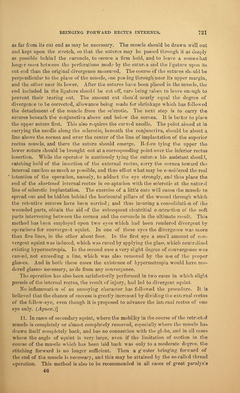 as far from its cut end as may be necessary. The muscle should be drawn well out and kept upon the stretch, so that the sutures may be passed through it as deeply as possible behind the caruncle, to secure a firm hold, and to leave a somewhat longer mass between the perforations made by the sutures and the ligature upon its cut end than the original divergence measured. The course of the sutures should be perpendicular to the plane of the muscle, one pas-ing through near its upper margin, and the other near its lower. After the sutures have been placed in the muscle, the end included in the ligature should be cut off, care being taken to leave enough to prevent their tearing out. The amount cut should nearly equal the degree of divergence to be corrected, allowance being made for shrinkage which has followed the detachment of the muscle from the sclerotic. The next step is to carry the sutures beneath the conjunctiva above and below the cornea. It is better to place the upper suture first. This also requires the curved needle. The point aimed at in carrying the needle along the sclerotic, beneath the conjunctiva, should he about a line above the cornea and over the center of the line of implantation of the superior rectus muscle, and there the suture should emerge. Before tying the upper the lower suture should be brought out at a corresponding point over the inferior rectus insertion. While the operator is cautiously tying the sutures his assistant should, catching hold of the insertion of the external rectus, carry the cornea toward the internal canthus as much as possible, and thus effect what may be considered the real intention of the operation, namely, to adduct the eye strongly, and thus place the end of the shortened internal rectus in co-aptation with the sclerotic at the natural line of sclerotic implantation. The exercise of a little care will cause the muscle to spread out and be hidden behind the horizontal pillars of the wound through which the retentive sutures have been carried; and thus insuring a consolidation of the wounded parts, obtain the aid of the subsequent cicatritial contraction of the soft parts intervening between the cornea and the caruncle in the ultimate result. This method has been employed upon two eyes which had been rendered divergent by operations for convergent squint. In one of these eyes the divergence was more than five lines, in the other about four. In the first eye a small amount of con- vergent squint was induced, which was cured by applying the glass, which neutralized existing hypermetropia. In the second case a very slight degree of convergence was caused, not exceeding a line, which was also removed by the use of the proper glasses. And in both these cases the existence of hypermetropia would have ren- dered glasses necessary, aside from any convergence. The operation has also been satisfactorily performed in two cases in which slight paresis of the internal rectus, the result of injury, had led to divergent squint. No inflammation of an annoying character has followed the procedure. It is believed that the chance of success is greatly increased by dividing the external rectus of the fellow-eye, even though it is proposed to advance the internal rectus of one eye only. (Agnew.)] 11. In cases of secondary squint, where the mobility in the course of the retracted muscle is completely or almost completely removed, especially where the muscle has drawn itself completely back, and has no connection with the globe, and in all cases where the angle of squint is very large, even if the limitation of motion in the course of the muscle which has been laid back was only to a moderate degree, the stitching forward is no longer sufficient. Then a g'eater bringing forward of the end of the muscle is necessary, and this may be attained by the so-called thread operation. This method is also to be recommended in all cases of great paralysis 46