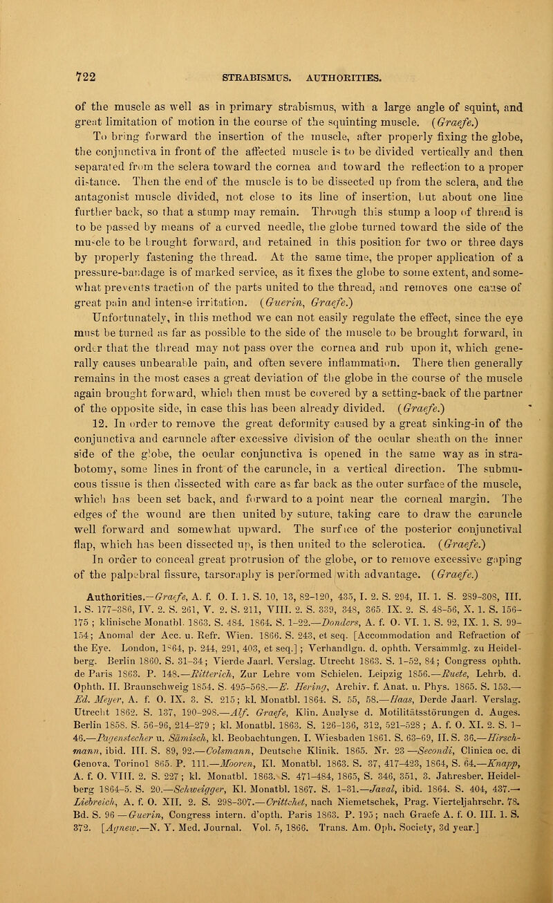 of the muscle as well as in primary strabismus, with a large angle of squint, and great limitation of motion in the course of the squinting muscle. (Graefe.) To bring forward the insertion of the muscle, after properly fixing the globe, the conjunctiva in front of the affected muscle is to be divided vertically and then separated from the sclera toward the cornea and toward the reflection to a proper di.-tance. Then the end of the muscle is to be dissected up from the sclera, and the antagonist muscle divided, not close to its line of insertion, but about one line further back, so that a stump may remain. Through this stump a loop of thread is to be passed by means of a curved needle, the globe turned toward the side of the muscle to be brought forward, and retained in this position for two or three days by properly fastening the thread. At the same time, the proper application of a pressure-bandage is of marked service, as it fixes the globe to some extent, and some- what prevents traction of the parts united to the thread, and removes one cause of great pain and intense irritation. (Guerin, Graefe.) Unfortunately, in this method we can not easily regulate the effect, since the eye must be turned as far as possible to the side of the muscle to be brought forward, in order that the thread may not pass over the cornea and rub upon it, which gene- rally causes unbearable pain, and often severe inflammation. There then generally remains in the most cases a great deviation of the globe in the course of the muscle again brought forward, which then must be covered by a setting-back of the partner of the opposite side, in case this has been already divided. (Graefe.) 12. In order to remove the great deformity caused by a great sinking-in of the conjunctiva and caruncle after excessive division of the ocular sheath on the inner side of the globe, the ocular conjunctiva is opened in the same way as in stra- botomy, some lines in front of the caruncle, in a vertical direction. The submu- cous tissue is then dissected with care as far back as the outer surface of the muscle, which has been set back, and forward to a point near the corneal margin. The edges of the wound are then united by suture, taking care to draw the caruncle well forward and somewhat upward. The surf ice of the posterior conjunctival flap, which has been dissected up, is then united to the sclerotica. (Graefe.) In order to conceal great protrusion of the globe, or to remove excessive gnping of the palpebral fissure, tarsoraphy is performed/with advantage. (Graefe.) Authorities- Graefe, A. f. 0. I. 1. S. 10, 13, 82-120, 435, I. 2. S. 294, II. 1. S. 239-308, III. 1. S. 177-386, IV. 2. S. 261, V. 2. S. 211, VIII. 2. S. 339, 348, 365. IX. 2. S. 48-56, X. 1. S. 156- 175 ; klinische Monatbl. 1863. S. 484. 1864. S. 1-22.—Bonders, A. f. 0. VI. 1. S. 92, IX. 1. S. 99- 154; Anomal der Ace. u. Refr. Wien. 1866. S. 243, et seq. [Accommodation and Refraction of the Eye. London, 1^64, p. 244, 291, 403, et seq.] ; Verhandlgn. d. ophth. Versammlg. zu Heidel- berg. Berlin 1860. S. 31-34; Vierde Jaarl. Verslag. Utrecht 1863. S. 1-52, 84; Congress ophth. de Paris 1863. P. \4S.—Ritteric7i, Zur Lehre vom Schielen. Leipzig 1856.— Buete, Lehrb. d. Ophth. II. Braunschweig 1854. S. 495-568.—E. Hering, Archiv. f. Anat. u. Phys. 1865. S. 153.— Ed. Meyer, A. f. 0. IX. 3. S. 215; kl. Monatbl. 1864. S. 55, 58.—Haas, Derde Jaarl. Verslag. Utrecht 1862. S. 137, 190-208.—Alf. Graefe, Klin. Analyse d. Motilitiitsstorungen d. Auges. Berlin 1858. S. 56-96, 214-279 ; kl. Monatbl. 1863. S. 126-ls6, 312, 521-528 ; A. f. O. XI. 2. S. 1- 46.—Pagendecher u. Samisch, kl. Beobachtungen. I. Wiesbaden 1861. S. 63-69, II. S. 36.—Hirsch- mann, ibid. III. S. 89, 92.—Colsmann, Deutsche Klinik. 1865. Nr. 23 —Secondi, Clinica oc. di Genova. Torinol 865. P. 111.—Mooren, Kl. Monatbl. 1863. S. 37, 417-423, 1864, S. 64.— Knapp, A. f. O. VIII. 2. S. 227; kl. Monatbl. 1863. S. 471-484, 1S65, S. 346, 351, 3. Jahresber. Heidel- berg 1864-5. S. 2Q.—Schweigger, Kl. Monatbl. 1867. S. 1-81.— Javal, ibid. 1864. S. 404, 437.— Liebreich, A. f. O. XII. 2. S. 298-307.—Crittchet, nach Niemetschek, Prag. Vierteljahrschr. 78. Bd. S. 96 —Guerin, Congress intern, d'opth. Paris 1863. P. 195; nach Graefe A. f. O. III. 1. S. 372. [Agneiv.— N. Y. Med. Journal. Vol. 5, 1866. Trans. Am. Oph. Society, 3d year.]