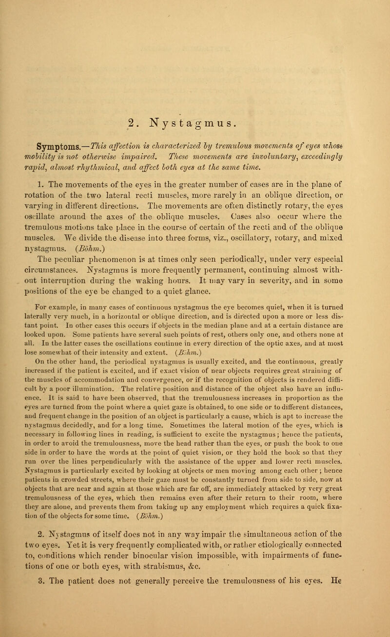 2. Nystagmus. Symptoms.—This affection is characterized oy tremulous movements of eyes whose mobility is not otherioise impaired. These movements are involuntary, exceedingly rapid, almost rhythmical, and affect loth eyes at the same time. 1. The movements of the eyes in the greater number of cases are in the plane of rotation of the two lateral recti muscles, more rarely in an oblique direction, or varying in different directions. The movements are often distinctly rotary, the eyes oscillate around the axes of the oblique muscles. Oases also occur where the tremulous motions take place in the course of certain of the recti and of the oblique muscles. We divide the disease into three forms, viz., oscillatory, rotary, and mixed nystagmus. (JBohm.) The peculiar phenomenon is at times only seen periodically, under very especial circumstances. Nystagmus is more frequently permanent, continuing almost with- out interruption during the waking hours. It may vary in severity, and in some positions of the eye be changed to a quiet glance. For example, in many cases of continuous nystagmus the eye becomes quiet, when it is turned laterally very much, in a horizontal or oblique direction, and is directed upon a more or less dis- tant point. In other cases this occurs if objects in the median plane and at a certain distance are looked upon. Some patients have several such points of rest, others only one, and others none at all. In the latter cases the oscillations continue in every direction of the optic axes, and at most lose somewhat of their intensity and extent. {JBuhm.) On the other hand, the periodical nystagmus is usually excited, and the continuous, greatly increased if the patieut is excited, and if exact vision of near objects requires great straining of the muscles of accommodation and convergence, or if the recognition of objects is rendered diffi- cult by a poor illumination. The relative position and distance of the object also have an influ- ence. It is said to have been observed, that the tremulousuess increases in proportion as the eyes are turned from the point where a quiet gaze is obtained, to one side or to different distances, and frequent change in the position of an object is particularly a cause, which is apt to increase the nystagmus decidedly, and for a long time. Sometimes the lateral motion of the eyes, which is necessary in following lines in reading, is sufficient to excite the nystagmus; hence the patients, in oider to avoid the tremulousness, move the head rather than the eyes, or push the book to one side in order to have the words at the point of quiet vision, or they hold the book so that they run over the lines perpendicularly with the assistance of the upper and lower recti muscles. Nystagmus is particularly excited by looking at objects or men moving among each other ; hence patients in crowded streets, where their gaze must be constantly turned from side to side, now at objects that are near and again at those which are far off, are immediately attacked by very great tremulousness of the eyes, which then remains even after their return to their room, where they are alone, and prevents them from taking up any employment which requires a quick fixa- tion of the objects for some time. {BoJim.) 2. Nystagmus of itself does not in any way impair the simultaneous action of the two eyes. Yet it is very frequently complicated with, or rather etiologically connected to, conditions which render binocular vision impossible, with impairments of func- tions of one or both eyes, with strabismus, &c.
