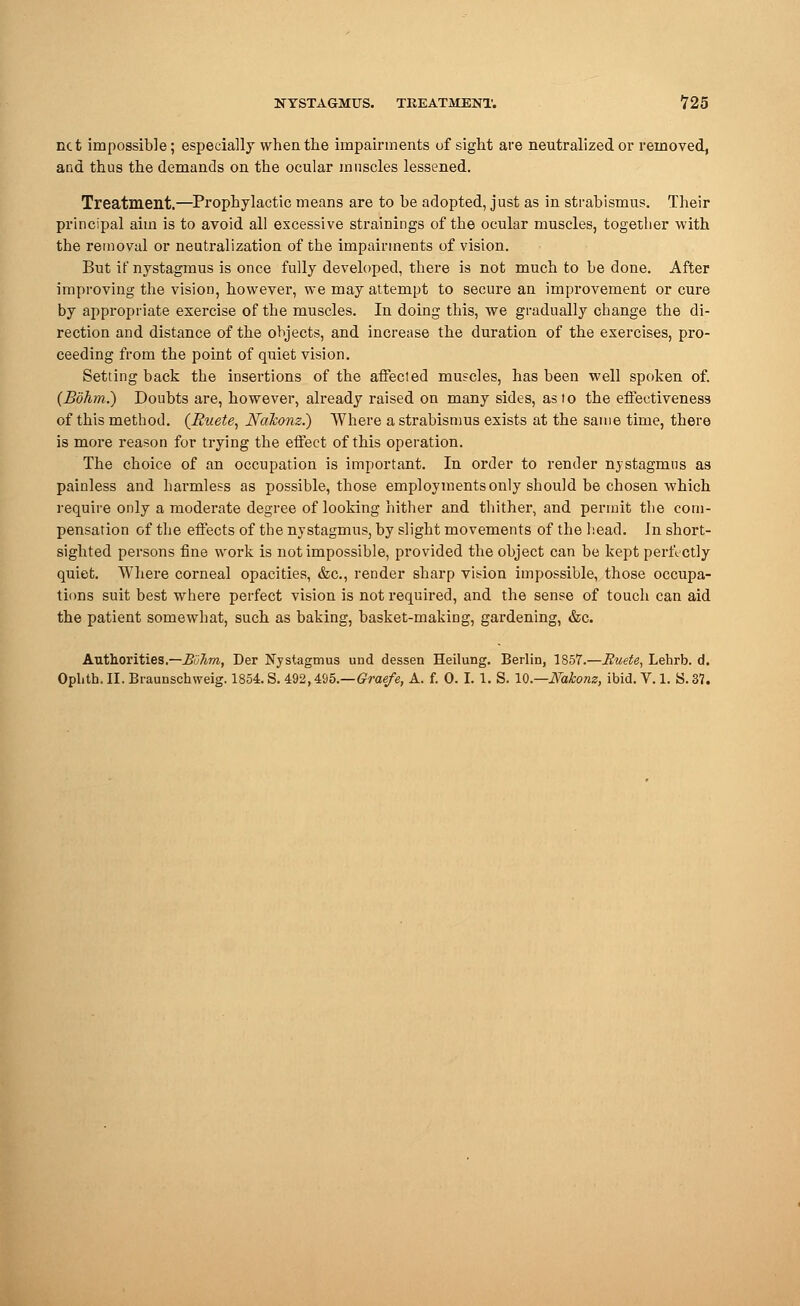 net impossible; especially when the impairments of sight are neutralized or removed, and thus the demands on the ocular muscles lessened. Treatment.—Prophylactic means are to be adopted, just as in strabismus. Their principal aim is to avoid all excessive strainings of the ocular muscles, together with the removal or neutralization of the impairments of vision. But if nystagmus is once fully developed, there is not much to be done. After improving the vision, however, we may attempt to secure an improvement or cure by appropriate exercise of the muscles. In doing this, we gradually change the di- rection and distance of the objects, and increase the duration of the exercises, pro- ceeding from the point of quiet vision. Setting back the insertions of the affecled muscles, has been well spoken of. (Bohm.) Doubts are, however, already raised on many sides, as to the effectiveness of this method. (Ruete, Nalconz.) Where a strabismus exists at the same time, there is more reason for trying the effect of this operation. The choice of an occupation is important. In order to render nystagmus as painless and harmless as possible, those employments only should be chosen which require only a moderate degree of looking hither and thither, and permit the com- pensation of the effects of the nystagmus, by slight movements of the head. Jn short- sighted persons fine work is not impossible, provided the object can be kept perfectly quiet. Where corneal opacities, &c, render sharp vision impossible, those occupa- tions suit best where perfect vision is not required, and the sense of touch can aid the patient somewhat, such as baking, basket-making, gardening, &c. Authorities.—B'uTim, Der Nystagmus und dessen Heilung. Berlin, 1857.—Ruete, Lehrb. d. Ophth. II. Braunschweig. 1854. S. 492,495.—Graefe, A. f. 0. I. 1. S. 10.—Nakonz, ibid. V. 1. S. 37.