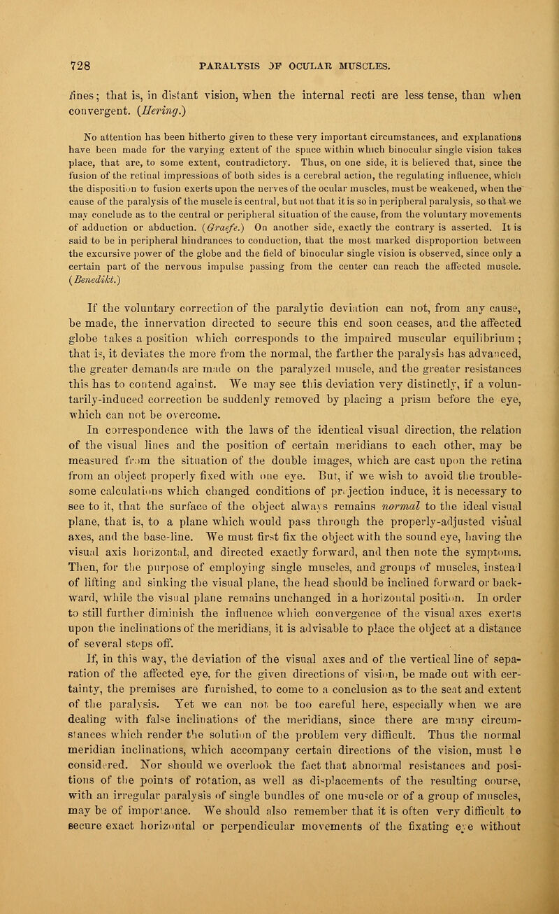 iines; that is, in distant vision, when the internal recti are less tense, than when convergent, (ffering.) No attention has been hitherto given to these very important circumstances, and explanations have been made for the varying extent of the space within which binocular single vision takes place, that are, to some extent, contradictory. Thus, on one side, it is believed that, since the fusion of the retinal impressious of both sides is a cerebral action, the regulating influence, which the disposition to fusion exerts upon the nerves of the ocular muscles, must be weakened, when the cause of the paralysis of the muscle is central, but not that it is so in peripheral paralysis, so that we may conclude as to the central or peripheral situation of the cause, from the voluntary movements of adduction or abduction. (Graefe.) On another side, exactly the contrary is asserted. It is said to be in peripheral hindrances to conduction, that the most marked disproportion between the excursive power of the globe and the field of binocular single vision is observed, since only a certain part of the nervous impulse passing from the center can reach the affected muscle. (Benedikt.) If the voluntary correction of the paralytic deviation can not, from any cause, he made, the innervation directed to secure this end soon ceases, and the affected globe takes a position which corresponds to the impaired muscular equilibrium ; that is, it deviates the more from the normal, the farther the paralysis has advanced, the greater demands are made on the paralyzed muscle, and the greater resistances this has to contend against. We may see this deviation very distinctly, if a volun- tarily-induced correction be suddenly removed by placing a prism before the eye, which can not be overcome. In correspondence with the laws of the identical visual direction, the relation of the visual lines and the position of certain meridians to each other, may be measured from the situation of the double images, which are cast upon the retina from an object properly fixed with one eye. But, if we wish to avoid the trouble- some calculations which changed conditions of pri jection induce, it is necessary to see to it, that the surface of the object always remains normal to the ideal visual plane, that is, to a plane which would pass through the properly-adjusted visual axes, and the base-line. We must first fix the object with the sound eye, having the visual axis horizontal, and directed exactly forward, and then note the symptoms. Then, for the purpose of employing single muscles, and groups of muscles, instead of lifting and sinking the visual plane, the head should be inclined forward or back- ward, while the visual plane remains unchanged in a horizontal position. In order to still further diminish the influence which convergence of the visual axes exerts upon the inclinations of the meridians, it is advisable to place the object at a distance of several steps off. If, in this way, the deviation of the visual axes and of the vertical line of sepa- ration of the affected eye. for the given directions of vision, be made out with cer- tainty, the premises are furnished, to come to a conclusion as to the seat and extent of the paralysis. Yet we can not, be too careful here, especially when we are dealing with false inclinations of the meridians, since there are many circum- stances which render the solution of the problem very difficult. Thus the normal meridian inclinations, which accompany certain directions of the vision, must le considered. Nor should we overlook the fact that abnormal resistances and posi- tions of the points of rotation, as well as displacements of the resulting course, with an irregular paralysis of single bundles of one mu*cle or of a group of muscles, may he of importance. We should also remember that it is often very difficult to secure exact horizontal or perpendicular movements of the fixating eye without