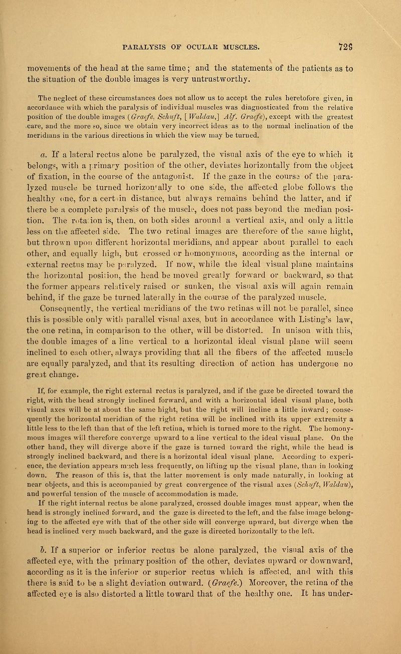 movements of the head at the same time; and the statements of the patients as to the situation of the double images is very untrustworthy. The neglect of these circumstances does not allow us to accept the rules heretofore given, in accordance with which the paralysis of individual muscles was diagnosticated from the relative position of the double images {Graefe. Schuft, [Waldau,] Alf. Graefe), except with the greatest care, and the more so, since we obtain very incorrect ideas as to the uormal inclination of the meridians in the various directions iu which the view may be turned. a. If a lateral rectus alone be paralyzed, the visual axis of the eye to which it belongs, with a primary position of the other, deviates horizontally from the object of fixation, in the course of the antagonist. If the gaze in the course of the para- lyzed muscle be turned horizon'ally to one side, the affected globe follows the healthy one, for a cert an distance, but always remains behind the latter, and if there be a complete paralysis of the muscle, does not pass beyond the median posi- tion. The rota: ion is, then, on both sides around a vertical axis, and only a little less on the affected side. The two retinal images are therefore of the same hight, but thrown upon different horizontal meridians, and appear about parallel to each other, and equally high, but crossed or homonymous, according as the internal or external rectus may be pnralyzed. If now, while the ideal visual plane maintains the horizontal position, the head be moved greatly forward or backward, so that the former appears relatively raised or sunken, the visual axis will again remain behind, if the gaze be turned laterally in the course of the paralyzed muscle. Consequently, the vertical meridians of the two retinas will not be parallel, since this is possible only with parallel visual axes, but in accordance with Listing's law, the one retina, in comparison to the other, will be distorted. In unison with this, the double images of a line vertical to a horizontal ideal visual plane will seem inclined to each other, always providing that all the fibers of the affected muscle are equally paralyzed, and that its resulting direction of action has undergone no great change. If, for example, the right external rectus is paralyzed, and if the gaze be directed toward the right, with the head strongly inclined forward, and with a horizontal ideal visual plane, both visual axes will be at about the same bight, but the right will incline a little inward ; conse- quently the horizontal meridian of the right retina will be inclined with its upper extremity a little less to the left than that of the left retina, which is turned more to the right. The homony- mous images will therefore converge upward to a line vertical to the ideal visual plane. On the other hand, they will diverge above if the gaze is turned toward the right, while the head is strongly inclined backward, and there is a horizontal ideal visual plane. According to experi- ence, the deviation appears m ich less frequently, on lifting np the visual plane, than in looking down. The reason of this is, that the latter movement is only made naturally, in looking at near objects, and this is accompanied by great convergence of the visual axes (Seliuft, Waldau), and powerful tension of the muscle of accommodation is made. If the right internal rectus be alone paralyzed, crossed double images must appear, when the head is strongly inclined forward, and the gaze is directed to the left, and the false image belong- ing to the affected eye with that of the other side will converge upward, but diverge when the head is inclined very much backward, and the gaze is directed horizontally to the left. b. If a superior or inferior rectus be alone paralyzed, the visual axis of the affected eye, with the primary position of the other, deviates upward or downward, according as it is the inferior or superior rectus which is affected, and with this there is said to be a slight deviation outward. (Graefe.) Moreover, the retina of the affected eye is also distorted a little toward that of the healthy one. It has under-