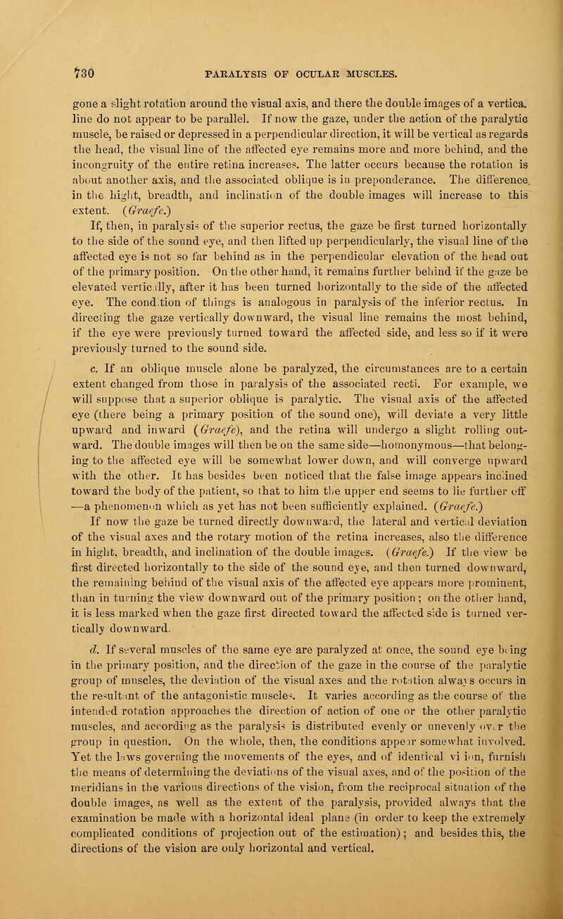 gone a slight rotation around the visual axis, and there the double images of a vertica. line do not appear to he parallel. If now the gaze, under the action of the paralytic muscle, be raised or depressed in a perpendicular direction, it will be vertical as regards the head, the visual line of the affected eye remains more and more behind, and the incongruity of the entire retina increases. The latter occurs because the rotation is about another axis, and the associated oblique is in preponderance. The difference. in. the bight, breadth, and inclination of the double images will increase to this extent. (Graefe.) If, then, in paralysis of the superior rectus, the gaze be first turned horizontally to the side of the sound eye, and then lifted up perpendicularly, the visual line of the affected eye is not so far behind as in the perpendicular elevation of the head out of the primary position. On the other hand, it remains further behind if the gaze be elevated vertically, after it has been turned horizontally to the side of the affected eye. The condition of things is analogous in paralysis of the inferior rectus. In directing the gaze vertically downward, the visual line remains the most behind, if the eye were previously turned toward the affected side, and less so if it were previously turned to the sound side. c. If an oblique muscle alone be paralyzed, the circumstances are to a certain extent changed from those in paralysis of the associated recti. For example, we will suppose that a superior oblique is paralytic. The visual axis of the affected eye (there being a primary position of the sound one), will deviate a very little upward and inward (Graefe), and the retina will undergo a slight rolling out- ward. The double images will then be on the same side—homonymous—that belong- ing to the affected eye will be somewhat lower down, and will converge upward with the other. It has besides been noticed that the false image appears inclined toward the body of the patient, so that to him the upper end seems to lie. further off —a phenomenon which as yet has not been sufficiently explained. (Graefe.) If now the gaze be turned directly downward, the lateral and vertical deviation of the visual axes and the rotary motion of the retina increases, also the difference in hight, breadth, and inclination of the double images. (Graefe.) If the view be first directed horizontally to the side of the sound eye, and then turned downward, the remaining behind of the visual axis of the affected eye appears more prominent, than in turning the view downward out of the primary position ; on the other hand, it is less marked when the gaze first directed toward the affected side is turned ver- tically downward. d. If several muscles of the same eye are paralyzed at once, the sound eye biing in the primary position, and the direction of the gaze in the course of the paralytic group of muscles, the deviation of the visual axes and the rotation always occurs in the resultant of the antagonistic muscles It varies according as the course of the intended rotation approaches the direction of action of one or the other paralytic muscles, and according as the paralysis is distributed evenly or unevenly <>v.r the group in question. On the whole, then, the conditions appeir somewhat involved. Yet the biws governing the movements of the eyes, and of identical vi ion, furnish the means of determining the deviations of the visual axes, and of the position of the meridians in the various directions of the vision, from the reciprocal situation of the double images, as well as the extent of the paralysis, provided always that the examination be made with a horizontal ideal plane (in order to keep the extremely complicated conditions of projection out of the estimation); and besides this, the directions of the vision are only horizontal and vertical.