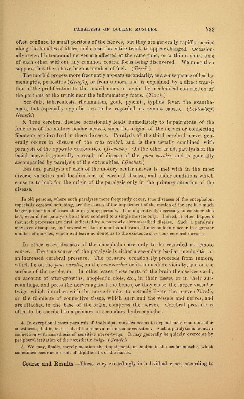 ofien confined to small portions of the nerves, but they are generally rapidly carried along the bundles of fibers, and c:iuse the entire trunk to appear changed. Occasion- ally several intracranial nerves are affected at the same time, or within a short time of each other, without any common central focus being discovered. We must then suppose that there have been a Dumber of foci. (Turck.) The morbid process more frequently appears secondarily, as a consequence of basilar meningitis, periostitis (Graefe), or from tumors, and is explained by a direct transi- tion of the proliferation to the neurilemma, or again by mechanical contraction of the portions of the trunk near the inflammatory focus. (Turck.) Scrofula, tuberculosis, rheumatism, gout, pyemia, typhus fever, the exanthe- mata, but especially syphilis, are to be regarded as remote causes. (Leidesdorf, Graefe.) b. True cerebral disease occasionally leads immediately to impairments of the functions of the motory ocular nerves, since the origins of the nerves or connecting filaments are involved in these diseases. Paralysis of the third cerebral nerves gen- erally occurs in disease of the crus cerebri, and is then usually combined with paralysis of the opposite extremities. (Duclielc.) On the other hand, paralysis of the facial nerve is generally a result of disease of the pons varolii, and is generally accompanied by paralysis of the extremities. (DucheJc.) Besides, paralysis of each of the motory ocular nerves is met with in the most diverse varieties and localizations of cerebral disease, and under conditions which cause us to look for the origin of the paralysis only in the primary situation of the In old persons, where such paralyses more frequently occur, true diseases of the encephalon, especially cerebral softening, are the causes of the impairment of the motion of the eye in a much larger proportion of cases than in young persons. It is imperatively necessary to consider this fact, even if the paralysis be at first confined to a single muscle only. Indeed, it often happens that such processes are first indicated by a narrowly circumscribed disease. Such a paralysis may even disappear, and several weeks or months afterward it may suddenly occur in a greater number of muscles, which will leave no doubt as to the existence of serious cerebral disease. In other cases, diseases of the encephalon are only to be regarded as remote causes. The true source of the paralysis is either a secondary basilar meningitis, or an increased cerebral pressure. The pressure occasionally proceeds from tumors, \\ Inch 1 e on the pons varolii, on the cms cerebri or its immediate vicinity, and on the surface of the cerebrum. In other cases, these parts of the brain themselves swell, on account of after-growths, apoplectic clot-, &c, in their tissue, or in their sur- roundings, and press the nerves again-t the bones, or they cause the larger vascular twigs, which interlace with the nerve-trunks, to actually ligate the nerve (Tiirclc), or the filaments of connective tissue, which surround the vessels and nerves, and are attached to the base of the brain, compress the nerves. Cerebral pressure is often to be ascribed to a primary or secondary hydrocephalus. 4. In exceptional cases paralysis of individual muscles seems to depeud merely on muscular anaesthesia, that is, is a result of the removal of muscular sensation. Such a paralysis is found in connection with anaesthesia of sensitive nerve-twigs. It may generally be quickly overcome by peripheral irritation of the anaesthetic twigs. {Graefe.) 5. We may, finally, merely mention the impairments of motion in the ocular muscles, which sometimes occur as a result of diphtheritis of the fauces. Course and R2Sults.—These vary exceedingly in individual cases, according to