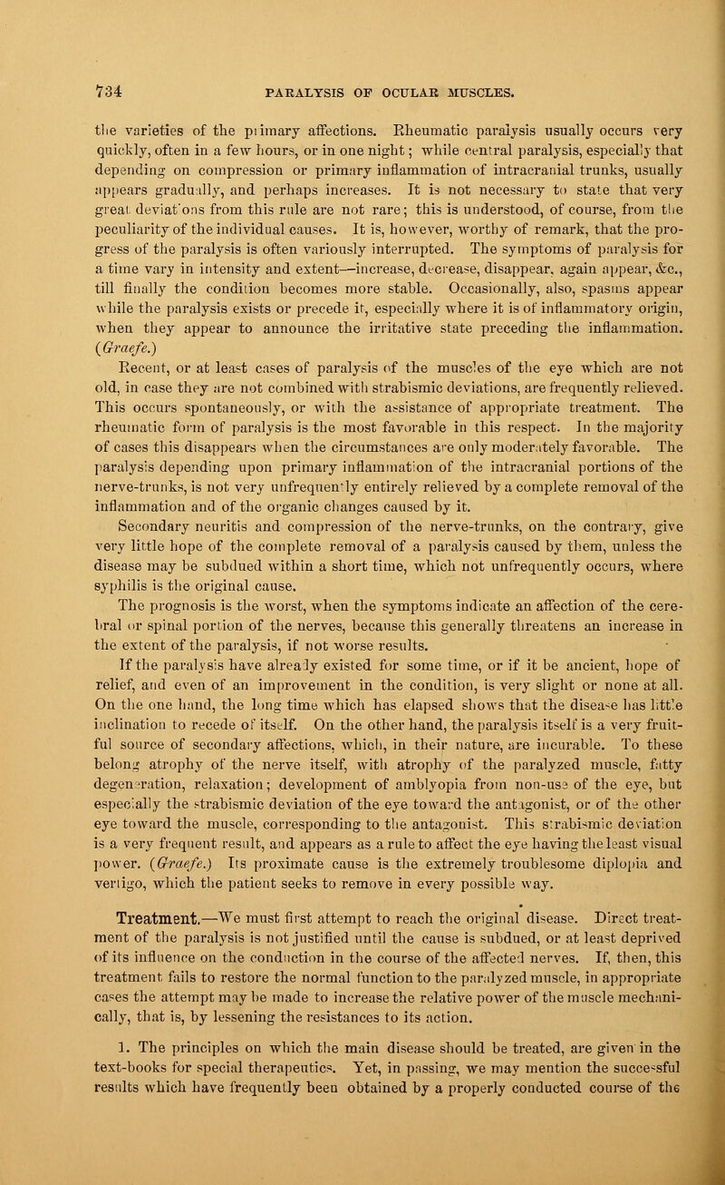the varieties of the piimary affections. Rheumatic paralysis usually occurs very quickly, often in a few hours, or in one night; while central paralysis, especially that depending on compression or primary inflammation of intracranial trunks, usually appears gradually, and perhaps increases. It is not necessary to state that very great, deviat'ons from this rule are not rare; this is understood, of course, from the peculiarity of the individual causes. It is, however, worthy of remai'k, that the pro- gress of the paralysis is often variously interrupted. The symptoms of paralysis for a time vary in intensity and extent—increase, decrease, disappear, again appear, &c, till finally the condition hecomes more stable. Occasionally, also, spasms appear while the paralysis exists or precede it, especially where it is of inflammatory origin, when they appear to announce the irritative state preceding the inflammation. (Graefe.) Recent, or at least cases of paralysis of the muscles of the eye which are not old, in case they are not combined with strabismic deviations, are frequently relieved. This occurs spontaneously, or with the assistance of appropriate treatment. The rheumatic form of paralysis is the most favorable in this respect. In the majority of cases this disappears when the circumstances are only moderately favorable. The paralysis depending upon primary inflammation of the intracranial portions of the nerve-trunks, is not very unfrequentdy entirely relieved by a complete removal of the inflammation and of the organic changes caused by it. Secondary neuritis and compression of the nerve-trunks, on the contrary, give very little hope of the complete removal of a paralysis caused by them, unless the disease may be subdued within a short time, which not unfrequently occurs, where syphilis is the original cause. The prognosis is the worst, when the symptoms indicate an affection of the cere- bral or spinal portion of the nerves, because this generally threatens an increase in the extent of the paralysis, if not worse results. If the paralysis have alrealy existed for some time, or if it be ancient, hope of relief, and even of an improvement in the condition, is very slight or none at all. On the one hand, the long time which has elapsed shows that the disease has little inclination to recede of itself. On the other hand, the paralysis itself is a very fruit- ful source of secondary affections, which, in their nature, are incurable. To these belong atrophy of the nerve itself, witli atrophy of the paralyzed muscle, fatty degeneration, relaxation; development of amblyopia from non-use of the eye, but especially the strabismic deviation of the eye toward the antagonist, or of the other eye toward the muscle, corresponding to the antagonist. This strabismic deviation is a very frequent result, and appears as a rule to affect the eye having the least visual power. (Graefe.) Its proximate cause is the extremely troublesome diplopia and vertigo, which the patient seeks to remove in every possible way. Treatment.—We must first attempt to reach the original disease. Direct treat- ment of the paralysis is not justified until the cause is subdued, or at least deprived of its influence on the conduction in the course of the affected nerves. If, then, this treatment, fails to restore the normal function to the paralyzed muscle, in appropriate cases the attempt may be made to increase the relative power of the muscle mechani- cally, that is, by lessening the resistances to its action. 1. The principles on which the main disease should be treated, are given in the text-books for special therapeutics. Yet, in passing, we may mention the successful results which have frequently been obtained by a properly conducted course of the