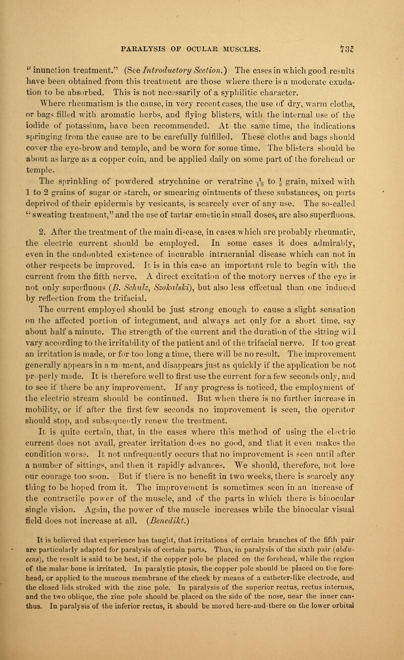 inunction treatment. (See Introductory Section.) The cases in which good results have been obtained from this treatment are those where there is a moderate exuda- tion to be absorbed. This is not necessarily of a syphilitic character. Where rheumatism is the cause, in very recent cases, the use of dry, warm cloths, or bags filled with aromatic herbs, and flying blisters, with the internal use of the iodide of potassium, have been recommended. At the same time, the indications springing from tbe cause are to be carefully fulfilled. These cloths and bags should cover the eye-brow and temple, and be worn for some time. The blisters should be about as large as a copper coin, and be applied daily on some part of the forehead or temple. The sprinkling of powdered strychnine or veratrine ^ to -J grain, mixed with 1 to 2 grains of sugar or starch, or smearing ointments of these substances, on parts deprived of their epidermis by vesicants, is scarcely ever of any use. The so-called  sweating treatment, and the use of tartar emetic in small doses, are also superfluous. 2. After the treatment of the main disease, in cases which are probably rheumatic, the electric current should be employed. In some cases it does admirably, even in the undoubted existence of incurable intracranial disease which can not in other respects be improved. It is in this case an important rule to begin with the current from the fifth nerve. A direct excitation of the motory nerves of the eye is not only superfluous (B. Schuh, SzokalsM), but also less effectual than one induced by reflection from the trifacial. The current employed should be just strong enough to cause a slight sensation on the affected portion of integument, and always act only for a short time, say about half a minute. The strength of the current and the duration of the sitting wi.l vary according to the irritability of the patient and of the trifacial nerve. If too great an irritation is made, or for too long a time, there will be no result. The improvement generally appears in a moment, and disappears just as quickly if the application be not properly made. It is therefore well to first use the current for a few seconds only, and to see if there be any improvement. If any progress is noticed, the employment of the electric stream should be continued. But when there is no further increase in mobility, or if after the first few seconds no improvement is seen, the operator should stop, and subsequently renew the treatment. It is quite certain, that, in the cases where this method of using the electric current does not avail, greater irritation does no good, and that it even makes the condition worse. It not (infrequently occurs that no improvement is seen until after a number of sittings, and then it rapidly advances. We should, therefore, not lose our courage too soon. But if there is no benefit in two weeks, there is scarcely any thing to be hoped from it. The improvement is sometimes seen in an increase of the contractile power of the muscle, and of the parts in which there is binocular single vision. Again, the power of the muscle increases while the binocular visual field does not increase at all. (BenedUct.) It is believed that experience has taught, that irritations of certain branches of the fifth pair are particularly adapted for paralysis of certain parts. Thus, in paralysis of the sixth pair (abdu- cens), the result is said to be best, if the copper pole be placed on the forehead, while the region of the malar bone is irritated. In paralytic ptosis, the copper pole should be placed on the fore- head, or applied to the mucous membrane of the cheek by means of a catheter-like electrode, and the closed lids stroked with the zinc pole. In paralysis of the superior rectus, rectus interims, and the two oblique, the zinc pole should be placed on the side of the nose, near the inner can- thus. In paralysis of the inferior rectus, it should be moved here-aud-there on the lower orbital