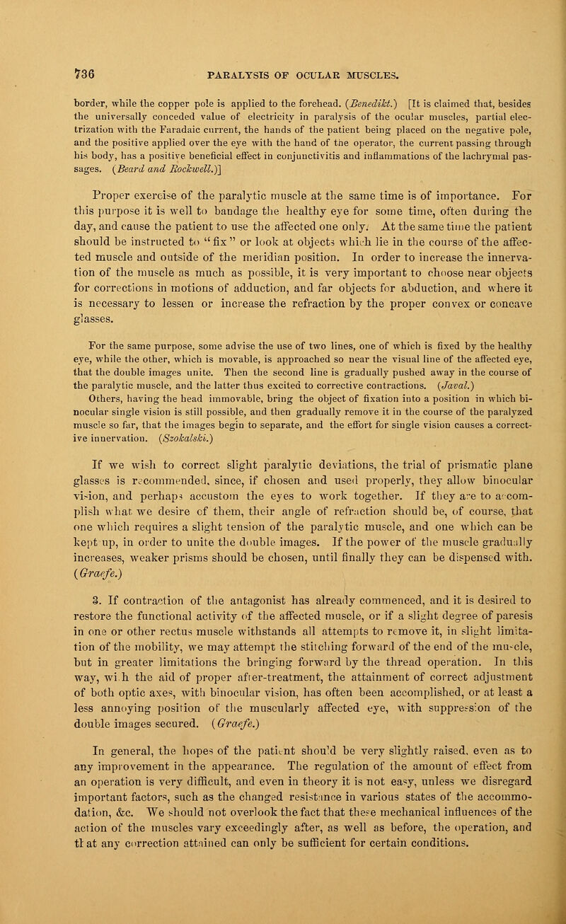 border, while the copper pole is applied to the forehead. (Benedikt.) [It is claimed that, besides the universally conceded value of electricity in paralysis of the ocular muscles, partial elec- trization with the Faradaic current, the hands of the patient being placed on the negative pole, and the positive applied over the eye with the hand of the operator, the current passing through his body, has a positive beneficial effect in conjunctivitis and inflammations of the lachrymal pas- sages. (Beard and Rockwell.)] Proper exercise of the paralytic muscle at the same time is of importance. For this purpose it is well to bandage the healthy eye for some time, often during the day, and cause the patient to use the affected one only. At the same time the patient should be instructed to fix or look at objects which lie in the course of the affec- ted muscle and outside of the meridian position. In order to increase the innerva- tion of the muscle as much as possible, it is very important to choose near objects for corrections in motions of adduction, and far objects for abduction, and where it is necessary to lessen or increase the refraction by the proper convex or concave For the same purpose, some advise the use of two lines, one of which is fixed by the healthy eye, while the other, which is movable, is approached so near the visual line of the affected eye, that the double images unite. Then the second line is gradually pushed away in the course of the paralytic muscle, and the latter thus excited to corrective contractions. (Javal.) Others, having the head immovable, bring the object of fixation into a position in which bi- nocular single vision is still possible, and then gradually remove it in the course of the paralyzed muscle so far, that the images begin to separate, and the effort for single vision causes a correct- ive innervation. (Szokalski.) If we wish to correct slight paralytic deviations, the trial of prismatic plane glasses is ^commended, since, if chosen and used properly, they allow binocular vision, and perhaps accustom the eyes to work together. If they are to accom- plish what, we desire cf them, their angle of refraction should be, of course, that one which requires a slight tension of the paralytic muscle, and one which can be kept up, in order to unite the double images. If the power of the muscle gradually increases, weaker prisms should be chosen, until finally they can be dispensed with. (Graefe.) 3. If contraction of the antagonist has already commenced, and it is desired to restore the functional activity of the affected muscle, or if a slight degree of paresis in one or other rectus muscle withstands all attempts to remove it, in slight limita- tion of the mobility, we may attempt the stitching forward of the end of the mu-cle, but in greater limitations the bringing forward by the thread operation. In this way, wi.h the aid of proper afrer-treatment, the attainment of correct adjustment of both optic axes, with binocular vision, has often been accomplished, or at least a less annoying position of.the muscularly affected eye, with suppression of the double images secured. (Graefe.) In general, the hopes of the patient shouM be very slightly raised, even as to any improvement in the appearance. The regulation of the amount of effect from an operation is very difficult, and even in theory it is not easy, unless we disregard important factors, such as the changed resistance in various states of the accommo- dation, &c. We should not overlook the fact that these mechanical influences of the action of the muscles vary exceedingly after, as well as before, the operation, and tlat any correction attained can only be sufficient for certain conditions.