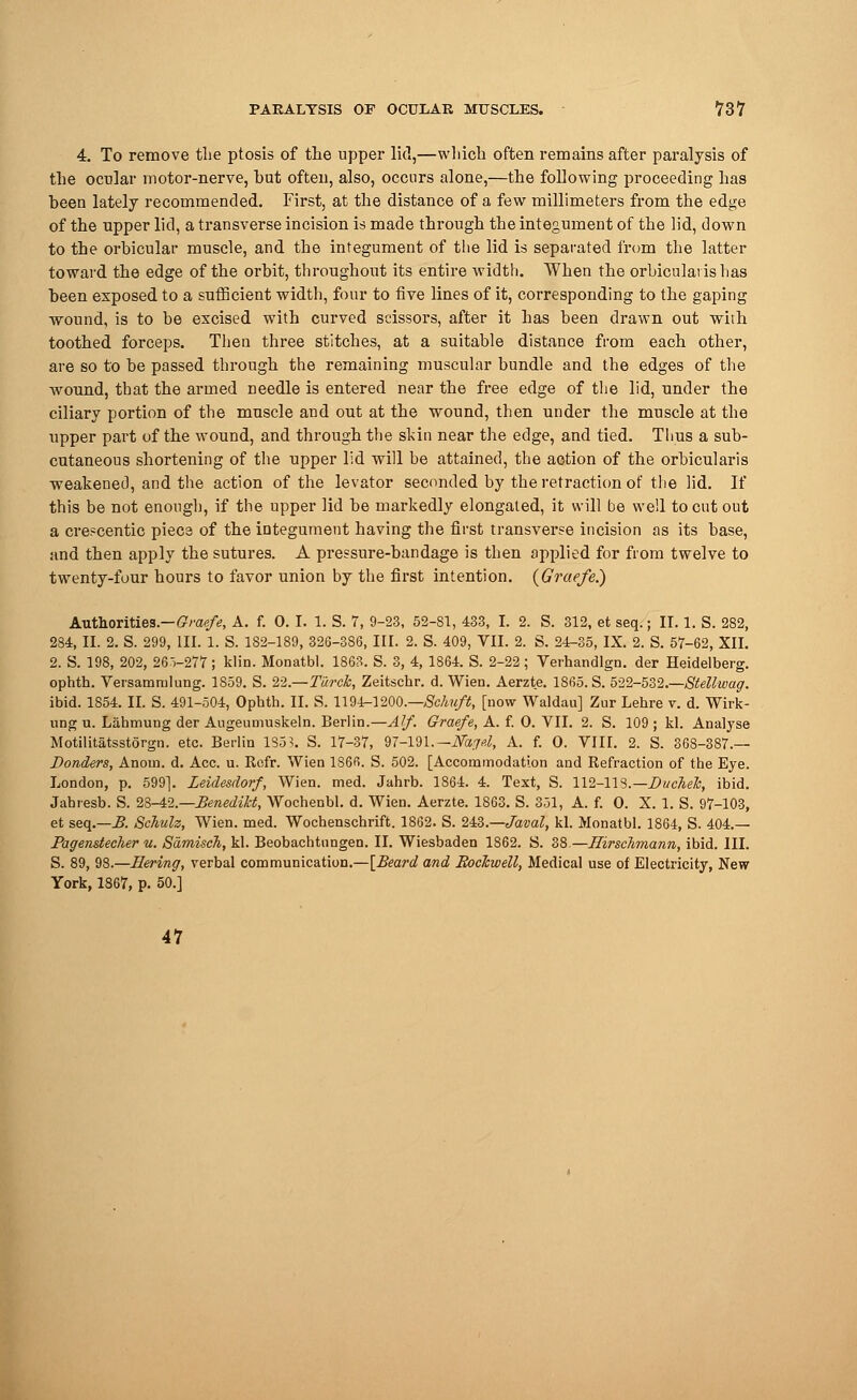 4. To remove the ptosis of the upper lid,—which often remains after paralysis of the ocular motor-nerve, hut often, also, occurs alone,—the following proceeding has been lately recommended. First, at the distance of a few millimeters from the edge of the upper lid, a transverse incision is made through the integument of the lid, down to the orbicular muscle, and the integument of the lid is separated from the latter toward the edge of the orbit, throughout its entire width. When the orbicularis has been exposed to a sufficient width, four to five lines of it, corresponding to the gaping wound, is to be excised with curved scissors, after it has been drawn out with toothed forceps. Then three stitches, at a suitable distance from each other, are so to be passed through the remaining muscular bundle and the edges of the wound, that the armed needle is entered near the free edge of the lid, under the ciliary portion of the muscle and out at the wound, then under the muscle at the upper part of the wound, and through the skin near the edge, and tied. Thus a sub- cutaneous shortening of the upper lid will be attained, the action of the orbicularis weakened, and the action of the levator seconded by the retraction of the lid. If this be not enough, if the upper lid be markedly elongated, it will be well to cut out a crescentic piece of the integument having the first transverse incision as its base, and then apply the sutures. A pressure-bandage is then applied for from twelve to twenty-four hours to favor union by the first intention. (Graefe.) Authorities.—Graefe, A. f. 0. I. 1. S. 7, 9-23, 52-81, 433, I. 2. S. 312, et seq.; II. 1. S. 282, 284, II. 2. S. 299, III. 1. S. 182-189, 326-386, III. 2. S. 409, VII. 2. S. 24-35, IX. 2. S. 57-62, XII. 2. S. 198, 202, 26 V277 ; klin. Monatbl. 1863. S. 3, 4, 1864. S. 2-22 ; Verhandlgn. der Heidelberg, ophth. Versammlung. 1859. S. 22.—Turck, Zeitschr. d. Wien. Aerzte. 1865. S. 522-532.—Stellwag. ibid. 1854. II. S. 491-504, Ophth. II. S. 1194-1200.—Schuft, [now Waldau] Zur Lehre v. d. Wirk- ung u. Labmung der Augeumuskeln. Berlin.—Alf. Graefe, A. f. 0. VII. 2. S. 109 ; kl. Analyse Motilitatsstorgn. etc. Berlin 1S53. S. 17-37, 97-191.— Mt,jd, A. f. O. VIII. 2. S. 368-387.— Bonders, Anoin. d. Ace. u. Rofr. Wien 1866. S. 502. [Accommodation and Refraction of the Eye. London, p. 599]. Leidesdorf, Wien. med. Jahrb. 1864. 4. Text, S. 112-113.— Ducheh, ibid. Jahresb. S. 28-42.—Benedikt, Wochenbl. d. Wien. Aerzte. 1863. S. 351, A. f. O. X. 1. S. 97-103, et seq.—B. Schulz, Wien. med. Wochenschrift. 1862. S. 243.—Javal, kl. Monatbl. 1864, S. 404.— Pagenstecher u. Samisch, kl. Beobachtungen. II. Wiesbaden 1862. S. 38—Hirschmann, ibid. III. S. 89, 98.—Bering, verbal communication.—[Beard and Rockwell, Medical use of Electricity, New York, 1867, p. 50.] 47