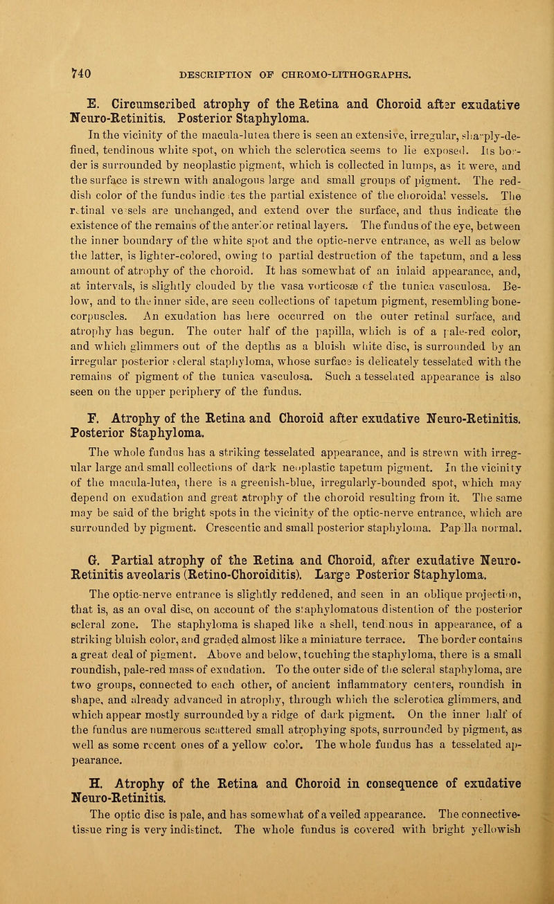 E. Circumscribed atrophy of the Retina and Choroid after exudative Neuro-Retinitis. Posterior Staphyloma. In the vicinity of the rnacula-lutea there is seen an extensive, irregular, sharply-de- fined, tendinous white spot, on which the sclerotica seems to lie exposed. Its bor- der is surrounded by neoplastic pigment, which is collected in lumps, as it were, and the surface is strewn with analogous large and small groups of pigment. The red- dish color of the fundus indie <tes the partial existence of the choroidal vessels. The ivtinal vessels are unchanged, and extend over the surface, and thus indicate the existence of the remains of the anterior retinal layers. The fundus of the eye, between the inner boundary of the white spot and the optic-nerve entrance, as well as below the latter, is lighter-colored, owing to partial destruction of the tapetum, and a less amount of atrophy of the choroid. It has somewhat of an inlaid appearance, and, at intervals, is slightly clouded by the vasa vorticosse of the tunica vasculosa. Be- low, and to the inner side, are seen collections of tapetum pigment, resembling bone- corpuscles. An exudation has here occurred on the outer retinal surface, and atrophy lias begun. The outer half of the papilla, which is of a [ale-red color, and which glimmers out of the depths as a bluish white disc, is surrounded by an irregular posterior s-eleral staphyloma, whose surface is delicately tesselated with the remains of pigment of the tunica vasculosa. Such a tesselated appearance is also seen on the upper periphery of the fundus. F. Atrophy of the Retina and Choroid after exudative Neuro-Retinitis. Posterior Staphyloma. The whole fundus has a striking tesselated appearance, and is strewn with irreg- ular large and small collections of dark neoplastic tapetum pigment. In the vicinity of the macula-lutea, there is a greenish-blue, irregularly-bounded spot, which may depend on exudation and great atrophy of the choroid resulting from it. The same may be said of the bright spots in the vicinity of the optic-nerve entrance, which are surrounded by pigment. Crescentic and small posterior staphyloma. Papilla normal. G. Partial atrophy of the Retina and Choroid, after exudative Neuro- Retinitis aveolaris (Retino-Choroiditis). Large Posterior Staphyloma. The optic-nerve entrance is slightly reddened, and seen in an oblique projection, that is, as an oval disc, on account of the siaphylomatous distention of the posterior scleral zone. The staphyloma is shaped like a shell, tendinous in appearance, of a striking bluish color, and graded almost like a miniature terrace. The border contains a great deal of pigment. Above and below, touching the staphyloma, there is a small roundish, pale-red mass of exudation. To the outer side of the scleral staphyloma, are two groups, connected to each other, of ancient inflammatory centers, roundish in shape, and already advanced in atrophy, through which the sclerotica glimmers, and which appear mostly surrounded by a ridge of dark pigment. On the inner half of the fundus are numerous scattered small atrophying spots, surrounded by pigment, as well as some recent ones of a yellow color. The whole fundus has a tesselated ap- pearance. H. Atrophy of the Retina and Choroid in consequence of exudative Neuro-Retinitis. The optic disc is pale, and has somewhat of a veiled appearance. The connective- tissue ring is very indistinct. The whole fundus is covered with bright yellowish