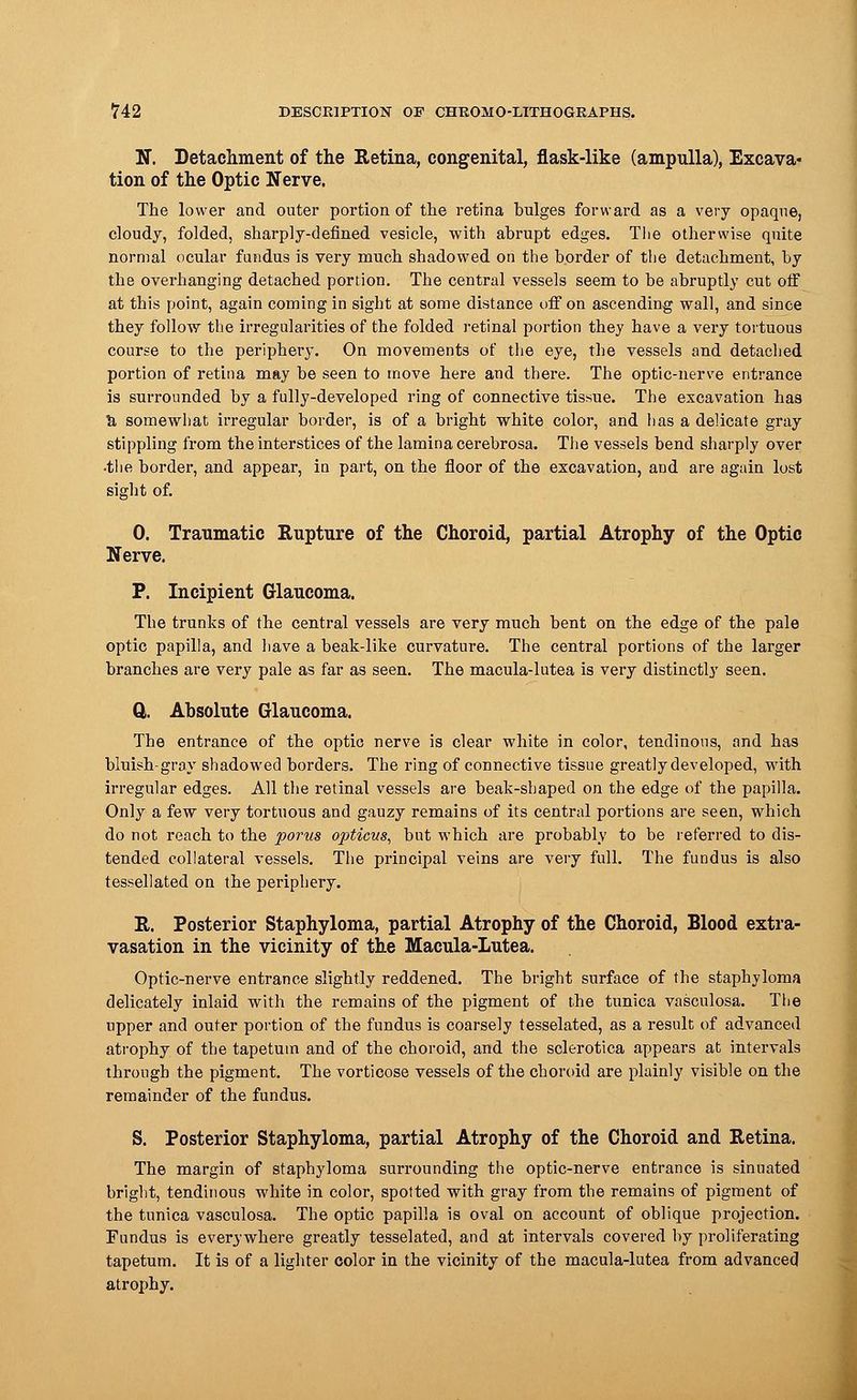 N. Detachment of the Retina, congenital, flask-like (ampulla), Excava- tion of the Optic Nerve. The lower and outer portion of the retina bulges forward as a very opaque, cloudy, folded, sharply-defined vesicle, with abrupt edges. Tlie otherwise quite normal ocular fundus is very much shadowed on the border of the detachment, by the overhanging detached portion. The central vessels seem to be abruptly cut off at this point, again coining in sight at some distance off on ascending wall, and since they follow the irregularities of the folded retinal portion they have a very tortuous course to the periphery. On movements of the eye, the vessels and detached portion of retina may be seen to move here and there. The optic-nerve entrance is surrounded by a fully-developed ring of connective tissue. The excavation has & somewhat irregular border, is of a bright white color, and has a delicate gray stippling from the interstices of the lamina cerebrosa. The vessels bend sharply over •the border, and appear, in part, on the floor of the excavation, and are again lost sight of. 0. Traumatic Rupture of the Choroid, partial Atrophy of the Optic Nerve. P. Incipient Glaucoma. The trunks of the central vessels are very much bent on the edge of the pale optic papilla, and have a beak-like curvature. The central portions of the larger branches are very pale as far as seen. The macula-lutea is very distinctly seen. ft. Absolute Glaucoma. The entrance of the optic nerve is clear white in color, tendinous, and has bluish-gray shadowed borders. The ring of connective tissue greatly developed, with irregular edges. All the retinal vessels are beak-shaped on the edge of the papilla. Only a few very tortuous and gauzy remains of its central portions are seen, which do not reach to the porus opticus, but which are probably to be referred to dis- tended collateral vessels. The principal veins are very full. The fundus is also tessellated on the periphery. R. Posterior Staphyloma, partial Atrophy of the Choroid, Blood extra- vasation in the vicinity of the Macula-Lutea. Optic-nerve entrance slightly reddened. The bright surface of the staphyloma delicately inlaid with the remains of the pigment of the tunica vasculosa. The upper and outer portion of the fundus is coarsely tesselated, as a result of advanced atrophy of the tapetum and of the choroid, and the sclerotica appears at intervals through the pigment. The vorticose vessels of the choroid are plainly visible on the remainder of the fundus. S. Posterior Staphyloma, partial Atrophy of the Choroid and Retina. The margin of staphyloma surrounding the optic-nerve entrance is sinuated bright, tendinous white in color, spotted with gray from the remains of pigment of the tunica vasculosa. The optic papilla is oval on account of oblique projection. Fundus is everywhere greatly tesselated, and at intervals covered by proliferating tapetum. It is of a lighter color in the vicinity of the macula-lutea from advanced atrophy.