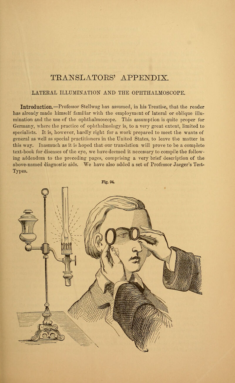 LATEEAL ILLUMINATION AND THE OPHTHALMOSCOPE. Introduction.—Professor Stellwag lias assumed, in his Treatise, that the reader has already made himself familiar with the employment of lateral or oblique illu- mination and the use of the ophthalmoscope. This assumption is quite proper for Germany, where the practice of ophthalmology is, to a very great extent, limited to specialists. It is, however, hardly right for a work prepared to meet the wants of general as -well as special practitioners in the United States, to leave the matter in this way. Inasmuch as it is hoped that our translation will prove to be a complete text-book for diseases of the eye, we have deemed it necessary to compile the follow- ing addendum to the preceding pages, comprising a very brief description of the above-named diagnostic aids. We have also added a set of Professor Jaeger's Test- Types. Fig. 94