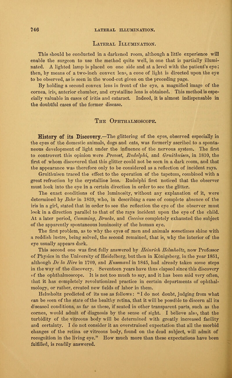 Lateral Illumination. This should be conducted in a darkened room, although a little experience will enable the surgeon to use the method quite well, in one that is partially illumi- nated. A lighted lamp is placed on one side and at a level with the patient's eye; then, by means of a two-inch convex lens, a cone of light is directed upon the eye to be observed, as is seen in the wood-cut given on the preceding page. By holding a second convex leDS in front of the eye, a magnified image of the cornea, iris, anterior chamber, and crystalline lens is obtained. This method is espe- cially valuable in cases of iritis and cataract. Indeed, it is almost indispensable in the doubtful cases of the former disease. The Ophthalmoscope. History of its Discovery.—The glittering of the eyes, observed especially in the eyes of the domestic animals, dogs and cats, was formerly ascribed to a sponta- neous development of light under the influence of the nervous system. The first to controvert this opinion were JPrevost, MudolpM, and Gruithuisen, in 1810, the first of whom discovered that this glitter could not be seen in a dark room, and that the appearance was therefore only to be considered as a reflection of incident rays. Gruithuisen traced the effect to the operation of the tapetum, combined with a great refraction by the crystalline lens. Eudolphi first noticed that the observer must look into the eye in a certain direction in order to see the glitter. The exact conditions of the luminosity, without any explanation of it, were determined by Behr in 1839, who, in describing a case of complete absence of the iris in a girl, stated that in order to see the reflection the eye of the observer must look in a direction parallel to that of the rays incident upon the eye of the child. At a later period, Cumming, BrueJce, and Goccius completely exhausted the subject of the apparently spontaneous luminosity of the human eye. The first problem, as to why the eyes of men and animals sometimes shine with a reddish lustre, being solved, the second remained, that is, why the interior of the eye usually appears dark. This second one was first fully answered by Heinrich llelmholtz, now Professor of Physics in the University of Heidelberg, but then in Kdnigsberg, in the year 1851, although Be la Hire in 1709, and Kussmaul in 1845, had already taken some steps in the way of the discovery. Seventeen years have thus elapsed since this discovery of the ophthalmoscope. It is not too much to say, and it has been said very often, that it has completely revolutionized practice in certain departments of ophthal- mology, or rather, created new fields of labor in them. Helmholtz predicted of its use as follows: I do not doubt, judging from what can be seen of the state of the healthy retina, that it will be possible to discern all its diseased conditions, as far as these, if seated in other transparent parts, such as the cornea, would admit of diagnosis by the sense of sight. I believe also, that the turbidity of the vitreous body will be determined with greatly increased facility and certainty. I do not consider it an overstrained expectation that all the morbid changes of the retina or vitreous body, found on the dead subject, will admit of recognition in the living eye. How much more than these expectations have been fulfilled, is readily answered.