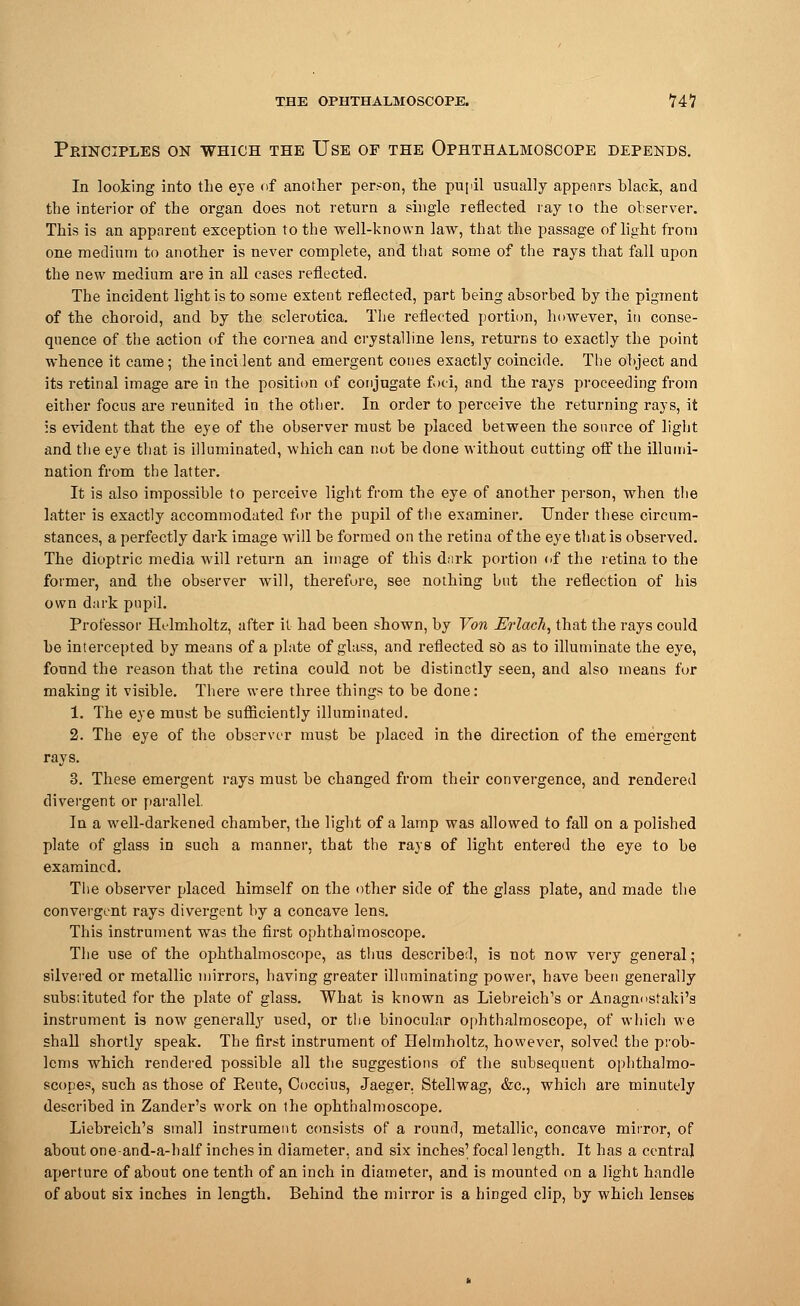 Ppjnciples on which the Use of the Ophthalmoscope depends. In looking into the eye of another person, the pupil usually appenrs black, and the interior of the organ does not return a single reflected ray to the observer. This is an apparent exception to the well-known law, that the passage of light from one medium to another is never complete, and that some of the rays that fall upon the new medium are in all cases reflected. The incident light is to some extent reflected, part being absorbed by the pigment of the choroid, and by the sclerotica. The reflected portion, however, in conse- quence of the action of the cornea and crystalline lens, returns to exactly the point whence it came; theincilent and emergent cones exactly coincide. The object and its retinal image are in the position of conjugate foci, and the rays proceeding from either focus are reunited in the other. In order to perceive the returning rays, it is evident that the eye of the observer must be placed between the source of light and the eye that is illuminated, which can not be done without cutting off the illumi- nation from the latter. It is also impossible to perceive light from the eye of another person, when the latter is exactly accommodated for the pupil of the examiner. Under these circum- stances, a perfectly dark image will be formed on the retina of the eye that is observed. The dioptric media will return an image of this dark portion of the retina to the former, and the observer will, therefore, see nothing but the reflection of his own dark pupil. Professor Helmholtz, after it had been shown, by Von Erlach, that the rays could be intercepted by means of a plate of glass, and reflected so as to illuminate the eye, found the reason that the retina could not be distinctly seen, and also means for making it visible. There were three things to be done: 1. The eye must be sufficiently illuminated. 2. The eye of the observer must be placed in the direction of the emergent rays. 3. These emergent rays must be changed from their convergence, and rendered divergent or parallel. In a well-darkened chamber, the light of a lamp was allowed to fall on a polished plate of glass in such a manner, that the rays of light entered the eye to be examined. The observer placed himself on the other side of the glass plate, and made the convergent rays divergent by a concave lens. This instrument was the first ophthalmoscope. The use of the ophthalmoscope, as thus described, is not now very general; silvered or metallic mirrors, having greater illuminating power, have been generally substituted for the plate of glass. What is known as Liebreich's or Anagnostaki's instrument is now generally used, or the binocular ophthalmoscope, of which we shall shortly speak. The first instrument of Helmholtz, however, solved the prob- lems which rendered possible all the suggestions of the subsequent ophthalmo- scopes, such as those of Rente, Ooccius, Jaeger. Stellwag, &c, which are minutely described in Zander's work on the ophthalmoscope. Liebreich's small instrument consists of a round, metallic, concave mirror, of about one-and-a-half inches in diameter, and six inches' focal length. It has a central aperture of about one tenth of an inch in diameter, and is mounted on a light handle of about six inches in length. Behind the mirror is a hinged clip, by which lenses
