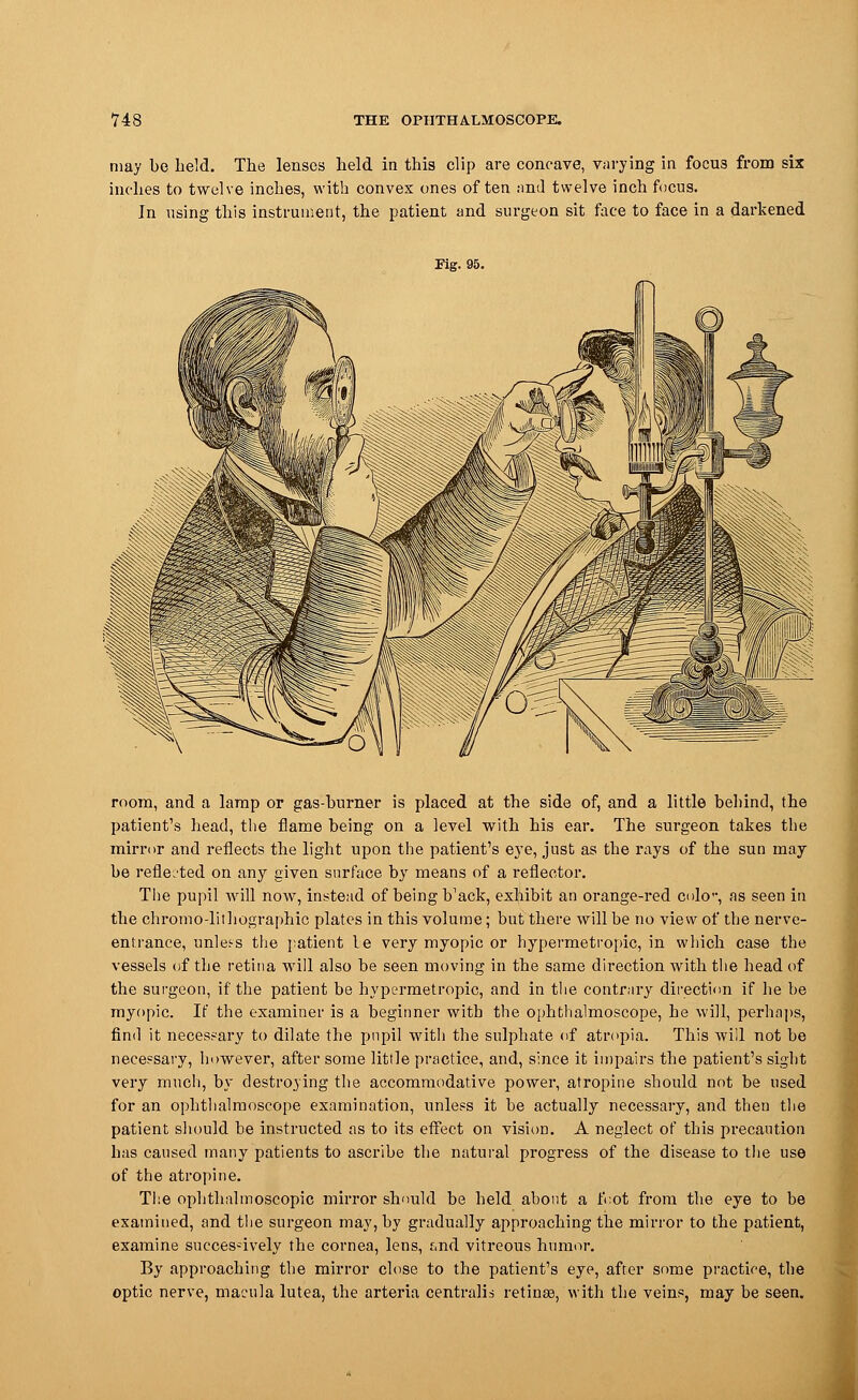 may be held. The lenses held in this clip are concave, varying in focus from six inches to twelve inches, with convex ones often and twelve inch focus. In using this instrument, the patient and surgeon sit face to face in a darkened Fig. 95. room, and a lamp or gas-burner is placed at the side of, and a little behind, the patient's head, the flame being on a level with his ear. The surgeon takes the mirror and reflects the light upon the patient's eye, just as the rays of the sun may be reflected on any given surface by means of a reflector. The pupil will now, instead of being b'ack, exhibit an orange-red cole, as seen in the chromo-lithographic plates in this volume; but there will be no view of the nerve- entrance, unlets the patient le very myopic or hypermetropic, in which case the vessels of the retina will also be seen moving in the same direction with the head of the surgeon, if the patient be hypermetropic, and in the contrary direction if he be myopic. If the examiner is a beginner with the ophthalmoscope, he will, perhaps, find it necessary to dilate the pupil with the sulphate of atropia. This will not be necessary, however, after some little practice, and, since it impairs the patient's sight very much, by destroying the accommodative power, atropine should not be used for an ophthalmoscope examination, unless it be actually necessary, and then the patient should be instructed as to its effect on visum. A neglect of this precaution has caused many patients to ascribe the natural progress of the disease to the use of the atropine. The ophthalmoscopic mirror should be held about a foot from the eye to be examined, and the surgeon may, by gradually approaching the mirror to the patient, examine successively the cornea, lens, f,nd vitreous humor. By approaching the mirror close to the patient's eye, after some practice, the optic nerve, macula lutea, the arteria centralis retinas, with the veins, may be seen.