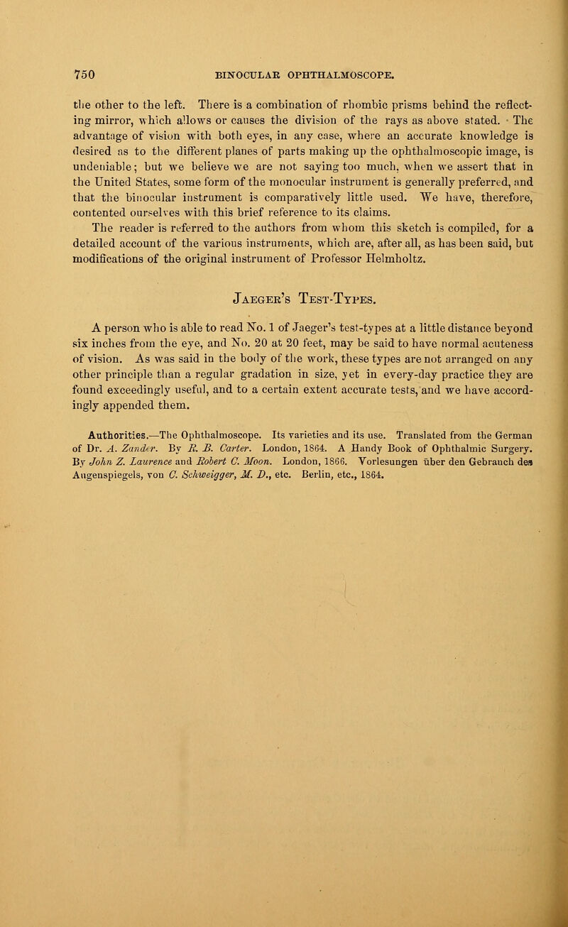 the other to the left. There is a combination of rhombic prisms behind the reflect- ing mirror, which allows or causes the division of the rays as above stated. ■ The advantage of vision with both eyes, in any case, where an accurate knowledge is desired as to the different planes of parts making up the ophthalmoscopic image, is undeniable; but we believe we are not saying too much, when we assert that in the United States, some form of the monocular instrument is generally preferred, and that the binocular instrument is comparatively little used. We have, therefore, contented ourselves with this brief reference to its claims. The reader is referred to the authors from whom this sketch is compiled, for a detailed account of the various instruments, which are, after all, as has been said, but modifications of the original instrument of Professor Helmholtz. Jaeger's Test-Types. A person who is able to read No. 1 of Jaeger's test-types at a little distance beyond six inches from the eye, and No. 20 at 20 feet, may be said to have normal acuteness of vision. As was said in the body of the work, these types are not arranged on any other principle than a regular gradation in size, yet in every-day practice they are found exceedingly useful, and to a certain extent accurate tests, and we have accord- ingly appended them. Authorities.—The Ophthalmoscope. Its varieties and its use. Translated from the German of Dr. A. Zander. By B. B. Garter. London, 1864. A Handy Book of Ophthalmic Surgery. By John Z. Laurence and Bobert G. Moon. London, 1866. Vorlesungen iiber den Gebranch des Augenspiegels, von G. Schweigger, M. D., etc. Berlin, etc., 1864.