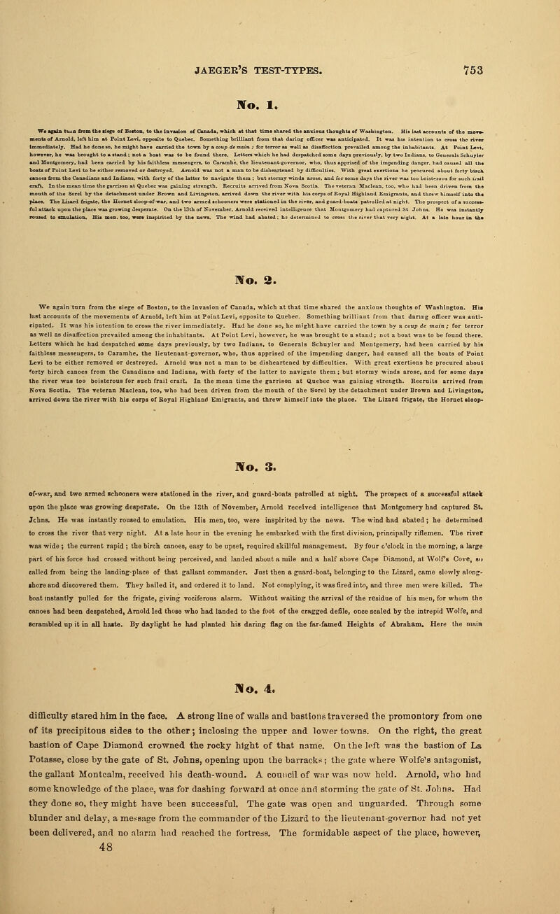 Wo. 1. -rion of Canada, which at that tim« shared the anxious thoughts of Washington. His last accounts of the mon- Quebec. Something brilliant from that daring officer was anticipated. It was his intention to cross tuo riTor liately. Had he done so, he might have carried the town by a coup de main ; for terror as well as disaffection prevailed amoug the inhabitants. At Point Levi, or, he was brought to a stand; not a boat was to be found there. Letters which he had despatched some days previously, by two Indians, to Generals Schuyler ontgomery, had been carried by his faithless messengers, to Caramhe, the lieutenant-governor, who, thus apprised of the impending danger, had oauaed all the if Point Levi to be either removed or destroyed. Arnold was not a man to be disheartened by difficulties. With great exertions he procured about forty birch In the mean time the garrison at Quebec was gaining strength. Recruits arrived from Nova Scotia. The veteran Maclean, too, whu had been driven from the l of the Sorel by the detachment under Brown and Livingston, arrived down the river with his corps of Royal Highland Emigrants, and threw himself into the The Lizard frigate, the Hornet sloop-of-war, and two armed schooners were stationed in the river, and guard-boats patrolled at night. The prospect of a sucoess- , to •m.ulation. His men. too, were inspirited by the news. The wind had abated: he determined to cross the river that very night. At a late hour la U» Wo. 2. We again tarn from the siege of Boston, to the invasion of Canada, which at that time shared the anxiotiB thoughts of Washington. His lust accounts of the movements of Arnold, left him at Point Levi, opposite to Quebec. Something brilliant from that daring officer was anti- cipated. It -was his intention to cross the river immediately. Had he done so, he might have carried the town by a coup de main; for terror as well as disaffection prevailed among the inhabitants. At Point Levi, however, he was brought to a stand; not a boat was to be found there. Letters which he had despatched gome dayB previously, by two Indians, to Generals Schuyler and Montgomery, had been carried by his faithlesB messengers, to Caramhe, the lieutenant-governor, who, thus apprised of the impending danger, had caused all the boats of Point Levi to be either removed or destroyed. Arnold was not a man to be disheartened by difficulties. With great exertions he procured about forty birch canoes from the Canadians and Indians, with forty of the latter to navigate them; but stormy winds arose, and for some days the river was too boisterous for such frail crai't. In the mean time the garrison at Quebec was gaining strength. Recruits arrived from Nova Scotia. The veteran Maclean, too, who had been driven from the mouth of the Sorel by the detachment under Brown and Livingston, arrived down the river with his corps of Royal Highland Emigrants, and threw himself into the place. The Lizard frigate, the Hornet sloop- No. 3. of-war, and two armed schooners were stationed in the river, and guard-boats patrolled at night. The prospect of a successful attack upon the place was growing desperate. On the 13th of November, Arnold received intelligence that Montgomery had captured St. Johns. He waB instantly roused to emulation. His men, too, were inspirited by the news. The wind had abated ; he determined to cross the river that very night. At a late hour in the evening he embarked with the first division, principally riflemen. The river was wide ; the current rapid ; the birch canoeB, easy to be upset, required skillful management. By four o'clock in the morning, a large part of his force had crossed without being perceived, and landed about a mile and a half above Cape Diamond, at Wolfs Cove, si> called from being the landing-place of that gallant commander. Just then a guard-boat, belonging to the Lizard, came slowly along- shore and discovered them. They hailed it, and ordered it to land. Not complying, it was fired into, and three men were killed. The boat instantly pulled for the frigate, giving vociferous alarm. Without waiting the arrival of the residue of his men, for whom the canoes had been despatched, Arnold led those who had landed to the foot of the cragged defile, once scaled by the intrepid Wolfe, and scrambled up it in all haste. By daylight he had planted his daring flag on the far-famed Heights of Abraham. Here the main Mo. 4. difficulty stared him in the face. A strong line of walls and bastions traversed the promontory from one of its precipitous sides to the other; inclosing the upper and lower towns. On the right, the great bastion of Cape Diamond crowned the rocky hlght of that name. On the left was the bastion of La Potasse, close by the gate of St. Johns, opening upon the barracks ; the gate where Wolfe's antagonist, the gallant Montcalm, received his death-wound. A council of war was now held. Arnold, who had some knowledge of the place, was for dashing forward at once and storming the gate of St. Johns. Had they done so, they might have been successful. The gate was open and unguarded. Through some blunder and delay, a message from the commander of the Lizard to the lieutenant-governor had not yet been delivered, and no alarm had reached the fortress. The formidable aspect of the place, however, 48