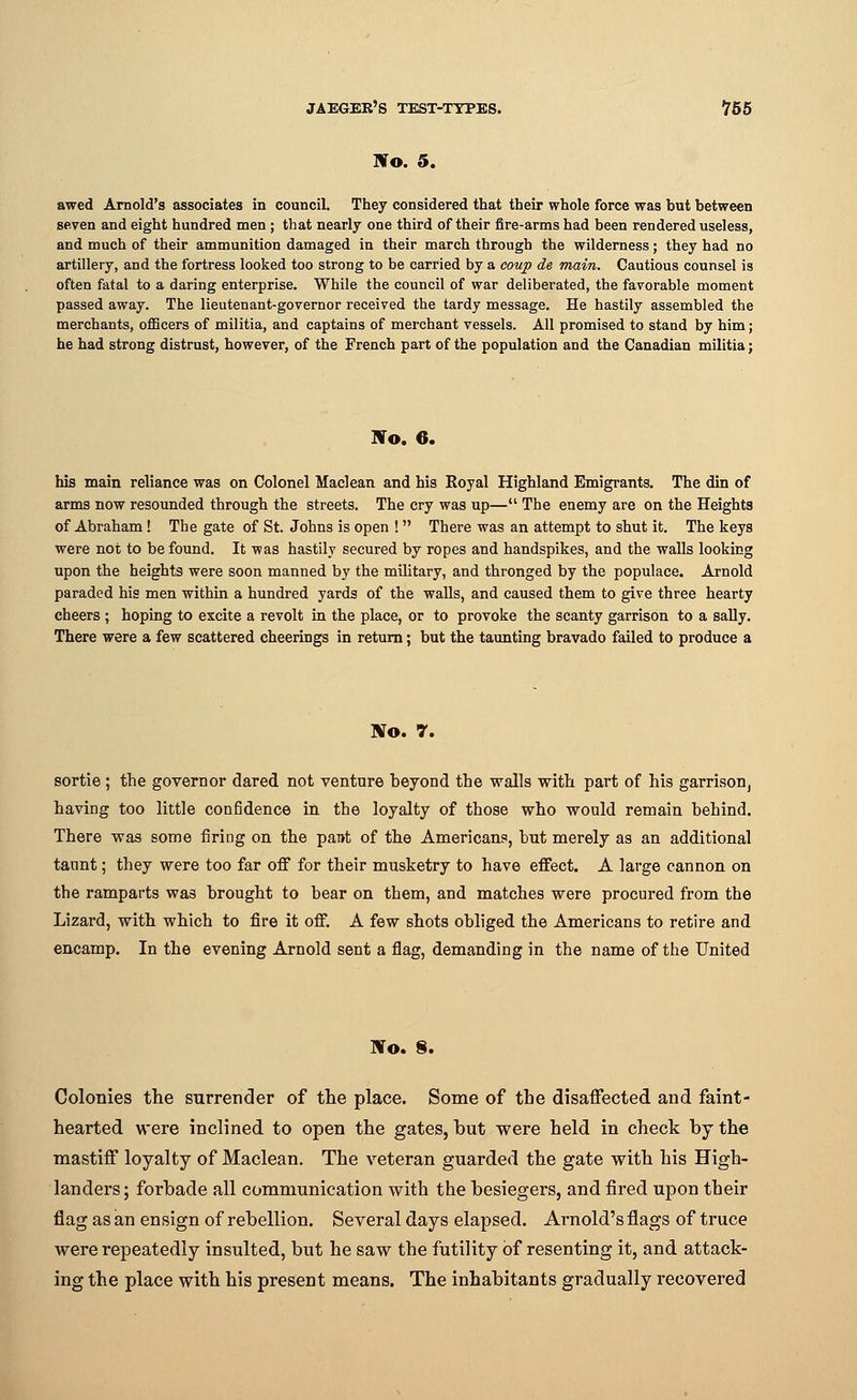 No. 5. awed Arnold's associates in council They considered that their whole force was but between seven and eight hundred men ; that nearly one third of their fire-arms had been rendered useless, and much of their ammunition damaged in their march through the wilderness; they had no artillery, and the fortress looked too strong to be carried by a coup de main. Cautious counsel is often fatal to a daring enterprise. While the council of war deliberated, the favorable moment passed away. The lieutenant-governor received the tardy message. He hastily assembled the merchants, officers of militia, and captains of merchant vessels. All promised to stand by him; he had strong distrust, however, of the French part of the population and the Canadian militia; Wo. 6. bis main reliance was on Colonel Maclean and his Royal Highland Emigrants. The din of arms now resounded through the streets. The cry was up— The enemy are on the Heights of Abraham! The gate of St. Johns is open ! There was an attempt to shut it. The keys were not to be found. It was hastily secured by ropes and handspikes, and the walls looking upon the heights were soon manned by the military, and thronged by the populace. Arnold paraded his men within a hundred yards of the walls, and caused them to give three hearty cheers ; hoping to excite a revolt in the place, or to provoke the scanty garrison to a sally. There were a few scattered cheerings in return; but the taunting bravado failed to produce a No. 7. sortie ; the governor dared not venture beyond the walls with part of his garrison, having too little confidence in the loyalty of those who would remain behind. There was some firing on the pant of the Americans, but merely as an additional taunt; they were too far off for their musketry to have effect. A large cannon on the ramparts was brought to bear on them, and matches were procured from the Lizard, with which to fire it off. A few shots obliged the Americans to retire and encamp. In the evening Arnold sent a flag, demanding in the name of the United No. S. Colonies the surrender of the place. Some of the disaffected and faint- hearted were inclined to open the gates, hut were held in check hy the mastiff loyalty of Maclean. The veteran guarded the gate with his High- landers; forhade all communication with the hesiegers, and fired upon their flag as an ensign of rebellion. Several days elapsed. Arnold's flags of truce were repeatedly insulted, but he saw the futility of resenting it, and attack- ing the place with his present means. The inhabitants gradually recovered